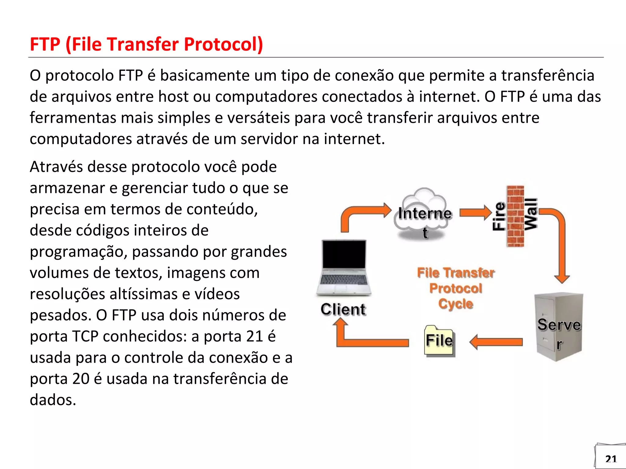 21
FTP (File Transfer Protocol)
O protocolo FTP é basicamente um tipo de conexão que permite a transferência
de arquivos entre host ou computadores conectados à internet. O FTP é uma das
ferramentas mais simples e versáteis para você transferir arquivos entre
computadores através de um servidor na internet.
Através desse protocolo você pode
armazenar e gerenciar tudo o que se
precisa em termos de conteúdo,
desde códigos inteiros de
programação, passando por grandes
volumes de textos, imagens com
resoluções altíssimas e vídeos
pesados. O FTP usa dois números de
porta TCP conhecidos: a porta 21 é
usada para o controle da conexão e a
porta 20 é usada na transferência de
dados.
 