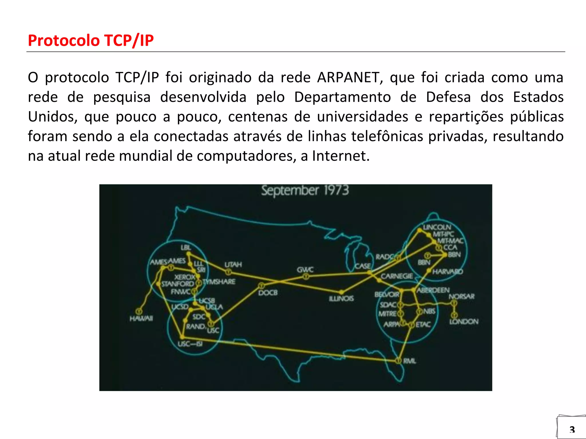 3
Protocolo TCP/IP
O protocolo TCP/IP foi originado da rede ARPANET, que foi criada como uma
rede de pesquisa desenvolvida pelo Departamento de Defesa dos Estados
Unidos, que pouco a pouco, centenas de universidades e repartições públicas
foram sendo a ela conectadas através de linhas telefônicas privadas, resultando
na atual rede mundial de computadores, a Internet.
 