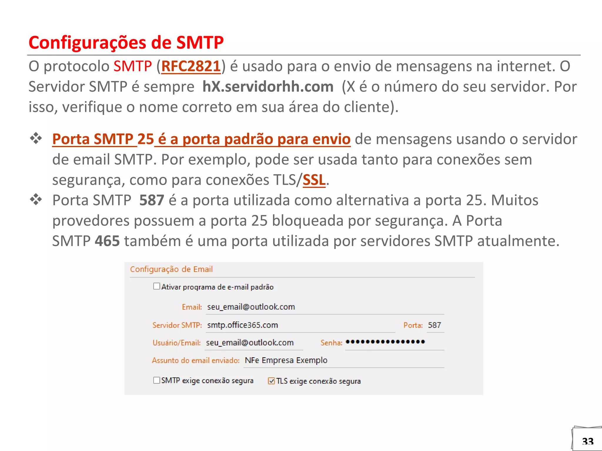 33
Configurações de SMTP
O protocolo SMTP (RFC2821) é usado para o envio de mensagens na internet. O
Servidor SMTP é sempre hX.servidorhh.com (X é o número do seu servidor. Por
isso, verifique o nome correto em sua área do cliente).
 Porta SMTP 25 é a porta padrão para envio de mensagens usando o servidor
de email SMTP. Por exemplo, pode ser usada tanto para conexões sem
segurança, como para conexões TLS/SSL.
 Porta SMTP 587 é a porta utilizada como alternativa a porta 25. Muitos
provedores possuem a porta 25 bloqueada por segurança. A Porta
SMTP 465 também é uma porta utilizada por servidores SMTP atualmente.
 