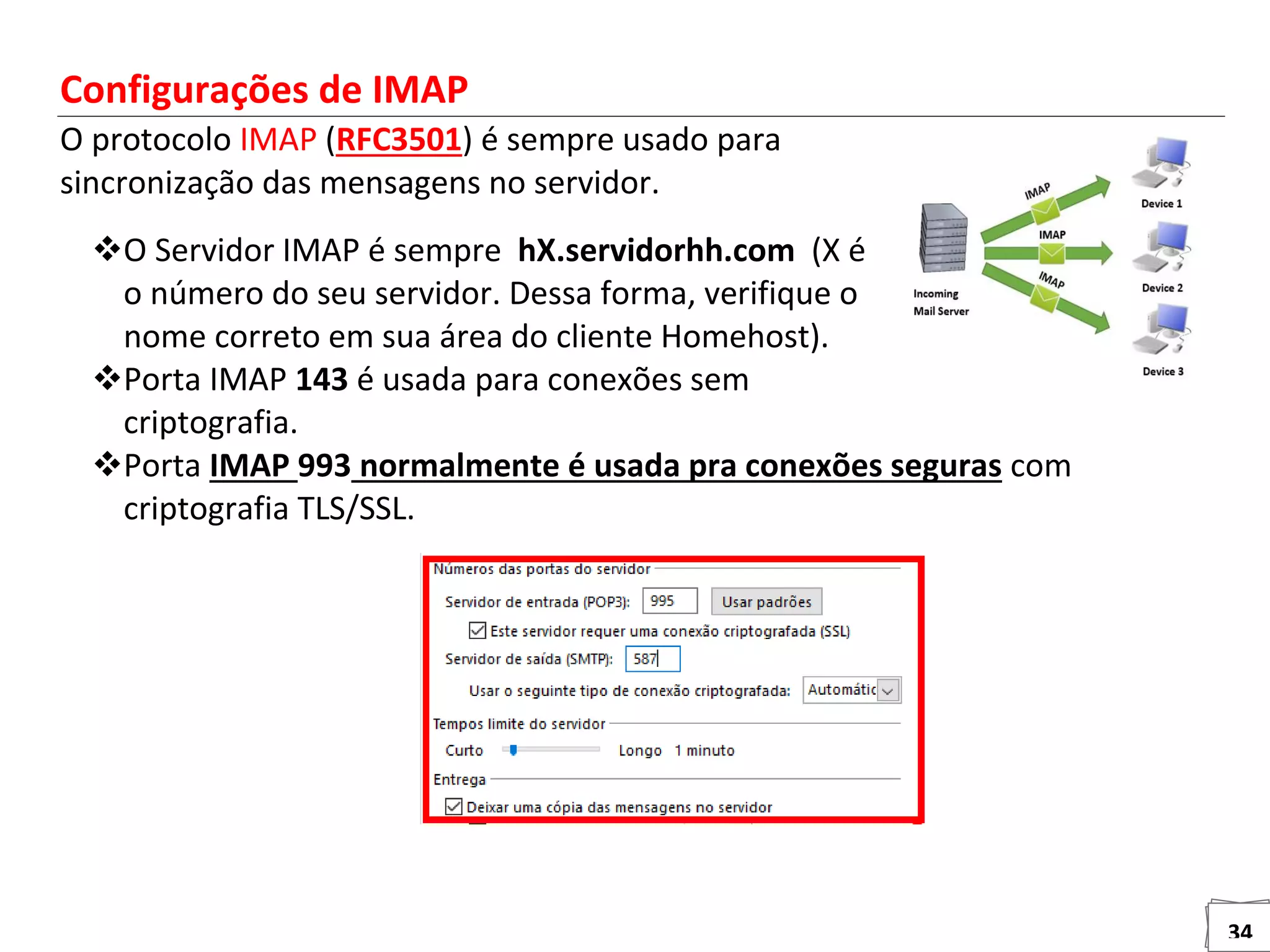 34
Configurações de IMAP
O protocolo IMAP (RFC3501) é sempre usado para
sincronização das mensagens no servidor.
O Servidor IMAP é sempre hX.servidorhh.com (X é
o número do seu servidor. Dessa forma, verifique o
nome correto em sua área do cliente Homehost).
Porta IMAP 143 é usada para conexões sem
criptografia.
Porta IMAP 993 normalmente é usada pra conexões seguras com
criptografia TLS/SSL.
 