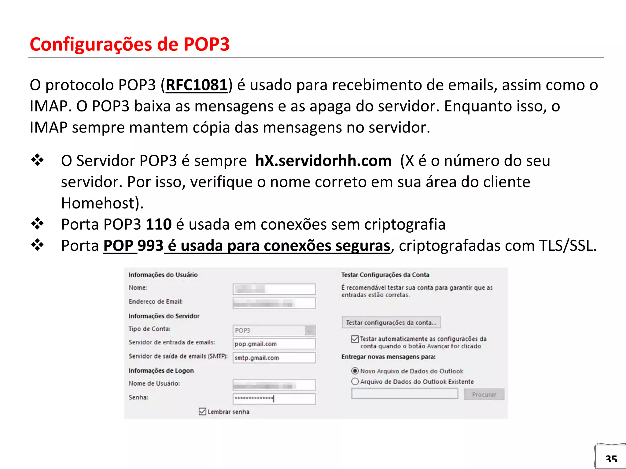 35
Configurações de POP3
O protocolo POP3 (RFC1081) é usado para recebimento de emails, assim como o
IMAP. O POP3 baixa as mensagens e as apaga do servidor. Enquanto isso, o
IMAP sempre mantem cópia das mensagens no servidor.
 O Servidor POP3 é sempre hX.servidorhh.com (X é o número do seu
servidor. Por isso, verifique o nome correto em sua área do cliente
Homehost).
 Porta POP3 110 é usada em conexões sem criptografia
 Porta POP 993 é usada para conexões seguras, criptografadas com TLS/SSL.
 