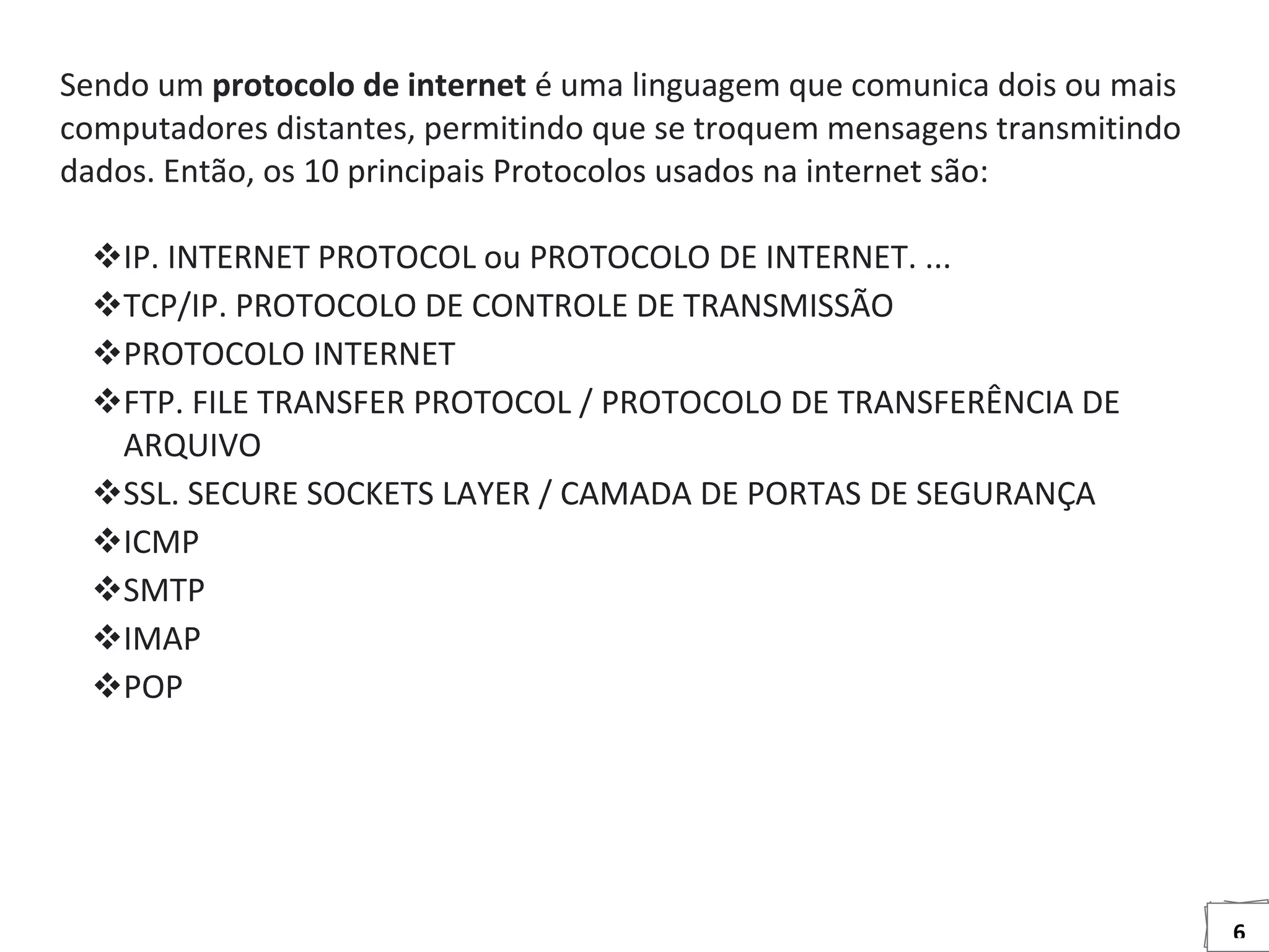 6
Sendo um protocolo de internet é uma linguagem que comunica dois ou mais
computadores distantes, permitindo que se troquem mensagens transmitindo
dados. Então, os 10 principais Protocolos usados na internet são:
IP. INTERNET PROTOCOL ou PROTOCOLO DE INTERNET. ...
TCP/IP. PROTOCOLO DE CONTROLE DE TRANSMISSÃO
PROTOCOLO INTERNET
FTP. FILE TRANSFER PROTOCOL / PROTOCOLO DE TRANSFERÊNCIA DE
ARQUIVO
SSL. SECURE SOCKETS LAYER / CAMADA DE PORTAS DE SEGURANÇA
ICMP
SMTP
IMAP
POP
 