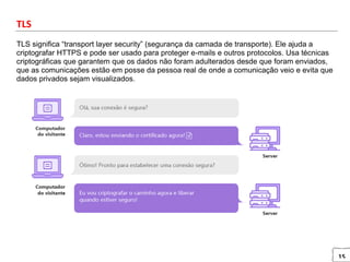 15
TLS
TLS significa “transport layer security” (segurança da camada de transporte). Ele ajuda a
criptografar HTTPS e pode ser usado para proteger e-mails e outros protocolos. Usa técnicas
criptográficas que garantem que os dados não foram adulterados desde que foram enviados,
que as comunicações estão em posse da pessoa real de onde a comunicação veio e evita que
dados privados sejam visualizados.
 