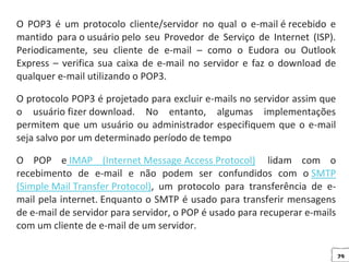 29
O POP3 é um protocolo cliente/servidor no qual o e-mail é recebido e
mantido para o usuário pelo seu Provedor de Serviço de Internet (ISP).
Periodicamente, seu cliente de e-mail – como o Eudora ou Outlook
Express – verifica sua caixa de e-mail no servidor e faz o download de
qualquer e-mail utilizando o POP3.
O protocolo POP3 é projetado para excluir e-mails no servidor assim que
o usuário fizer download. No entanto, algumas implementações
permitem que um usuário ou administrador especifiquem que o e-mail
seja salvo por um determinado período de tempo
O POP e IMAP (Internet Message Access Protocol) lidam com o
recebimento de e-mail e não podem ser confundidos com o SMTP
(Simple Mail Transfer Protocol), um protocolo para transferência de e-
mail pela internet. Enquanto o SMTP é usado para transferir mensagens
de e-mail de servidor para servidor, o POP é usado para recuperar e-mails
com um cliente de e-mail de um servidor.
 