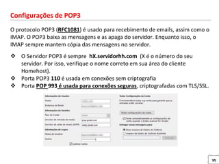 35
Configurações de POP3
O protocolo POP3 (RFC1081) é usado para recebimento de emails, assim como o
IMAP. O POP3 baixa as mensagens e as apaga do servidor. Enquanto isso, o
IMAP sempre mantem cópia das mensagens no servidor.
 O Servidor POP3 é sempre hX.servidorhh.com (X é o número do seu
servidor. Por isso, verifique o nome correto em sua área do cliente
Homehost).
 Porta POP3 110 é usada em conexões sem criptografia
 Porta POP 993 é usada para conexões seguras, criptografadas com TLS/SSL.
 
