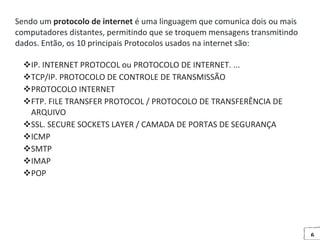 6
Sendo um protocolo de internet é uma linguagem que comunica dois ou mais
computadores distantes, permitindo que se troquem mensagens transmitindo
dados. Então, os 10 principais Protocolos usados na internet são:
IP. INTERNET PROTOCOL ou PROTOCOLO DE INTERNET. ...
TCP/IP. PROTOCOLO DE CONTROLE DE TRANSMISSÃO
PROTOCOLO INTERNET
FTP. FILE TRANSFER PROTOCOL / PROTOCOLO DE TRANSFERÊNCIA DE
ARQUIVO
SSL. SECURE SOCKETS LAYER / CAMADA DE PORTAS DE SEGURANÇA
ICMP
SMTP
IMAP
POP
 