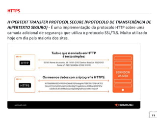 13
HTTPS
HYPERTEXT TRANSFER PROTOCOL SECURE (PROTOCOLO DE TRANSFERÊNCIA DE
HIPERTEXTO SEGURO) - É uma implementação do protocolo HTTP sobre uma
camada adicional de segurança que utiliza o protocolo SSL/TLS. Muito utilizado
hoje em dia pela maioria dos sites.
 