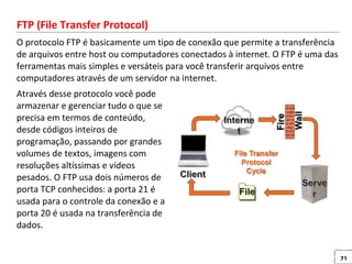 21
FTP (File Transfer Protocol)
O protocolo FTP é basicamente um tipo de conexão que permite a transferência
de arquivos entre host ou computadores conectados à internet. O FTP é uma das
ferramentas mais simples e versáteis para você transferir arquivos entre
computadores através de um servidor na internet.
Através desse protocolo você pode
armazenar e gerenciar tudo o que se
precisa em termos de conteúdo,
desde códigos inteiros de
programação, passando por grandes
volumes de textos, imagens com
resoluções altíssimas e vídeos
pesados. O FTP usa dois números de
porta TCP conhecidos: a porta 21 é
usada para o controle da conexão e a
porta 20 é usada na transferência de
dados.
 