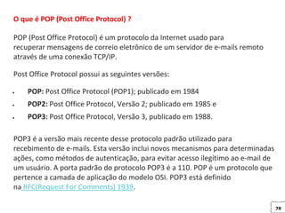 28
O que é POP (Post Office Protocol) ?
POP (Post Office Protocol) é um protocolo da Internet usado para
recuperar mensagens de correio eletrônico de um servidor de e-mails remoto
através de uma conexão TCP/IP.
Post Office Protocol possui as seguintes versões:
 POP: Post Office Protocol (POP1); publicado em 1984
 POP2: Post Office Protocol, Versão 2; publicado em 1985 e
 POP3: Post Office Protocol, Versão 3, publicado em 1988.
POP3 é a versão mais recente desse protocolo padrão utilizado para
recebimento de e-mails. Esta versão inclui novos mecanismos para determinadas
ações, como métodos de autenticação, para evitar acesso ilegítimo ao e-mail de
um usuário. A porta padrão do protocolo POP3 é a 110. POP é um protocolo que
pertence a camada de aplicação do modelo OSI. POP3 está definido
na RFC(Request For Comments) 1939.
 