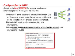 34
Configurações de IMAP
O protocolo IMAP (RFC3501) é sempre usado para
sincronização das mensagens no servidor.
O Servidor IMAP é sempre hX.servidorhh.com (X é
o número do seu servidor. Dessa forma, verifique o
nome correto em sua área do cliente Homehost).
Porta IMAP 143 é usada para conexões sem
criptografia.
Porta IMAP 993 normalmente é usada pra conexões seguras com
criptografia TLS/SSL.
 