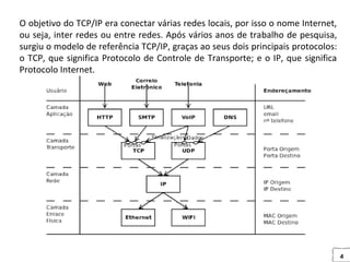 4
O objetivo do TCP/IP era conectar várias redes locais, por isso o nome Internet,
ou seja, inter redes ou entre redes. Após vários anos de trabalho de pesquisa,
surgiu o modelo de referência TCP/IP, graças ao seus dois principais protocolos:
o TCP, que significa Protocolo de Controle de Transporte; e o IP, que significa
Protocolo Internet.
 
