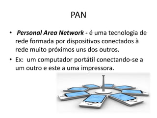 PAN
• Personal Area Network - é uma tecnologia de
  rede formada por dispositivos conectados à
  rede muito próximos uns dos outros.
• Ex: um computador portátil conectando-se a
  um outro e este a uma impressora.
 