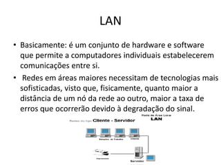 LAN
• Basicamente: é um conjunto de hardware e software
  que permite a computadores individuais estabelecerem
  comunicações entre si.
• Redes em áreas maiores necessitam de tecnologias mais
  sofisticadas, visto que, fisicamente, quanto maior a
  distância de um nó da rede ao outro, maior a taxa de
  erros que ocorrerão devido à degradação do sinal.
 