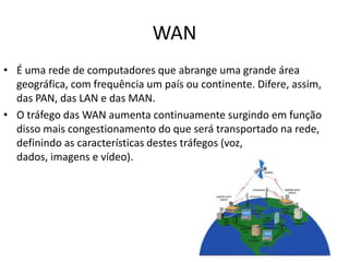 WAN
• É uma rede de computadores que abrange uma grande área
  geográfica, com frequência um país ou continente. Difere, assim,
  das PAN, das LAN e das MAN.
• O tráfego das WAN aumenta continuamente surgindo em função
  disso mais congestionamento do que será transportado na rede,
  definindo as características destes tráfegos (voz,
  dados, imagens e vídeo).
 