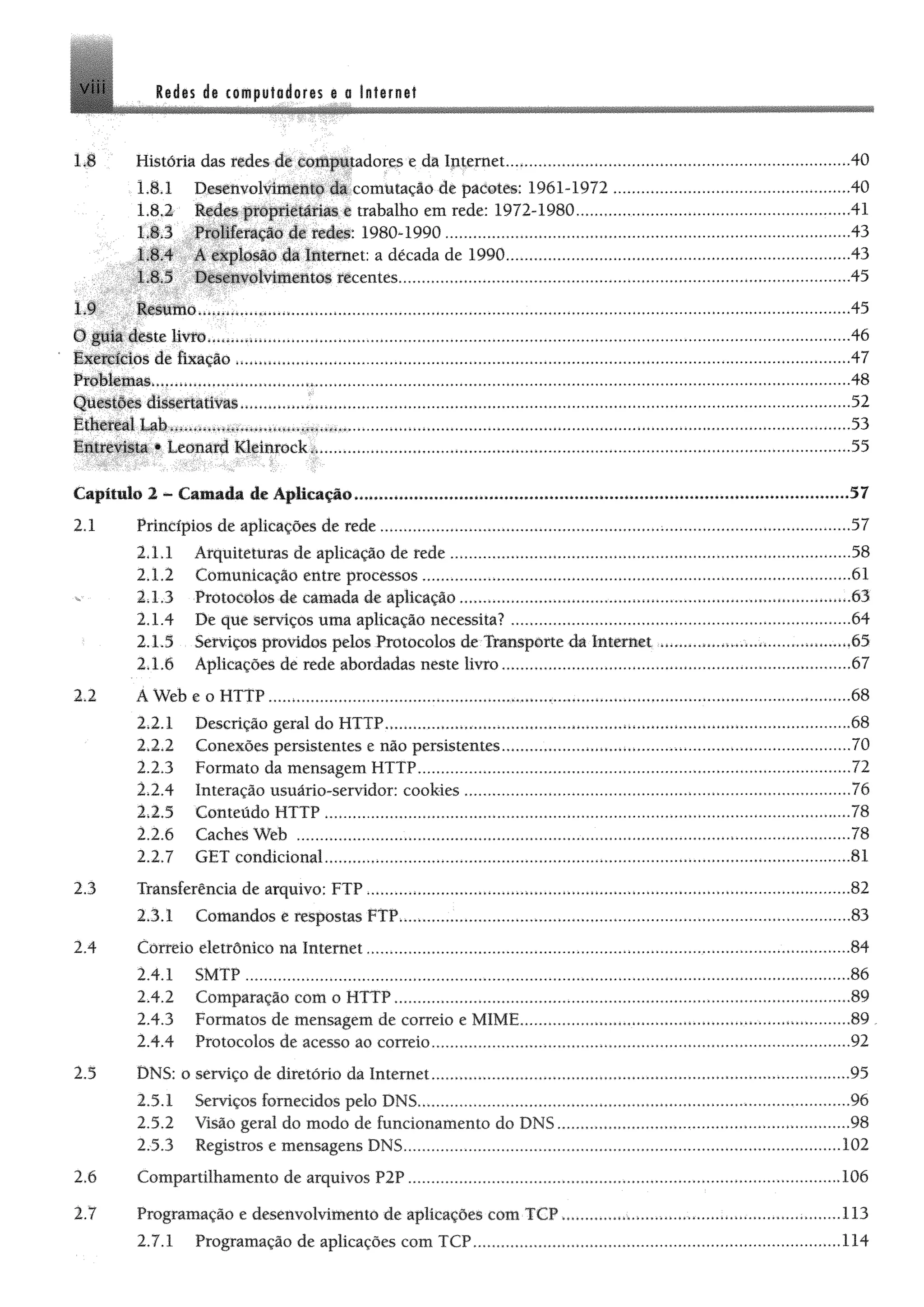 VI Redes de computadores e a Internet
1J História das redes de computadores e da Internet....................................................................................40
1.8.1 Desenvolvimento da comutação de pacotes: 1961-1972..........................................................40
1.8.2- trabalho em rede: 1972-1980................................................................... 41
L8.3 Proliferação deredes:1980-1990 .................... 43
1.8.4 A explosão da Internet: a década de 1990..........................................................................43
1.8.5 Desenvolviitttiitõ# ttcentes............................................................................................................... 45
1.9 Resumo............................... *...............................................................................................................................45
O jpl%Ét§te livftm,*..*,«,,..................................................................................................... 46
iMitíastos dé fixação 47
Pfõfektmas»,.,..,*»........ *.....,...........*.................................................................................................................................... 48
Q iiiitfiii diiiefütívas.*............ *..................................................................................................................................... 52
Ltóüáfd Kléinrock*,,..............................................„„„.................... ...... ................................................55
Capítulo 2 - Camada de Aplicação................................................................. ...................................................... 57
2.1 Princípios de aplicações de rede....................................................................;..............................................57
2 X 1 Arquiteturas de aplicação de rede..................................................
2.1.2 Comunicação entre processos.........................................................
2; 1.3 Protocolos de camada de aplicação
2.1.4 De que serviços uma aplicação necessita? ...............................
2 X 5 Serviços providos pelos Protocolos de-Transporte dá Internet
2.1.6 Aplicações de rede abordadas neste livro.................................
.58
.61
.63
.64
.65
.67
2.2 A Web e o HTTP.....*........................... ......................
2.2.1 Descrição geral do HTTP,................
2.2.2 Conexões persistentes e não persistentes
2.2.3 Formato da mensagem HTTP....................
2.2.4 Interação usuário-servidor: cookies ........
2.2.5 Conteúdo HTTP ......................................
2.2.6 Caches Web ............................................
2.2.7 GET condicional.....,,.,...,.........................
..68
„68
..70
..72
..76
„78
..78
„81
2.3 Transferência de arquivo: FTP,..............................................»............ .........................................................82
2.3.1 Comandos e respostas FTP,...,................................>................... ....... ........................................... 83
2.4 Correio eletrônico na Internet ......................................................................................................„84
2.4.1 SMTP ......................................................... ........................................„.„.„...„„„„„„„.„,„„„.....86
2.4.2 Comparação com o HTTP.............. .......................................„„„„„„„.„,„„.„„„„.,„„.„„„„„„.89
2.4.3 Formatos de mensagem de correio e MIME...................................................... *............. ...........89 ..
2.4.4 Protocolos de acesso ao correio.......................................................................................................92
2.5 DNS: o serviço de diretório da Internet...................................................... 95
2.5.1 Serviços fornecidos pelo DNS.......... ..... .........................................................................................96
2.5.2 Visão geral do modo de funcionamento do DNS............................................. *........................ 98
2.5.3 Registros e mensagens DNS........... 102
2.6 Compartilhamento de arquivos P2P........................................ .106
2.7 Programação e desenvolvimento de aplicações com TCP
2,7.1 Programação de aplicações com TCP.....................
.113
.114
 