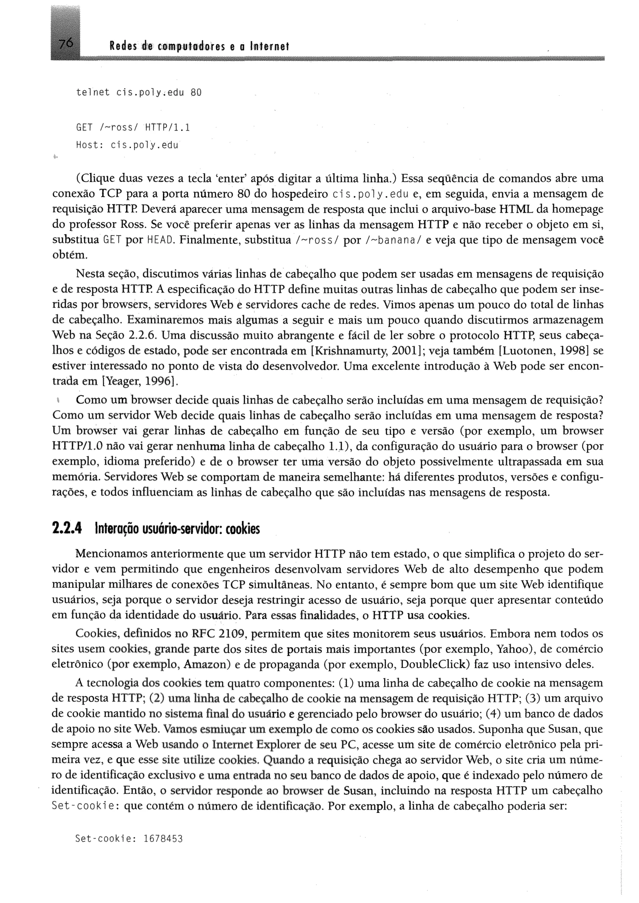 7 6 M m át ctiipiliéifis t a lalarnt!
telnet cis.po1y.edu 80
GET /~ross/ HTTP/1.1
Host: cis.po1y.edu
(Clique duas vezes a tecla ‘enter’ após digitar a última linha.) Essa sequência de comandos abre uma
conexão TCP para a porta número 80 do hospedeiro ci s . p o l y .edu e, em seguida, envia a mensagem de
requisição HTTP Deverá aparecer uma mensagem de resposta que inclui o arquivo-base HTML da homepage
do professor Ross. Se você preferir apenas ver as linhas da mensagem HTTP e não receber o objeto em si,
substitua GET por HEAD. Finalmente, substitua / - r o s s / por /-banana/ e veja que tipo de mensagem você
obtém.
Nesta seção, discutimos várias linhas de cabeçalho que podem ser usadas em mensagens de requisição
e de resposta HTTP. A especificação do HTTP define muitas outras linhas de cabeçalho que podem ser inse­
ridas por browsers, servidores Web e servidores cache de redes. Vimos apenas um pouco do total de linhas
de cabeçalho. Examinaremos mais algumas a seguir e mais um pouco quando discutirmos armazenagem
Web na Seção 2.2.6. Uma discussão muito abrangente e fácil de ler sobre o protocolo HTTP, seus cabeça­
lhos e códigos de estado, pode ser encontrada em [Krishnamurty, 2001]; veja também [Luotonen, 1998] se
estiver interessado no ponto de vista do desenvolvedor. Uma excelente introdução à Web pode ser encon­
trada em [Yeager, 1996].
i Como um browser decide quais linhas de cabeçalho serão incluídas em uma mensagem de requisição?
Como um servidor Web decide quais linhas de cabeçalho serio incluídas em uma mensagem de resposta?
Um browser vai gerar linhas de cabeçalho em função de seu tipo e versão (por exemplo, um browser
HTTP/1.0 não vai gerar nenhuma linha de cabeçalho 1.1), da configuração do usuário para o browser (por
exemplo, idioma preferido) e de o browser ter uma versão do objeto possivelmente ultrapassada em sua
memória. Servidores Web se comportam de maneira semelhante: há diferentes produtos, versões e configu­
rações, e todos influenciam as linhas de cabeçalho que são incluídas nas mensagens de resposta.
2 .2 .4 Interação usuário-servidor: cookies
Mencionamos anteriormente que um servidor HTTP não tem estado, o que simplifica o projeto do ser­
vidor e vem permitindo que engenheiros desenvolvam servidores Web de alto desempenho que podem
manipular milhares de conexões TCP simultâneas. No entanto, é sempre bom que um site Web identifique
usuários, seja porque o servidor deseja restringir acesso de usuário, seja porque quer apresentar conteúdo
em função da identidade do usuário. Para essas finalidades, o HTTP usa cookies.
Cookies, definidos no RFC 2109, permitem que sites monitorem seus usuários. Embora nem todos os
sites usem cookies, grande parte dos sites de portais mais importantes (por exemplo, Yahoo), de comércio
eletrônico (por exemplo, Amazon) e de propaganda (por exemplo, Doubleclick) faz uso intensivo deles.
A tecnologia dos cookies tem quatro componentes: (1) uma linha de cabeçalho de cookie na mensagem
de resposta HTTP; (2) uma linha de cabeçalho de cookie na mensagem de requisição HTTP; (3) um arquivo
de cookie mantido no sistema final do usuário e gerenciado pelo browser do usuário; (4) um banco de dados
de apoio no site Web. Vamos esmiuçar um exemplo de como os cookies são usados. Suponha que Susan, que
sempre acessa a Web usando o Internet Explorer de seu PC, acesse um site de comércio eletrônico pela pri­
meira vez, e que esse site utilize cookies, Quando a requisição chega ao servidor Web, o site cria um núme­
ro de identificação exclusivo e uma entrada no seu banco de dados de apoio, que é indexado pelo número de
identificação. Então, o servidor responde ao browser de Susan, incluindo na resposta HTTP um cabeçalho
S e t-cooki e ; que contém o número de identificação. Por exemplo, a linha de cabeçalho poderia ser:
Set-cookie: 1678453
 