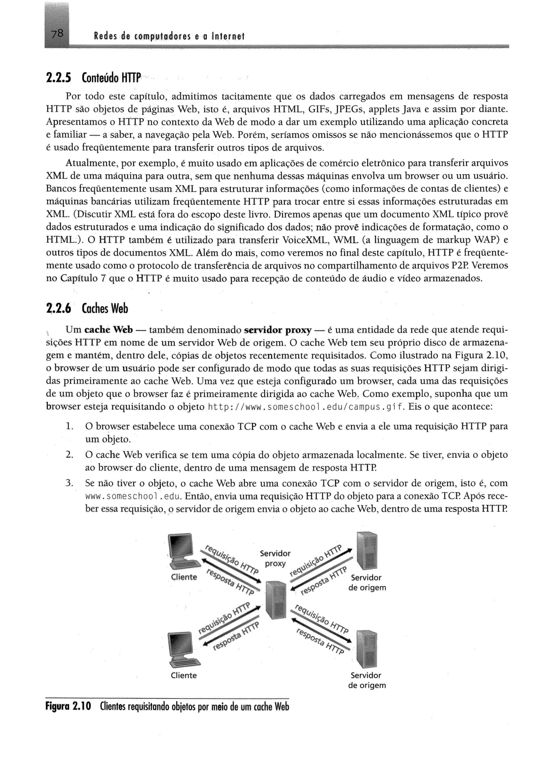 7 8 Red es de computadores e a Internet
2 .2 .5 Conteúdo HTTP
Por todo este capítulo, admitimos tacitamente que os dados carregados em mensagens de resposta
HTTP são objetos de páginas Web, isto é, arquivos HTML, GIFs, JPEGs, applets Java e assim por diante.
Apresentamos o HTTP no contexto da Web de modo a dar um exemplo utilizando uma aplicação concreta
e familiar — a saber, a navegação pela Web. Porém, seríamos omissos se não mencionássemos que o HTTP
é usado frequentemente para transferir outros tipos de arquivos.
Atualmente, por exemplo, é muito usado em aplicações de comércio eletrônico para transferir arquivos
XML de uma máquina para outra, sem que nenhuma dessas máquinas envolva um browser ou um usuário.
Bancos frequentemente usam XML para estruturar informações (como informações de contas de clientes) e
máquinas bancárias utilizam frequentemente HTTP para trocar entre si essas informações estruturadas em
XML. (Discutir XML está fora do escopo deste livro. Diremos apenas que um documento XML típico provê
dados estruturados e uma indicação do significado dos dados; não provê indicações de formatação, como o
HTML.). O HTTP também é utilizado para transferir VoiceXML, WML (a linguagem de markup WÁP) e
outros tipos de documentos XML. Além do mais, como veremos no final deste capítulo, HTTP é frequente­
mente usado como o protocolo de transferência de arquivos no compartilhamento de arquivos P2P. Veremos
no Capítulo 7 que o HTTP é muito usado para recepção de conteúdo de áudio e vídeo armazenados.
2 .2 .6 Caches Web
, Um cache Web — também denominado servidor proxy — é uma entidade da rede que atende requi­
sições HTTP em nome de um servidor Web de origem. O cache Web tem seu próprio disco de armazena­
gem e mantém, dentro dele, cópias de objetos recentemente requisitados. Como ilustrado na Figura 2.10,
o browser de um usuário pode ser configurado de modo que todas as suas requisições HTTP sejam dirigi­
das primeiramente ao cache Web. Uma vez que esteja configurado um browser, cada uma das requisições
de um objeto que o browser faz é primeiramente dirigida ao cache Web. Como exemplo, suponha que um
browser esteja requisitando o objeto http: //www. someschool . edu/campus . gi f. Eis o que acontece:
1. O browser estabelece uma conexão TCP com o cache Web e envia a ele uma requisição HTTP para
um objeto.
2. O cache Web verifica se tem uma cópia do objeto armazenada localmente. Se tiver, envia o objeto
ao browser do cliente, dentro de uma mensagem de resposta HTTP.
3. Se não tiver o objeto, o cache Web abre uma conexão TCP com o servidor de origem, isto é, com
www. someschool .edu, Então, envia uma requisição H T T P do objeto para a conexão T C P Após rece­
ber essa requisição, o servidor de origem envia o objeto ao cache Web, dentro de uma resposta H T T P
Figura 2 .1 0 Clientes requisitando objetas por meio de um cache Web
 
