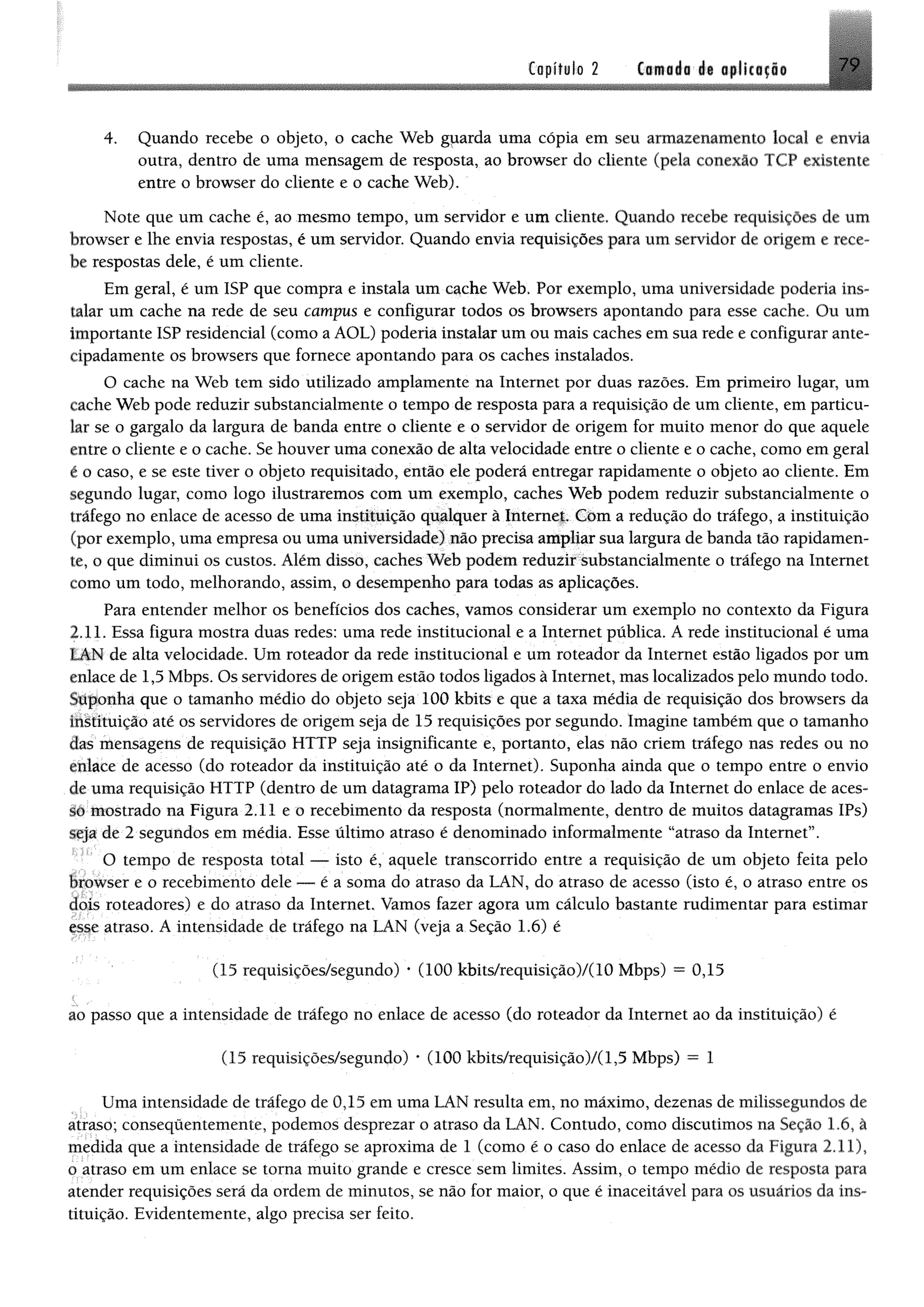 Copítilo 2 Ctmoáa át opllciflo 7 9
4. Quando recebe o objeto, o cache Web gparda uma cópia em seu armazenamento local e envia
outra, dentro de uma mensagem de resposta, ao browser do cliente (pela conexão TCP existente
entre o browser do cliente e o cache Web),
Note que um cache é, ao mesmo tempo, um servidor e um cliente. Quando recebe requisições de um
browser e lhe envia respostas, é um servidor. Quando envia requisições para um servidor de origem e rece­
be respostas dele, é um cliente.
Em geral, é um ISP que compra e instala um cache Web. Por exemplo, uma universidade poderia ins­
talar um cache na rede de seu campus e configurar todos os browsers apontando para esse cache. Ou um
importante ISP residencial (como a AOL) poderia instalar um ou mais caches em sua rede e configurar ante­
cipadamente os browsers que fornece apontando para os caches instalados.
O cache na Web tem sido utilizado amplamente na Internet por duas razões. Em primeiro lugar, um
cache Web pode reduzir substancialmente o tempo de resposta para a requisição de um cliente, em particu­
lar se o gargalo da largura de banda entre o cliente e o servidor de origem for muito menor do que aquele
entre o cliente e o cache. Se houver uma conexão de alta velocidade entre o cliente e o cache, como em geral
é o caso, e se este tiver o objeto requisitado, então ele poderá entregar rapidamente o objeto ao cliente. Em
segundo lugar, como logo ilustraremos com um exemplo, caches Web podem reduzir substancialmente o
tráfego no enlace de acesso de uma instituição qualquer à Internet. Com a redução do tráfego, a instituição
(por exemplo, uma empresa ou uma universidade) não precisa ampliar sua largura de banda tão rapidamen­
te, o que diminui os custos. Além disso, caches Web podem reduzir substancialmente o tráfego na Internet
como um todo, melhorando, assim, o desempenho para todas as aplicações.
Para entender melhor os benefícios dos caches, vamos considerar um exemplo no contexto da Figura
2.11. Essa figura mostra duas redes: uma rede institucional e a Internet pública. A rede institucional é uma
LAN de alta velocidade. Um roteador da rede institucional e um roteador da Internet estão ligados por um
enlace de 1,5 Mbps. Os servidores de origem estão todos ligados à Internet, mas localizados pelo mundo todo.
Suponha que o tamanho médio do objeto seja 100 kbits e que a taxa média de requisição dos browsers da
instituição até os servidores de origem seja de 15 requisições por segundo. Imagine também que o tamanho
das mensagens de requisição HTTP seja insignificante e, portanto, elas não criem tráfego nas redes ou no
enlace de acesso (do roteador da instituição até o da Internet). Suponha ainda que o tempo entre o envio
de uma requisição HTTP (dentro de um datagrama IP) pelo roteador do lado da Internet do enlace de aces­
so mostrado na Figura 2.11 e o recebimento da resposta (normalmente, dentro de muitos datagramas IPs)
seja de 2 segundos em média. Esse último atraso é denominado informalmente “atraso da Internet”.
O tempo de resposta total — isto é, aquele transcorrido entre a requisição de um objeto feita pelo
browser e o recebimento dele — é a soma do atraso da LAN, do atraso de acesso (isto é, o atraso entre os
dois roteadores) e do atraso da Internet. Vamos fazer agora um cálculo bastante rudimentar para estimar
esse atraso. A intensidade de tráfego na LAN (veja a Seção 1.6) é
(15 requisições/segundo) * (100 kbits/requisição)/(10 Mbps) —0,15
<
ao passo que a intensidade de tráfego no enlace de acesso (do roteador da Internet ao da instituição) é
(15 requisições/segundo) * (100 kbits/requisição)/(1,5 Mbps) = 1
Uma intensidade de tráfego de 0,15 em uma LAN resulta em, no máximo, dezenas de milissegundos de
atraso; conseqüentemente, podemos desprezar o atraso da LAN. Contudo, como discutimos na Seção 1.6, à
medida que a intensidade de tráfego se aproxima de 1 (como é o caso do enlace de acesso da Figura 2.11),
o atraso em um enlace se toma muito grande e cresce sem limites. Assim, o tempo médio de resposta para
atender requisições será da ordem de minutos, se não for maior, o que é inaceitável para os usuários da ins­
tituição. Evidentemente, algo precisa ser feito.
 
