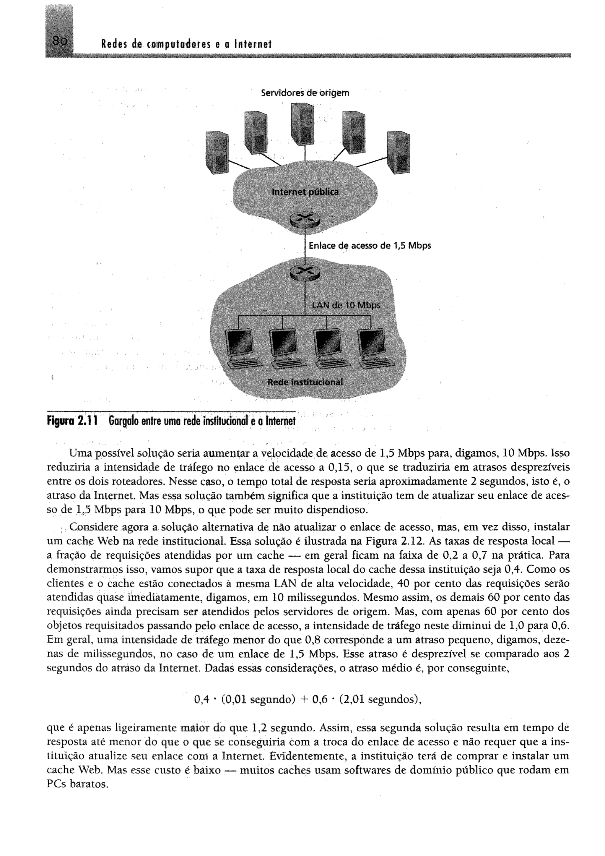 8o l e i « ée t* * p u l* é e íe s e o In tern et
Servidores de o rig e m
V T /
Internet pública
i
Rede institucional
Fipra 2.11 Gargaloentreumarde imfltuclonol eoIntenrt
Uma possível solução seria aumentar a velocidade de acesso de 1,5 Mbps para, digamos, 10 Mbps. Isso
reduziria a intensidade de tráfego no enlace de acesso a 0,15, o que se traduziria em atrasos desprezíveis
entre os dois roteadores. Nesse caso, o tempo total de resposta seria aproximadamente 2 segundos, isto é, o
atraso da Internet. Mas essa solução também significa que a instituição tem de atualizar seu enlace de aces­
so de 1,5 Mbps para 10 Mbps, o que pode ser muito dispendioso.
Considere agora a solução alternativa de não atualizar o enlace de acesso, mas, em vez disso, instalar
um cache Web na rede institucional. Essa solução é ilustrada na Figura 2.12. As taxas de resposta local —
a fração de requisições atendidas por um cache — em geral ficam na faixa de 0,2 a 0,7 na prática. Para
demonstrarmos isso, vamos supor que a taxa de resposta local do cache dessa instituição seja 0,4. Como os
clientes e o cache estão conectados à mesma LAN de alta velocidade, 40 por cento das requisições serão
atendidas quase imediatamente, digamos, em 10 milissegundos. Mesmo assim, os demais 60 por cento das
requisições ainda precisam ser atendidos pelos servidores de origem. Mas, com apenas 60 por cento dos
objetos requisitados passando pelo enlace de acesso, a intensidade de tráfego neste diminui de 1,0 para 0,6.
Em geral, uma intensidade de tráfego menor do que 0,8 corresponde a um atraso pequeno, digamos, deze­
nas de milissegundos, no caso de um enlace de 1,5 Mbps. Esse atraso é desprezível se comparado aos 2
segundos do atraso da Internet. Dadas essas considerações, o atraso médio é, por conseguinte,
0,4 * (0,01 segundo) + 0,6 * (2,01 segundos),
que é apenas ligeiramente maior do que 1,2 segundo. Assim, essa segunda solução resulta em tempo de
resposta até menor do que o que se conseguiria com a troca do enlace de acesso e não requer que a ins­
tituição atualize seu enlace com a Internet. Evidentemente, a instituição terá de comprar e instalar um
cache Web. Mas esse custo é baixo — muitos caches usam softwares de domínio público que rodam em
PCs baratos.
 