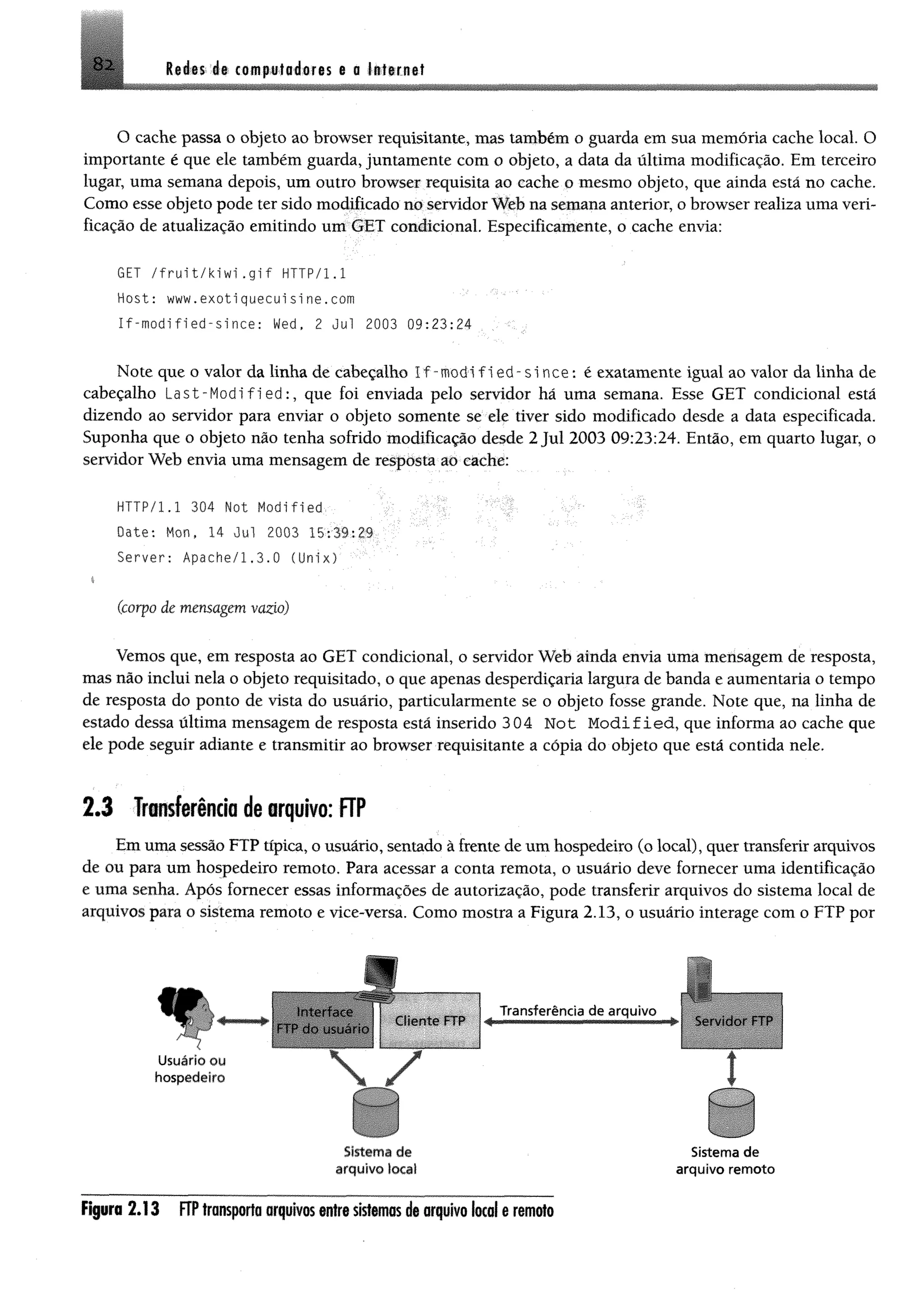 82 Reiss rfi com pfoieres e o lsttr.net
O cache passa o objeto ao browser requisitante, mas também o guarda em sua memória cache local. O
importante é que ele também guarda, juntamente com o objeto, a data da última modificação. Em terceiro
lugar, uma semana depois, um outro browser requisita ao cache o mesmo objeto, que ainda está no cache.
Como esse objeto pode ter sido modificado no servidor Web na semana anterior, o browser realiza uma veri­
ficação de atualização emitindo um GET condicional. Especificamente, o cache envia:
GET /f r u i t / k i w i. g i f HTTP/1.1
Host: www.exotiquecuisine.com
If-modified-since: Wed, 2 Jul 2003 09:23:24 . .
Note que o valor da linha de cabeçalho I f - m o d i f 1e d - s i n c e : é exatamente igual ao valor da linha de
cabeçalho L a s t - M o d ifie d : , que foi enviada pelo servidor há uma semana. Esse GET condicional está
dizendo ao servidor para enviar o objeto somente se ele tiver sido modificado desde a data especificada.
Suponha que o objeto não tenha sofrido modificação desde 2 Jul 2003 09:23:24. Então, em quarto lugar, o
servidor Web envia uma mensagem de resposta ao cache:
HTTP/l.l 304 Not Modified •
Date: Hon, 14 Jul 2003 15:39:29
Server: Apache/1.3.0 (Unix)
(corpo de mensagem vazio)
Vemos que, em resposta ao GET condicional, o servidor Web ainda envia uma mensagem de resposta,
mas não inclui nela o objeto requisitado, o que apenas desperdiçaria largura de banda e aumentaria o tempo
de resposta do ponto de vista do usuário, particularmente se o objeto fosse grande. Note que, na linha de
estado dessa última mensagem de resposta está inserido 304 Not M o d ified , que informa ao cache que
ele pode seguir adiante e transmitir ao browser requisitante a cópia do objeto que está contida nele.
2 .3 Transferência de arquivo: FTP
Em uma sessão FTP típica, o usuário, sentado à frente de um hospedeiro (o local), quer transferir arquivos
de ou para um hospedeiro remoto. Para acessar a conta remota, o usuário deve fornecer uma identificação
e uma senha. Após fornecer essas informações de autorização, pode transferir arquivos do sistema local de
arquivos para o sistema remoto e vice-versa. Como mostra a Figura 2.13, o usuário interage com o FTP por
«r
Usuário ou
hospedeiro
FTP ao u s u á r io
 7
Sistem a d e Sistem a d e
arq u ivo locai a rq u ivo re m o to
Figura 2 .1 3 FTP transporta arquivos entre sistemas de arquivo local e remoto
 