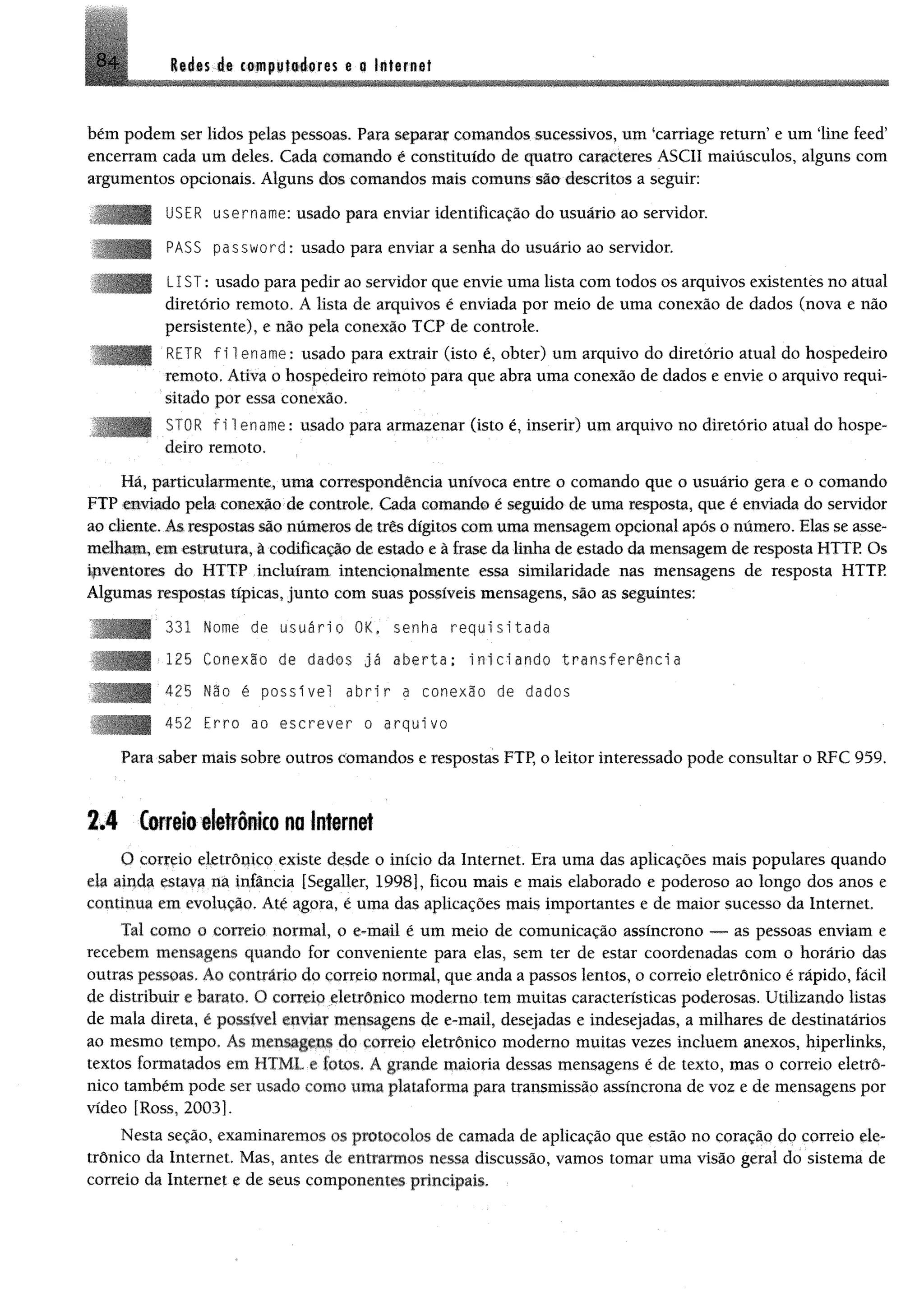 Itá«$ ét ctmppfiéorês $ a InfamaiB +
bém podem ser lidos pelas pessoas. Para separar comandos sucessivos, um "carriage return5e um ‘line feed5
encerram cada um deles. Cada comando é constituído de quatro caracteres ASCII maiusculos, alguns com
argumentos opcionais. Alguns dos comandos mais comuns sio descritos a seguir:
USER username: usado para enviar identificação do usuário ao servidor.
PASS password: usado para enviar a senha do usuário ao servidor.
LIST: usado para pedir ao servidor que envie uma lista com todos os arquivos existentes no atual
diretório remoto. A lista de arquivos é enviada por meio de uma conexão de dados (nova e não
persistente), e não pela conexão TCP de controle.
RETR f i 1ename: usado para extrair (isto é, obter) um arquivo do diretório atual do hospedeiro
remoto, Ativa o hospedeiro remoto para que abra uma conexão de dados e envie o arquivo requi­
sitado por essa conexão.
STOR f i 1ename: usado para armazenar (isto é, inserir) um arquivo no diretório atual do hospe­
deiro remoto.
Há, particularmente, uma correspondência unívoca entre o comando que o usuário gera e o comando
FTP enviado pek conexfto de controle, Cada comando é seguido de uma resposta, que é enviada do servidor
ao cliente, As respostas são números de três dígitos com uma mensagem opcional após o número. Elas se asse­
melham, em estrutura, à codificação de estado e à frase da linha de estado da mensagem de resposta HTTP. Os
ipventores do HTTP incluíram intencionalmente essa similaridade nas mensagens de resposta HTTP.
Algumas respostas típicas, junto com suas possíveis mensagens, sio as seguintes:
331 Nome de usuário OK, senha requisitada
<125 Conexlo de dados já aberta: iniciando transferência
425 Não é possível abrir a conexão de dados
452 Erro ao escrever o arquivo
Para saber mais sobre outros comandos e respostas FTP, o leitor interessado pode consultar o RFC 959.
2,4 torreio eletrônico no Internet
O correio eletrônico existe desde o início da Internet, Era uma das aplicações mais populares quando
ela ainda estava na infância [Segaller, 1998], ficou mais e mais elaborado e poderoso ao longo dos anos e
continua em evolução. Até agora, é uma das aplicações mais importantes e de maior sucesso da Internet.
Tal como o correio normal, o e-mail é um meio de comunicação assíncrono — as pessoas enviam e
recebem mensagens quando for conveniente para elas, sem ter de estar coordenadas com o horário das
outras pessoas. Ao contrário do correio normal, que anda a passos lentos, o correio eletrônico é rápido, fácil
de distribuir e barato. O correio eletrônico moderno tem muitas características poderosas. Utilizando listas
de mala direta, é possível enviar mensagens de e-mail, desejadas e indesejadas, a milhares de destinatários
ao mesmo tempo. As mensagens do correio eletrônico moderno muitas vezes incluem anexos, hiperlinks,
textos formatados em HTML e fotos. A grande maioria dessas mensagens é de texto, mas o correio eletrô­
nico também pode ser usado como uma plataforma para transmissão assíncrona de voz e de mensagens por
vídeo [Ross, 2003].
Nesta seção, examinaremos os protocolos de camada de aplicação que estão no coração do correio ele­
trônico da Internet. Mas, antes de entrarmos nessa discussão, vamos tomar uma visão geral do sistema de
correio da Internet e de seus componentes principais.
 