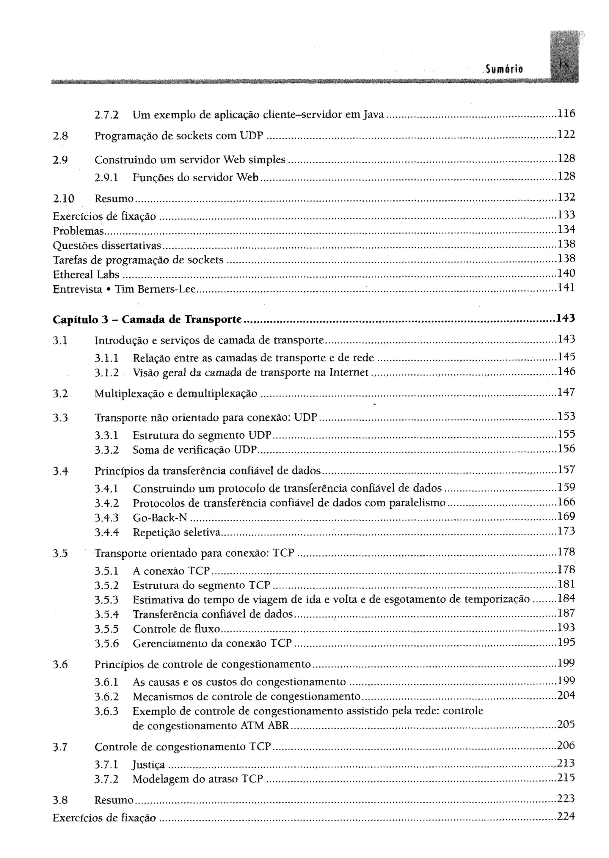 Siitéfí®
2.7.2 Um exemplo de aplicação cliente-servidor e m ja v a .........................................lli
2.8 Programação de soekets com UDP.................................... 122
2.9 Construindo um servidor Web simples.................................................................................-...-.-128
2.9.1 Funções do servidor Web................................................................................................. 128
2.10 Resumo.................................................................................. 132
Exercícios de fixação .............. ..................... .................................. ..... ....................................................................133
Problemas.................................................................................................. ,,.......,.,,.........,...134
Questões dissertativas....................................................... ............................................................................138
Tarefas de programação de soekets .................................................. ......................................................................138
Ethereal Labs......................................... ............................................................................................... ...........-............ 140
Entrevista * Tim Berners-Lee................................ ....................141
Capítulo 3 - Camada de Transporte.,....,..,,..,............................. ...................................,*.............................143
3.1 Introdução e serviços de camada de transporte........................................................................... .........143
3.1.1 Relação entre as camadas de transporte e de rede......................... 145
3.1.2 Visão geral da camada de transporte na Internet.......... ...........................................................146
3.2 Multiplexação e demultiplexação................................................................................................................147
3.3 Transporte não orientado para conexão: UDP.................. 153
3.3.1 Estrutura do segmento UDP.................................................................................. 155
3.3.2 Soma de verificação UDP.................................................................................................. 156
3.4 Princípios da transferência confiável de dados................................ 157
3.4.1 Construindo um protocolo de transferência confiável de dados ......,,..,...,.,....,,.......,.,-...159
3.4.2 Protocolos de transferência confiável de dados com paralelismo....,,.......,.,.,,....,,,,,,.,,.,,.166
3.4.3 Go-Back-N .................................................... ,.......,.....,.,.,.„.,....,..,.....,.„169
3.4.4 Repetição seletiva.................... 173
3.5 Transporte orientado para conexão: TCP ............................................................................... 178
3.5.1 A conexão TCP..................................................................................................................178
3.5.2 Estrutura do segmento TCP....................................................,..,....,.,.,.....,..,....,..,....,.,.,....,.,..181
3.5.3 Estimativa do tempo de viagem de ida e volta e de esgotamento de temporização ........184
3.5.4 Transferência confiável de dados......................... 187
3.5.5 Controle de fluxo................................................... ,..193
3.5.6 Gerenciamento da conexão TCP........ 195
3.6 Princípios de controle de congestionamento.......................................................................................... 199
3.6.1 Ás causas e os custos do congestionamento.............................................................................199
3.6.2 Mecanismos de controle de congestionamento........................................... 204
3.6.3 Exemplo de controle de congestionamento assistido pela rede: controle
de congestionamento ATM ABR........................ .............................................. ...........................205
3.7 Controle de congestionamento TCP..-..,...,...,..,,..,,....,...,...,.,....,.,.,.,.,,..,......,...,....,,..,.,,,,.....,.206
3.7.1 Justiça.................................................................................................................................. 213
3.7.2 Modelagem do atraso TCP .............................. ..,,,,....,.,.,.,,,..,,....,..,..,...,..,......,,.,..,,...,,..,,..,,,215
3.8 Resumo,..,................................................... 223
Exercícios de fixação .................... 224
 