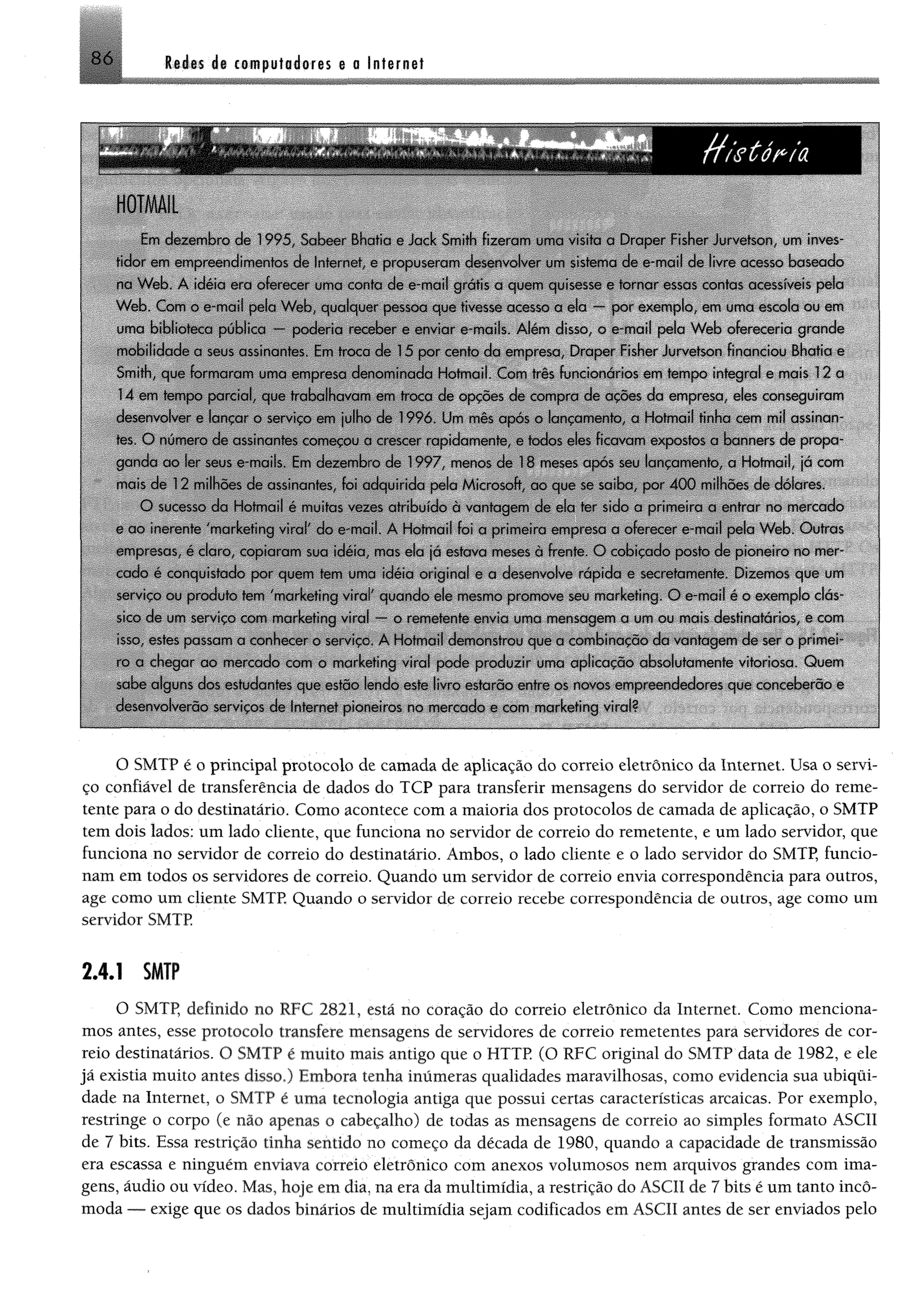 86 I bJ bs ás com putadores e o Internet
i
I
Em dezembro de 1995. Sabcc Bhatia e Jock Smith fizeram uma visita u Draper Fisher Jurvctson. um inves­
tidor eim empreendimentos de Inteiro*, e propuseram desenvolver um sistema de e-mail de livre acesso baseado
na W eb. A idéia cm oferecer uma conta de e-mail grátis a quem quisesse e tornar essas contas acessíveis pela
W eb. Com o e-mail pela W eb. qualquer pessoa que tivesse acesso a o!a -- por exemplo, em uma escola ou em
uma biblioteca pública --- poderia receber e enviar e-mails. Alem disso, o e-mail pela W eb ofereceria grande
mobilidade a seus assinantes. Em troca de 15 por cento da empresa Draper Fisher Jurvctson financiou Bhatia e
Smith, que formaram uma empresa denominada Hotmail. Com três funcionários em tempo integral e mais 12 a
14 em tempo parcial, quo trabalhavam em troca de opções de compra de acòes da empresa eles conseguiram
desenvolver e lançar o serviço etn julho do 1996 Um mès apos o lançamento a Hotmail tinha cem mil assinnn
res O numero de assinantes começou a crescer rapidamente, e todos eles ficavam expostos a banners de propa­
ganda ao ler seus c-rnaiis Em dezembro de 1997 menos de 18 meses após seu lançamento, a Hotmail, ja com
mais dc 12 milhões de assinantes, foi adquirida pela Microsoft, cio que se serba, por 4 0 0 milhões de doiares.
O sucesso da Hotmail ó muitas vezes atribuído a vantagem de ela ter sido a primeira a entrai no mercado
e ao inerente 'marketing viral do e-mail. A Hotinai! foi a primeira empresa a oferecer e-mail pela W eb Outras
empresas ó claro, copiaram sua idéia mas eia jn estava meses a fronte. O cobiçado posto de pioneiro no mer­
cado é conquistado por quem tem uma idéia origina! c a desenvolve rapida e secretamente. Dizemos que um
serviço ou produto tem 'marketing vira" quando ele mosrno promove seu marketing O e-mail ó o exemplo clás­
sico de um serviço com marketing virai - o remetente envia uma mensagem a um ou mais destinatários, e com
is' 0 estes passam a conhecer o service. A Hotmail demonstrou que a combinaçòo da vantagem de ser o primei­
ro a chegar ao mercado com o marketing virai pode produzir uma aplicacao absolutamente vitoriosa. Quem
sabe alguns dos esrudanres que estão lendo este livro estarão entre os novos empreendedores que conceberão e
desenvolverão serviços de Internet pioneiros rio mercado e com marketing virai?
O SMTP é o principal protocolo de camada de aplicação do correio eletrônico da Internet. Usa o servi­
ço confiável de transferência de dados do TCP para transferir mensagens do servidor de correio do reme­
tente para o do destinatário. Como acontece com a maioria dos protocolos de camada de aplicação, o SMTP
tem dois lados: um lado cliente, que funciona no servidor de correio do remetente, e um lado servidor, que
funciona no servidor de correio do destinatário. Ambos, o lado cliente e o lado servidor do SMTP, funcio­
nam em todos os servidores de correio. Quando um servidor de correio envia correspondência para outros,
age como um cliente SMTP. Quando o servidor de correio recebe correspondência de outros, age como um
servidor SMTP
2.4.1 SMTP
O SMTP, definido no RFC 2821, está no coração do correio eletrônico da Internet. Como menciona­
mos antes, esse protocolo transfere mensagens de servidores de correio remetentes para servidores de cor­
reio destinatários. O SMTP é muito mais antigo que o HTTP. (O RFC original do SMTP data de 1982, e ele
já existia muito antes disso.) Embora tenha inúmeras qualidades maravilhosas, como evidencia sua ubiqui­
dade na Internet, o SMTP é uma tecnologia antiga que possui certas características arcaicas. Por exemplo,
restringe o corpo (e não apenas o cabeçalho) de todas as mensagens de correio ao simples formato ASCII
de 7 bits. Essa restrição tinha sentido no começo da década de 1980, quando a capacidade de transmissão
era escassa e ninguém enviava correio eletrônico com anexos volumosos nem arquivos grandes com ima­
gens, áudio ou vídeo. Mas, hoje em dia, na era da multimídia, a restrição do ASCII de 7 bits é um tanto incô­
moda — exige que os dados binários de multimídia sejam codificados em ASCII antes de ser enviados pelo
 