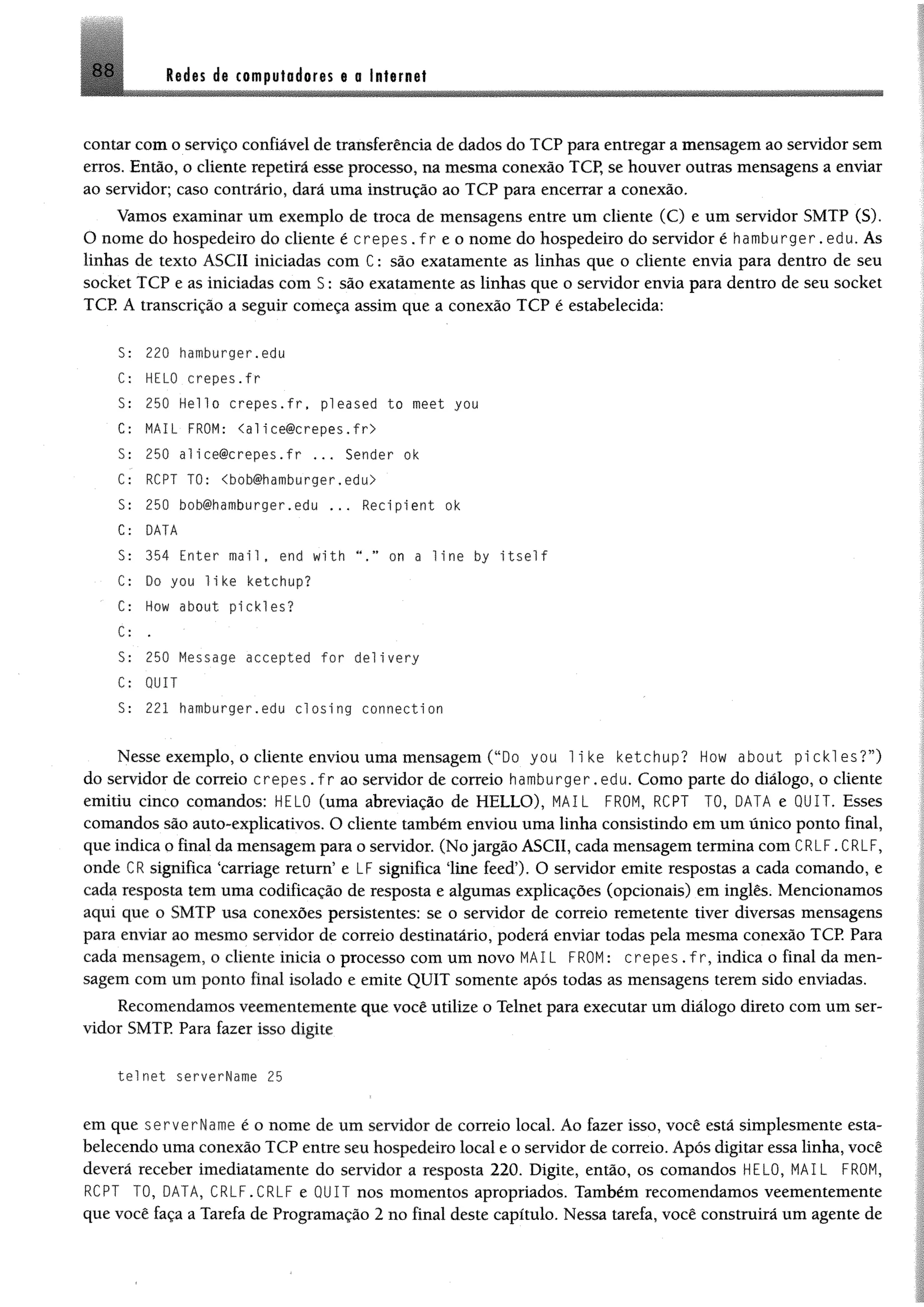 88 M m d i computadores e 0Internet
contar com o serviço confiável de transferência de dados do TCP para entregar a mensagem ao servidor sem
erros. Então, o cliente repetirá esse processo, na mesma conexão TCP, se houver outras mensagens a enviar
ao servidor; caso contrário, dará uma instrução ao TCP para encerrar a conexão.
Vamos examinar um exemplo de troca de mensagens entre um cliente (C) e um servidor SMTP (S).
O nome do hospedeiro do cliente é crepes . f r e o nome do hospedeiro do servidor é hamburger.edu. As
linhas de texto ASCII iniciadas com C: são exatamente as linhas que o cliente envia para dentro de seu
socket TCP e as iniciadas com S : são exatamente as linhas que o servidor envia para dentro de seu socket
TCP. A transcrição a seguir começa assim que a conexão TCP é estabelecida:
S: 220 hamburger.edu
C; HELO crepes.fr
S: 250 Hello crepes.fr, pi eased to meet you
C: MAIL FROM: <a l ice@crepes.f r >
S: 250 alice@crepes.fr ... Sender ok
C: RCPT TO: <bob@hamburger.edu>
S: 250 bob@hamburger.edu ... Recipient ok
C: DATA
S: 354 Enter m ail, end with M.” on a 11ne by i t s e l f
C: Do you like ketchup?
C: How about pickles?
C: .
S : 250 Message accepted for delivery
C: QUIT
S: 221 hamburger.edu closing connection
Nesse exemplo, o cliente enviou uma mensagem (“Do you 1i ke ketchup? How about pickles?”)
do servidor de correio crepes . fr ao servidor de correio hamburger.edu. Como parte do diálogo, o cliente
emitiu cinco comandos: HELO (uma abreviação de HELLO), MAIL FROM, RCPT TO, DATA e QUIT. Esses
comandos são auto-explicativos. O cliente também enviou uma linha consistindo em um único ponto final,
que indica o final da mensagem para o servidor. (No jargão ASCII, cada mensagem termina com CRLF.CRLF,
onde CR significa ‘carriage return’ e LF significa line feed’). O servidor emite respostas a cada comando, e
cada resposta tem uma codificação de resposta e algumas explicações (opcionais) em inglês. Mencionamos
aqui que o SMTP usa conexões persistentes: se o servidor de correio remetente tiver diversas mensagens
para enviar ao mesmo servidor de correio destinatário, poderá enviar todas pela mesma conexão TCP Para
cada mensagem, o cliente inicia o processo com um novo MAIL FROM: crepes . f r,indica o final da men­
sagem com um ponto final isolado e emite QUIT somente após todas as mensagens terem sido enviadas.
Recomendamos veementemente que você utilize o Telnet para executar um diálogo direto com um ser­
vidor SMTP. Para fazer isso digite
tel net serverName 25
em que serverName é o nome de um servidor de correio local. Ao fazer isso, você está simplesmente esta­
belecendo uma conexão TCP entre seu hospedeiro local e o servidor de correio. Após digitar essa linha, você
deverá receber imediatamente do servidor a resposta 220. Digite, então, os comandos HELO, MAIL FROM,
RCPT TO, DATA, CRLF.CRLF e QUIT nos momentos apropriados. Também recomendamos veementemente
que você faça a Tarefa de Programação 2 no final deste capítulo. Nessa tarefa, você construirá um agente de
 