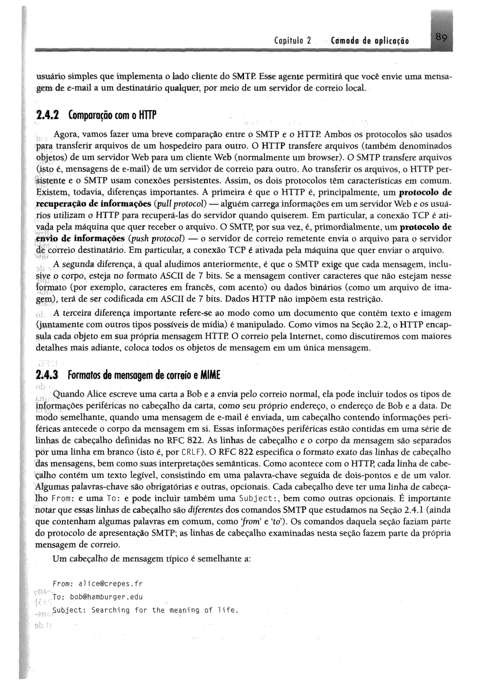 Capítulo 2 Camada de tplicafio N9
usuário simples que implementa o lado cliente do SMTP. Esse agente permitirá que você envie uma mensa­
gem de e-mail a um destinatário qualquer, por meio de um servidor de correio local
2 .4 .2 Comparaçãocom o HTTP
Agora, vamos fazer uma breve comparação entre o SMTP e o HTTP Ambos os protocolos são usados
para transferir arquivos de um hospedeiro para outro. O HTTP transfere arquivos (também denominados
objetos) de um servidor Web para um cliente Web (normalmente um browser). O SMTP transfere arquivos
(isto é, mensagens de e-mail) de um servidor de correio para outro. Áo transferir os arquivos, o HTTP per­
sistente e o SMTP usam conexões persistentes. Assim, os dois protocolos têm características em comum.
Existem, todavia, diferenças importantes. A primeira é que o HTTP é, principalmente, um protocolo de
recuperação de informações (pull protocol) — alguém carrega informações em um servidor Web e os usuá­
rios utilizam o HTTP para recuperá-las do servidor quando quiserem. Em particular, a conexão TCP é ati­
vada pela máquina que quer receber o arquivo. O SMTP, por sua vez, é, primordialmente, um protocolo de
envio de informações (push protocol) — o servidor de correio remetente envia o arquivo para o servidor
de correio destinatário. Em particular, a conexão TCP é ativada pela máquina que quer enviar o arquivo.
A segunda diferença, à qual aludimos anteriormente, é que o SMTP exige que cada mensagem, inclu­
sive o corpo, esteja no formato ASCII de 7 bits. Se a mensagem contiver caracteres que não estejam nesse
formato (por exemplo, caracteres em francês, com acento) ou dados binários (como um arquivo de ima­
gem), terá de ser codificada em ASCII de 7 bits. Dados HTTP não impõem esta restrição.
A terceira diferença importante refere-se ao modo como um documento que contém texto e imagem
(juntamente com outros tipos possíveis de mídia) é manipulado. Como vimos na Seção 2.2, o HTTP encap­
sula cada objeto em sua própria mensagem HTTP. O correio pela Internet, como discutiremos com maiores
detalhes mais adiante, coloca todos os objetos de mensagem em um ünica mensagem.
2.4.3 Formatos de mensagem de correio e MIME
Quando Alice escreve uma carta a Bob e a envia pelo correio normal, ela pode incluir todos os tipos de
informações periféricas no cabeçalho da carta, como seu próprio endereço, o endereço de Bob e a data. De
modo semelhante, quando uma mensagem de e-mail é enviada, um cabeçalho contendo informações peri­
féricas antecede o corpo da mensagem em si. Essas informações periféricas estão contidas em uma série de
linhas de cabeçalho definidas no RFC 822. As linhas de cabeçalho e o corpo da mensagem são separados
pór uma linha em branco (isto é, por CRLF). O RFC 822 especifica o formato exato das linhas de cabeçalho
das mensagens, bem como suas interpretações semânticas. Como acontece com o HTTP, cada linha de cabe­
çalho contém um texto legível, consistindo em uma palavra-chave seguida de dois-pontos e de um valor.
Algumas palavras-chave são obrigatórias e outras, opcionais. Cada cabeçalho deve ter uma linha de cabeça­
lho From: e uma To: e pode incluir também uma Subject:, bem como outras opcionais. É importante
notar que essas linhas de cabeçalho são diferentes dos comandos SMTP que estudamos na Seção 2.4.1 (ainda
que contenham algumas palavras em comum, como "from" e "to"). Os comandos daquela seção faziam parte
do protocolo de apresentação SMTP; as linhas de cabeçalho examinadas nesta seção fazem parte da própria
mensagem de correio.
Um cabeçalho de mensagem típico é semelhante a:
F r o m : al1ce@crepes.fr
Jo: bobthamburger,edu
Subject: Searching for the meaning of 1ife.
 
