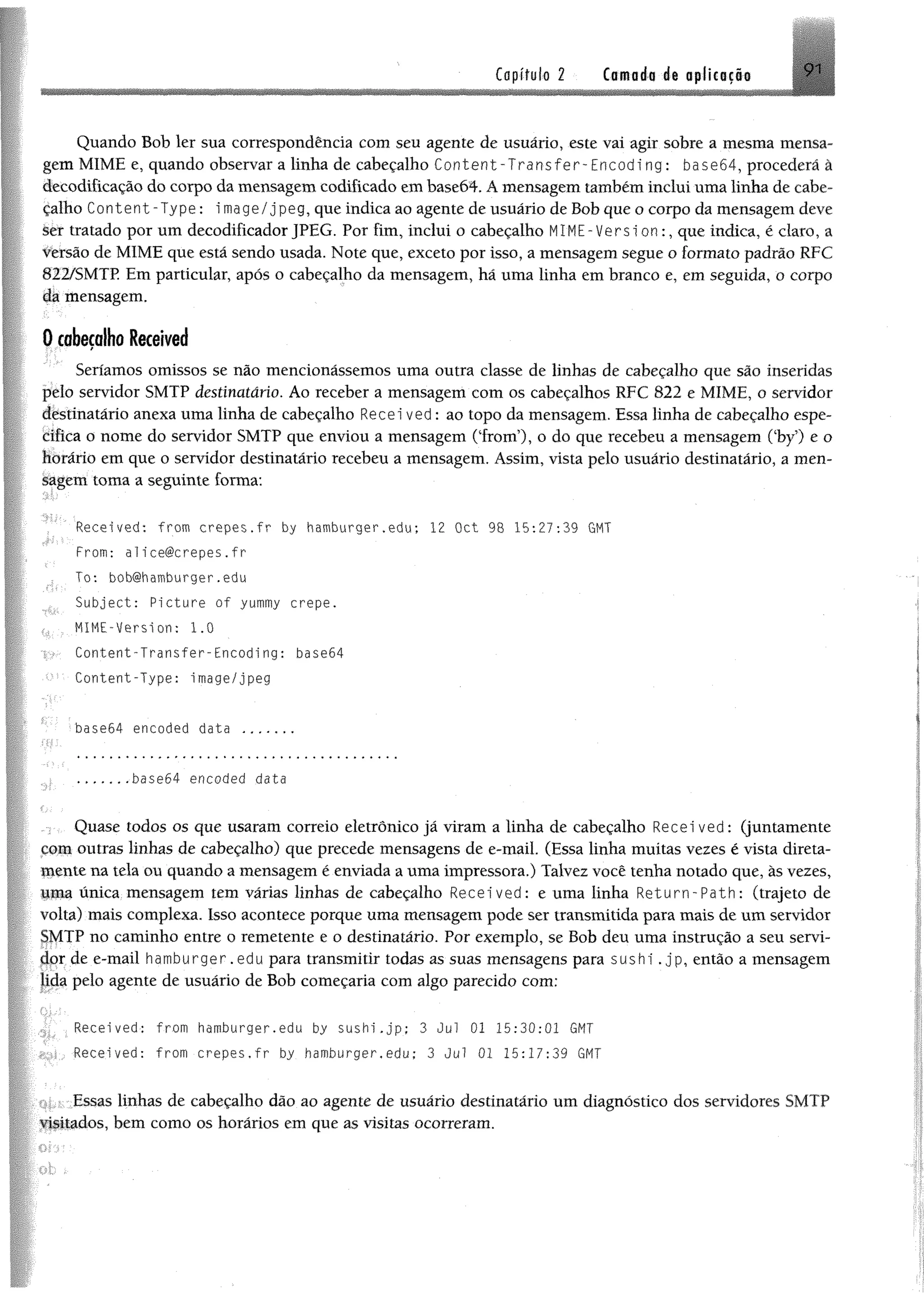 Capítulo 2 Camada da aplicação 9 i
Quando Bob ler sua correspondência com seu agente de usuário, este vai agir sobre a mesma mensa­
gem MIME e, quando observar a linha de cabeçalho C o n te n t-T r a n sfe r -E n c o d in g: ba$e64, procederá â
decodifícação do corpo da mensagem codificado em base64. Á mensagem também inclui uma linha de cabe­
çalho Content-Type: image/jpeg, que indica ao agente de usuário de Bob que o corpo da mensagem deve
ler tratado por um decodificador JPEG. Por fim, inclui o cabeçalho MIME-Version:, que índica, é claro, a
versão de MIME que está sendo usada. Note que, exceto por isso, a mensagem segue o formato padrão RFC
822/SMTP Em particular, após o cabeçalho da mensagem, hã uma linha em branco e, em seguida, o corpo
da mensagem.
0 cabeçalho Received
Seríamos omissos se não mencionássemos uma outra classe de linhas de cabeçalho que são inseridas
pelo servidor SMTP destinatário. Ao receber a mensagem com os cabeçalhos RFC 822 e MIME, o servidor
destinatário anexa uma linha de cabeçalho Recei ved: ao topo da mensagem. Essa linha de cabeçalho espe-
ícifica o nome do servidor SMTP que enviou a mensagem (Trom5), o do que recebeu a mensagem Oby’) e o
Horário em que o servidor destinatário recebeu a mensagem. Assim, vista pelo usuário destinatário, a men­
sagem toma a seguinte forma:
' Received: from crepes.fr by hamburger.edu; 12 Oct 98 15:27:39 GMT
From: alice@crepes.fr
To: bob@hamburger.edu
Subject: Picture of yummy crepe.
MIME-Version: 1.0
Content-Transfer-Encoding: ba$e64
Content-Type: image/jpeg
base64 encoded data ..........
.......base64 encoded data
Quase todos os que usaram correio eletrônico já viram a linha de cabeçalho Received: (juntamente
çom outras linhas de cabeçalho) que precede mensagens de e-mail. (Essa linha muitas vezes é vista direta-
Utente tia tela ou quando a mensagem é enviada a uma impressora.) Talvez você tenha notado que, às vezes,
uma única mensagem tem várias linhas de cabeçalho Received: e uma linha Return-Path: (trajeto de
volta) mais complexa. Isso acontece porque uma mensagem pode ser transmitida para mais de um servidor
SMTP no caminho entre o remetente e o destinatário. Por exemplo, se Bob deu uma instrução a seu servi­
dor de e-mail hamburger.edu para transmitir todas as suas mensagens para sushi.jp, então a mensagem
Jida pelo agente de usuário de Bob começaria com algo parecido com;
Recei ved: from hdmburger.edu by sushi.jp; 3 Jul 01 15:30:01 GMT
Received: from crepes.fr by hamburger.edu: 3 Jul 01 15:17:39 GMT
Essas linhas de cabeçalho dão ao agente de usuário destinatário um diagnóstico dos servidores SMTP
visitados, bem como os horários em que as visitas ocorreram.
 