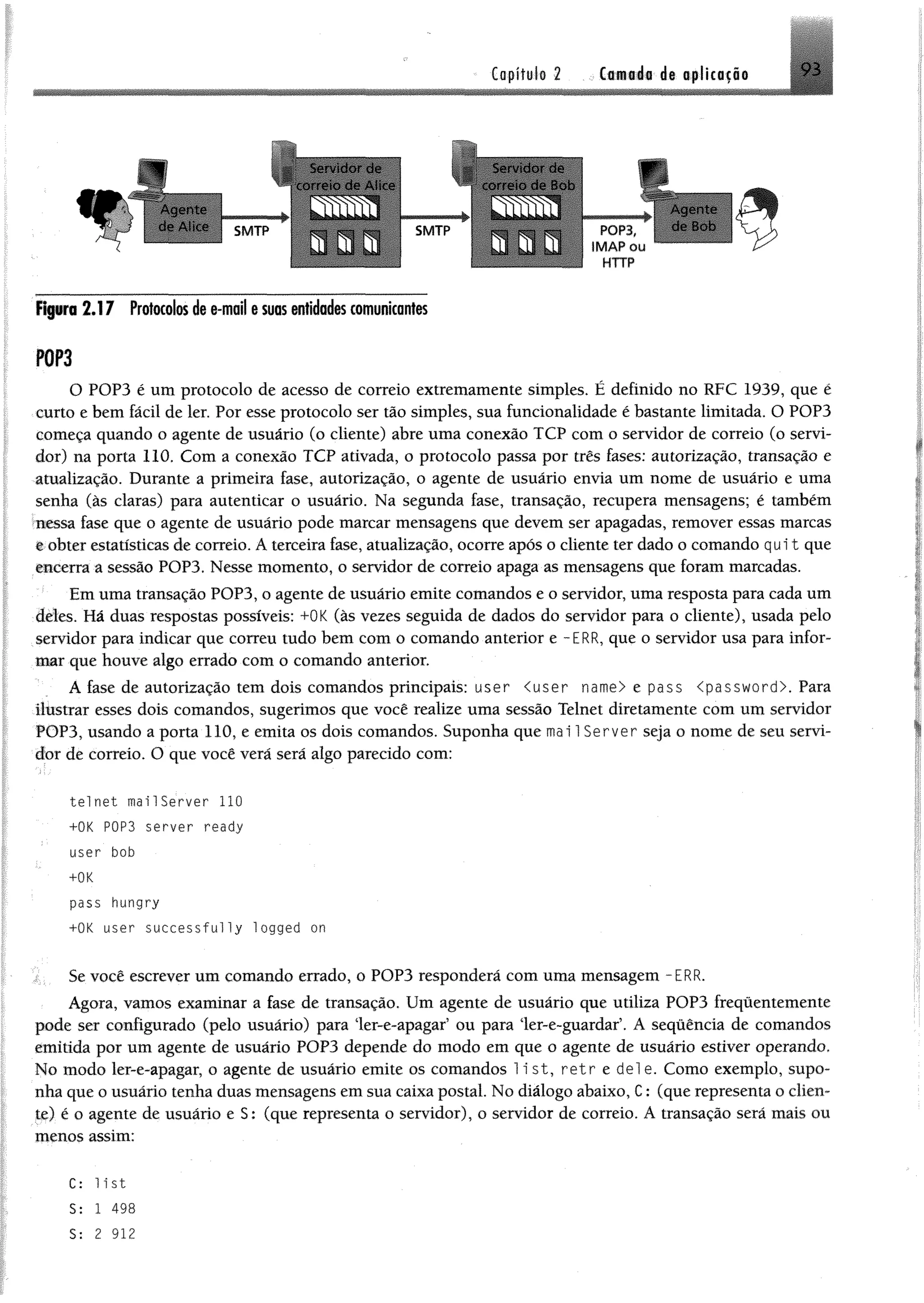 Capitulo 2 Cfl«#á« de opücaçfie 9 3
¥
Servidor de Servidor de
correio de Alice - correio de Bob
Agente
de Alice SMTP
BBm Tm T M ililffi
SMTP
..............
r
POP3
IM AP ou
HTTP
A gente
de Bob
flp rc 2.17 Protocolosdee-moil esuasentidades comunicantes
P0P3
O POP3 é um protocolo de acesso de correio extremamente simples. É definido no RFC 1939, que é
curto e bem fácil de ler. Por esse protocolo ser tão simples, sua funcionalidade é bastante limitada. O POP3
começa quando o agente de usuário (o cliente) abre uma conexão TCP com o servidor de correio (o servi­
dor) na porta 110. Com a conexão TCP ativada, o protocolo passa por três fases: autorização, transação e
atualização. Durante a primeira fase, autorização, o agente de usuário envia um nome de usuário e uma
senha (às claras) para autenticar o usuário. Na segunda fase, transação, recupera mensagens; é também
nessa fase que o agente de usuário pode marcar mensagens que devem ser apagadas, remover essas marcas
e obter estatísticas de correio. A terceira fase, atualização, ocorre após o cliente ter dado o comando q u it que
encerra a sessão POP3. Nesse momento, o servidor de correio apaga as mensagens que foram marcadas.
Em uma transação POP3, o agente de usuário emite comandos e o servidor, uma resposta para cada um
deles. Há duas respostas possíveis: +0K (às vezes seguida de dados do servidor para o cliente), usada pelo
servidor para indicar que correu tudo bem com o comando anterior e -ERR, que o servidor usa para infor­
mar que houve algo errado com o comando anterior.
A fase de autorização tem dois comandos principais: user <user name> e pass <password>. Para
ilustrar esses dois comandos, sugerimos que você realize uma sessão Telnet diretamente com um servidor
POP3, usando a porta 110, e emita os dois comandos. Suponha que mai 1Server seja o nome de seu servi­
dor de correio. O que você verá será algo parecido com:
; .
telnet mai1Server 110
+0K P0P3 server ready
user bob
+ÜK
pass hungry
+0K user successfully logged ort
Se você escrever um comando errado, o POP3 responderá com uma mensagem -ERR.
Agora, vamos examinar a fase de transação. Um agente de usuário que utiliza POP3 frequentemente
pode ser configurado (pelo usuário) para ler-e-apagar5ou para ler-e-guardar’. A sequência de comandos
emitida por um agente de usuário POP3 depende do modo em que o agente de usuário estiver operando.
No modo ler-e-apagar, o agente de usuário emite os comandos 1i st, r e t r e dei e. Como exemplo, supo­
nha que o usuário tenha duas mensagens em sua caixa postal. No diálogo abaixo, C: (que representa o clien­
te) é o agente de usuário e S: (que representa o servidor), o servidor de correio. A transação será mais ou
menos assim:
C: list
S: 1 498
S: 2 912
 