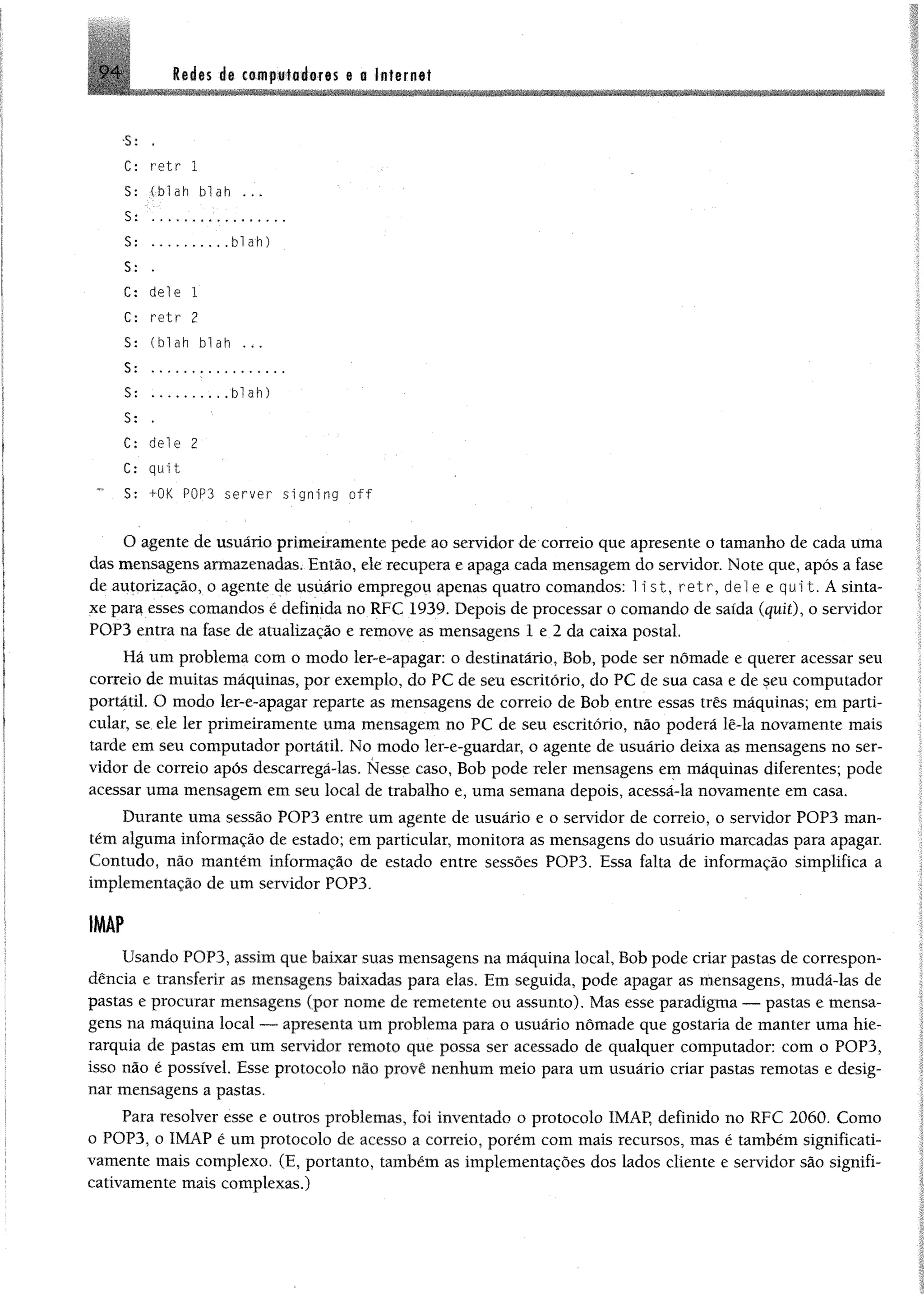 9 4 Rudes de cemploéeres e a Internet
-S: .
C: retr 1
S: (blah blah
S: ...... ...................
S: ........blah)
S: .
C: dele 1
C: retr 2
S: (blah blah ...
S: .................
$: .........blah)
S: .
C; dele 2
C: quit
5: +OK POP3 server si gning o f f
O agente de usuário primeiramente pede ao servidor de correio que apresente o tamanho de cada Uma
das mensagens armazenadas. Então, ele recupera e apaga cada mensagem do servidor. Note que, após a fase
de autorização, o agente de usuário empregou apenas quatro comandos: 1ist, retr, dei e e qui t. A sinta­
xe para esses comandos é definida no RFC 1939. Depois de processar o comando de saída (quit), o servidor
POP3 entra na fase de atualização e remove as mensagens 1 e 2 da caixa postal.
Hã um problema com o modo ler-e-apagar: o destinatário, Bob, pode ser nômade e querer acessar seu
correio de muitas máquinas, por exemplo, do PC de seu escritório, do PC de sua casa e de seu computador
portátil. O modo ler-e-apagar reparte as mensagens de correio de Bob entre essas três máquinas; em parti­
cular, se ele ler primeiramente uma mensagem no PC de seu escritório, não poderá lê-la novamente mais
tarde em seu computador portátil. No modo ler-e-guardar, o agente de usuário deixa as mensagens no ser­
vidor de correio após descarregá-las. Nesse caso, Bob pode reler mensagens em máquinas diferentes; pode
acessar uma mensagem em seu local de trabalho e, uma semana depois, acessá-la novamente em casa.
Durante uma sessão POP3 entre um agente de usuário e o servidor de correio, o servidor POP3 man­
tém alguma informação de estado; em particular, monitora as mensagens do usuário marcadas para apagar.
Contudo, não mantém informação de estado entre sessões POP3. Essa falta de informação simplifica a
implementação de um servidor POP3.
IMÂP
Usando POP3, assim que baixar suas mensagens na máquina local, Bob pode criar pastas de correspon­
dência e transferir as mensagens baixadas para elas. Em seguida, pode apagar as mensagens, mudá-las de
pastas e procurar mensagens (por nome de remetente ou assunto). Mas esse paradigma — pastas e mensa­
gens na máquina local — apresenta um problema para o usuário nômade que gostaria de manter uma hie­
rarquia de pastas em um servidor remoto que possa ser acessado de qualquer computador: com o POP3,
isso não é possível. Esse protocolo não provê nenhum meio para um usuário criar pastas remotas e desig­
nar mensagens a pastas.
Para resolver esse e outros problemas, foi inventado o protocolo 1MAP, definido no RFC 2060. Como
o POP3, o IMÁP ê um protocolo de acesso a correio, porém com mais recursos, mas é também significati­
vamente mais complexo. (E, portanto, também as implementações dos lados cliente e servidor são signifi­
cativamente mais complexas.)
 
