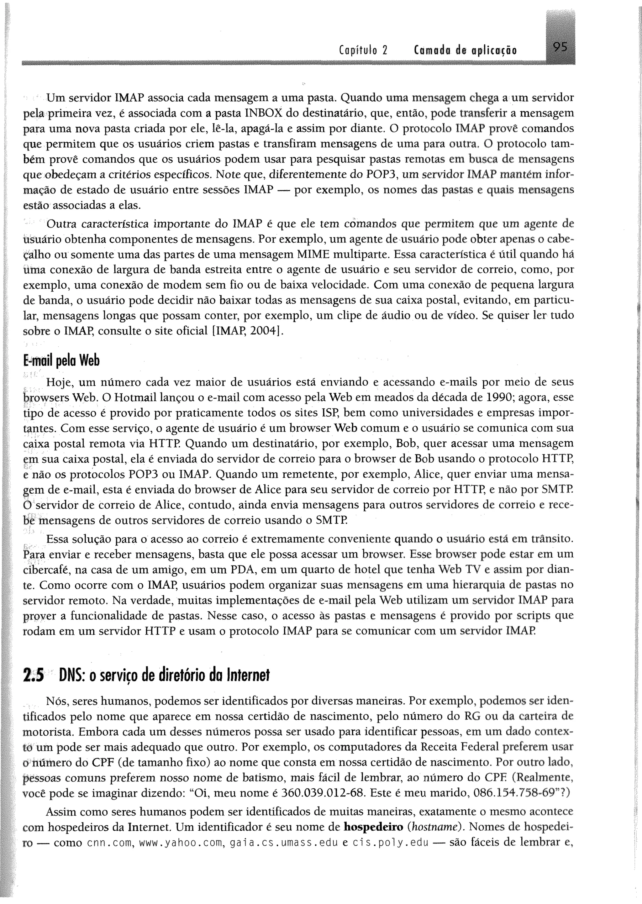 Capítulo 2 Cornada dt oplkacio
Um servidor 1MÀP associa cada mensagem a uma pasta, Quando uma mensagem chega a um servidor
pela primeira vez, é associada com a paste INBOX do destinatário, que, então, pode transferir a mensagem
para uma nova paste criada por ele, lê-ia, apagã-la e assim por diante. O protocolo 1MAP provê comandos
que permitem que os usuários criem pastas e transfiram mensagens de uma para outra. O protocolo tam­
bém provê comandos que os usuários podem usar para pesquisar pastas remotas em busca de mensagens
que obedeçam a critérios específicos. Note que, diferentemente do POP3, um servidor IMAP mantém infor­
mação de estado de usuário entre sessões IMÁP — por exemplo, os nomes das pastes e quais mensagens
estão associadas a elas.
Outra característica importante do IMAP é que ele tem comandos que permitem que um agente dê
usuário obtenha componentes de mensagens. Por exemplo, um agente de usuário pode obter apenas o cabe­
çalho ou somente uma das partes de uma mensagem MIME multiparte. Essa característica é útil quando há
Uma conexão de largura de banda estreita entre o agente de usuário e seu servidor de correio, como, por
exemplo, uma conexão de modem sem fio ou de baixa velocidade. Com uma conexão de pequena largura
de banda, o usuário pode decidir não baixar todas as mensagens de sua caixa postei, evitando, em particu­
lar, mensagens longas que possam conter, por exemplo, um clipe de áudio ou de vídeo. Se quiser ler tudo
sobre o IMAP, consulte o site oficial [IMAP, 2004].
E-moil pela Web
Hoje, um número cada vez maior de usuários está enviando e acessando e-mails por meio de seus
browsers Web. O Hotmail lançou o e-mail com acesso pela Web em meados da década de 1990; agora, esse
tipo de acesso é provido por praticamente todos os sites ISP, bem como universidades e empresas impor­
tantes. Com esse serviço, o agente de usuário é um browser Web comum e o usuário se comunica com sua
caixa postal remota via HTTP. Quando um destinatário, por exemplo, Bob, quer acessar uma mensagem
cm sua caixa postal, ela é enviada do servidor de correio para o browser de Bob usando o protocolo HTTP,
r não os protocolos POP3 ou IMAP. Quando um remetente, por exemplo, Alice, quer enviar uma mensa­
gem de e-mail, esta é enviada do browser de Alice para seu servidor de correio por HTTP, e não por SMTP.
O servidor de correio de Alice, contudo, ainda envia mensagens para outros servidores de correio e rece­
be mensagens de outros servidores de correio usando o SMTP.
Essa solução para o acesso ao correio é extremamente conveniente quando o usuário está em trânsito.
Para enviar e receber mensagens, baste que ele possa acessar um browser. Esse browser pode estar em um
cibercafé, na casa de um amigo, em um PDA, em um quarto de hotel que tenha Web TV e assim por dian­
te. Como ocorre com o IMAP, usuários podem organizar suas mensagens em uma hierarquia de pastes no
servidor remoto. Na verdade, muitas implementações de e-mail pela Web utilizam um servidor IMAP para
prover a funcionalidade de pastas. Nesse caso, o acesso às pastes e mensagens é provido por Scripts que
rodam em um servidor HTTP e usam o protocolo IMAP para se comunicar com um servidor IMAP
2.5 DNS: oserviçodediretório doInternet
Nós, seres humanos, podemos ser identificados por diversas maneiras. Por exemplo, podemos ser iden-
iificados pelo nome que aparece em nossa certidão de nascimento, pelo número do RG ou da carteira de
motorista. Embora cada um desses números possa ser usado para identificar pessoas, em um dado contex-
io um pode ser mais adequado que outro. Por exemplo, os computadores da Receite Federal preferem usar
o número do CPF (de tamanho fixo) ao nome que consta em nossa certidão de nascimento. Por outro lado,
pessoas comuns preferem nosso nome de batismo, mais fácil de lembrar, ao número do CPE (Realmente,
você pode se imaginar dizendo: “Oi, meu nome é 360.039.012-68. Este é meu marido, 086,154.758-69”?)
Assim como seres humanos podem ser identificados de muitas maneiras, exatamente o mesmo acontece
com hospedeiros da Internet. Um identificador é seu nome de hospedeiro (hostname). Nomes de hospedei­
ro — como cnn.com, www.yahoo.com, gai a .cs . umass.edu e ci s . poly.edu —^são fáceis de lembrar e,
 