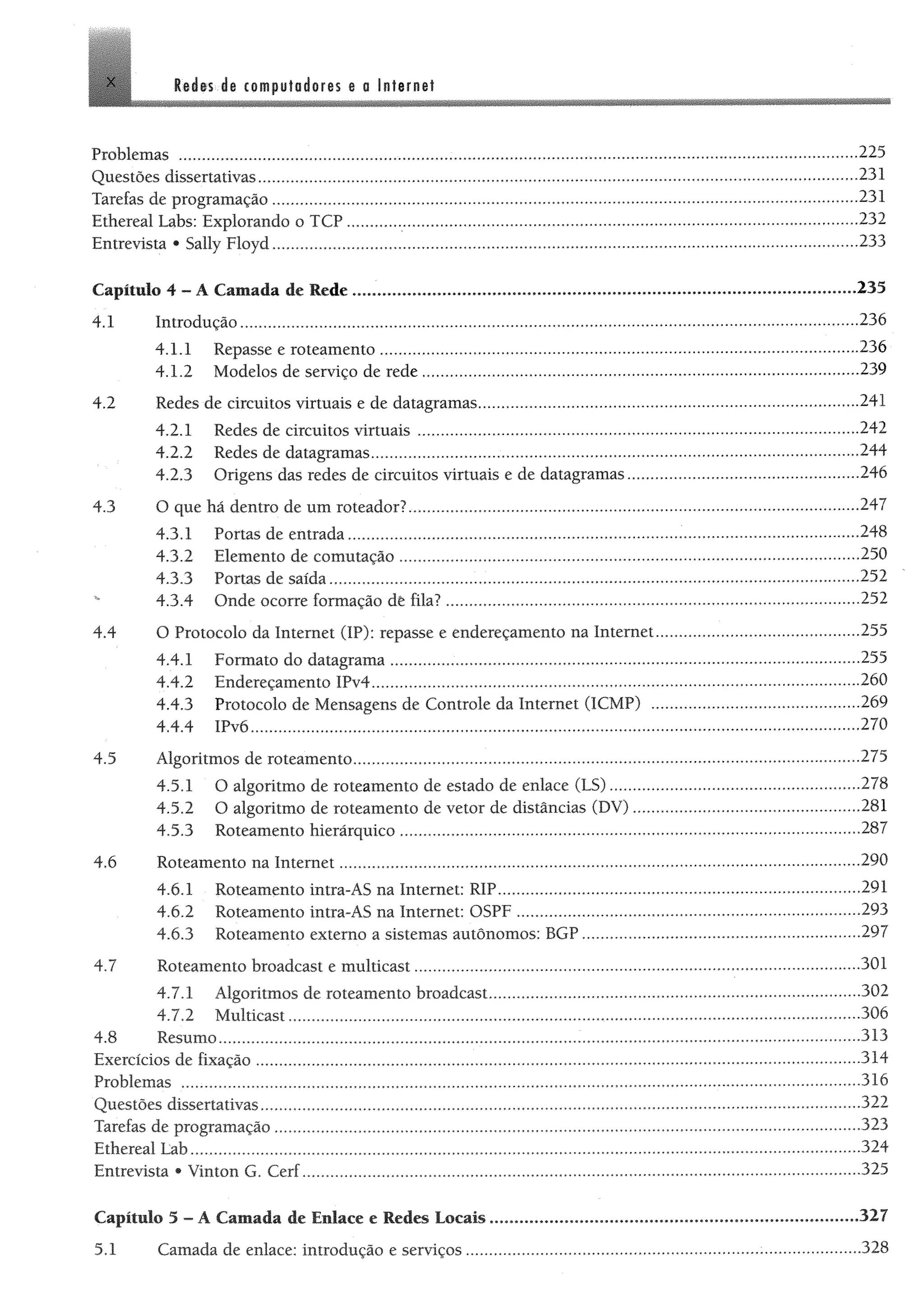 X es áe compuförfores e o Infernal
Problemas ................................................. 225
Questões díssertativas.................................................................................................................................................... 231
Tarefas de programação.............................................................................. ,„,,„.,,,....,,,,,,,..,.,...,...,.,.,,..,...,......231
Ethereal Labs: Explorando o TCP............................................................................................................................. 232
Entrevista • Sally Floyd.................................................................................................................................................233
Capitulo 4 - A Camada de Rede.......................................... . ....................................................... .,.,.„„....„235
4.1 Introdução................................................................... 236
4.1.1 Repasse e roteamento...................................................................................................................... 236
4.1.2 Modelos de serviço de rede............................................................................................................239
4.2 Redes de circuitos virtuais e de datagramas............ 241
4.2.1 Redes de circuitos virtuais.............................................................................................................242
4.2.2 Redes de datagramas.........................................................................................................................244
4.2.3 Origens das redes de circuitos virtuais e de datagramas......................................................... 246
4.3 O que há dentro de um roteador?............................................................................................................... 247
4.3.1 Portas de entrada..................................................................................... ....248
4.3.2 Elemento de comutação..................................................................................................................250
4.3.3 Portas de saída............................................................................................. 252
4.3.4 Onde ocorre formação dê fila?........................ 252
4.4 O Protocolo da Internet (IP): repasse e endereçamento na Internet.................................................. 255
4.4.1 Formato do datagrama....................................................................................................................255
4.4.2 Endereçamento IPv4.........................................................................................................................260
4.4.3 Protocolo de Mensagens de Controle da Internet (ICMP) ................................................... 269
4.4.4 IPv6.................................................................................................. ..............................270
4.5 Algoritmos de roteamento............................................................................................................ 275
4.5.1 O algoritmo de roteamento de estado de enlace (LS)............................................................. 278
4.5.2 O algoritmo de roteamento de vetor de distâncias (DV)........................................................281
4.5.3 Roteamento hierárquico..................................................................................................................287
4.6 Roteamento na Internet......................................... 290
4.6.1 Roteamento intra-AS na Internet: RIP..........................................................................................291
4.6.2 Roteamento intra-AS na Internet: OSPF ..................................................................................... 293
4.6.3 Roteamento externo a sistemas autônomos: BGP.....................................................................297
4.7 Roteamento broadcast e multicast............................ 301
4.7.1 Algoritmos de roteamento broadcast............................................................................................302
4.7.2 Multicast................................................. 306
4.8 Resumo..................................................................................... 313
Exercícios de fixação.......................... 314
Problemas ........................................................................................................................................................................316
Questões díssertativas.................................................................................................................................................... 322
Tarefas de programação...................................................................................... 323
Ethereal Lab....................... 324
Entrevista * Vinton G. Cerf..........................................................................................................................................325
Capítulo 5 - A Cantada de Enlace e Redes Locais...........................................................................................327
5.1 Camada de enlace: introdução e serviços.......................................................................... 328
 