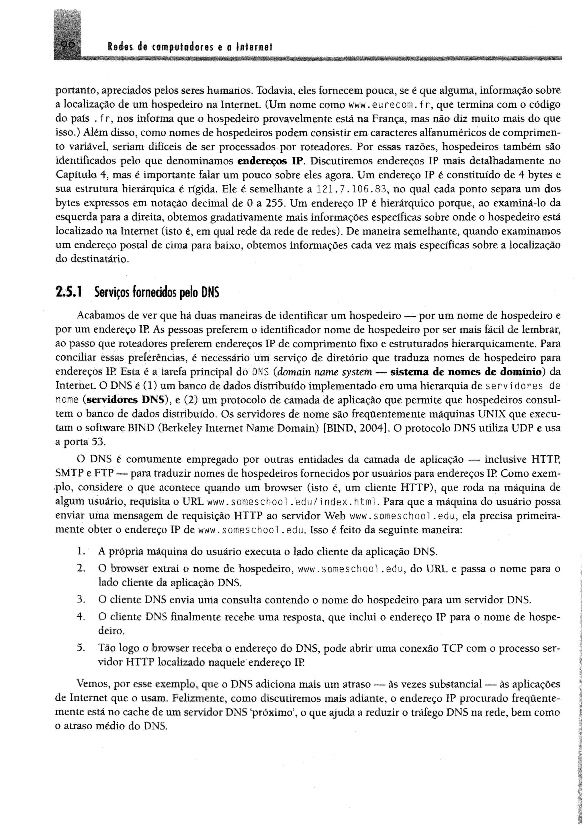 Ité ts ét csiRfuisdiores a o tatarngt
portanto, apreciados pelos seres humanos. Todavia, eles fornecem pouca, se é que alguma, informação sobre
a localização de um hospedeiro na Internet. (Um nome como www.eurecom.fr, que termina com o código
do país . f r, nos informa que o hospedeiro provavelmente está na França, mas não diz muito mais do que
isso.) Além disso, como nomes de hospedeiros podem consistir em caracteres alfanuméricos de comprimen­
to variável, seriam difíceis de ser processados por roteadores. Por essas razões, hospedeiros também são
identificados pelo que denominamos endereços IP. Discutiremos endereços IP mais detalhadamente no
Capítulo 4, mas é importante falar um pouco sobre eles agora, Um endereço IP é constituído de 4 bytes e
sua estrutura hierárquica é rígida. Ele é semelhante a 121.7.106.83, no qual cada ponto separa um dos
bytes expressos em notação decimal de 0 a 255. Um endereço IP é hierárquico porque, ao examiná-lo da
esquerda para a direita, obtemos gradativamente mais informações específicas sobre onde o hospedeiro está
localizado na Internet (isto é, em qual rede da rede de redes). De maneira semelhante, quando examinamos
um endereço postal de cima para baixo, obtemos informações cada vez mais específicas sobre a localização
do destinatário.
2.5.1 Serviços fornecidos pelo DNS
Acabamos de ver que há duas maneiras de identificar um hospedeiro — por um nome de hospedeiro e
por um endereço IP As pessoas preferem o identificador nome de hospedeiro por ser mais fácil de lembrar,
ao passo que roteadores preferem endereços IP de comprimento fixo e estruturados hierarquicamente. Para
conciliar essas preferências, é necessário um serviço de diretório que traduza nomes de hospedeiro para
endereços IP. Esta é a tarefa principal do DNS (domain name System — sistema de nomes de domínio) da
Internet. O DNS é (1) um banco de dados distribuído implementado em uma hierarquia de servidores de
nome (servidores DNS), e (2) um protocolo de camada de aplicação que permite que hospedeiros consul­
tem o banco de dados distribuído. Os servidores de nome são frequentemente máquinas UNIX que execu­
tam o software BIND (Berkeley Internet Name Domain) [BIND, 2004]. O protocolo DNS utiliza UDP e usa
a porta 53.
O DNS é comumente empregado por outras entidades da camada de aplicação — inclusive HTTP,
SMTP e FTP — para traduzir nomes de hospedeiros fornecidos por usuários para endereços IP Como exem­
plo, considere o que acontece quando um browser (isto é, um cliente HTTP), que roda na máquina de
algum usuário, requisita o URL www.someschool .edu/i ndex.html. Para que a máquina do usuário possa
enviar uma mensagem de requisição HTTP ao servidor Web www.someschool .edu, ela precisa primeira­
mente obter o endereço IP de www. someschool .edu. Isso é feito da seguinte maneira:
1. A própria máquina do usuário executa o lado cliente da aplicação DNS.
2. O browser extrai o nome de hospedeiro, www.someschool .edu, do URL e passa o nome para o
lado cliente da aplicação DNS.
3. O cliente DNS envia uma consulta contendo o nome do hospedeiro para um servidor DNS.
4. O cliente DNS finalmente recebe uma resposta, que inclui o endereço IP para o nome de hospe­
deiro,
5. Tão logo o browser receba o endereço do DNS, pode abrir uma conexão TCP com o processo ser­
vidor HTTP localizado naquele endereço IP
Vemos, por esse exemplo, que o DNS adiciona mais um atraso — às vezes substancial — às aplicações
de Internet que o usam. Felizmente, como discutiremos mais adiante, o endereço IP procurado frequente­
mente está no cache de um servidor DNS ‘próximo’, o que ajuda a reduzir o tráfego DNS na rede, bem como
o atraso médio do DNS.
 
