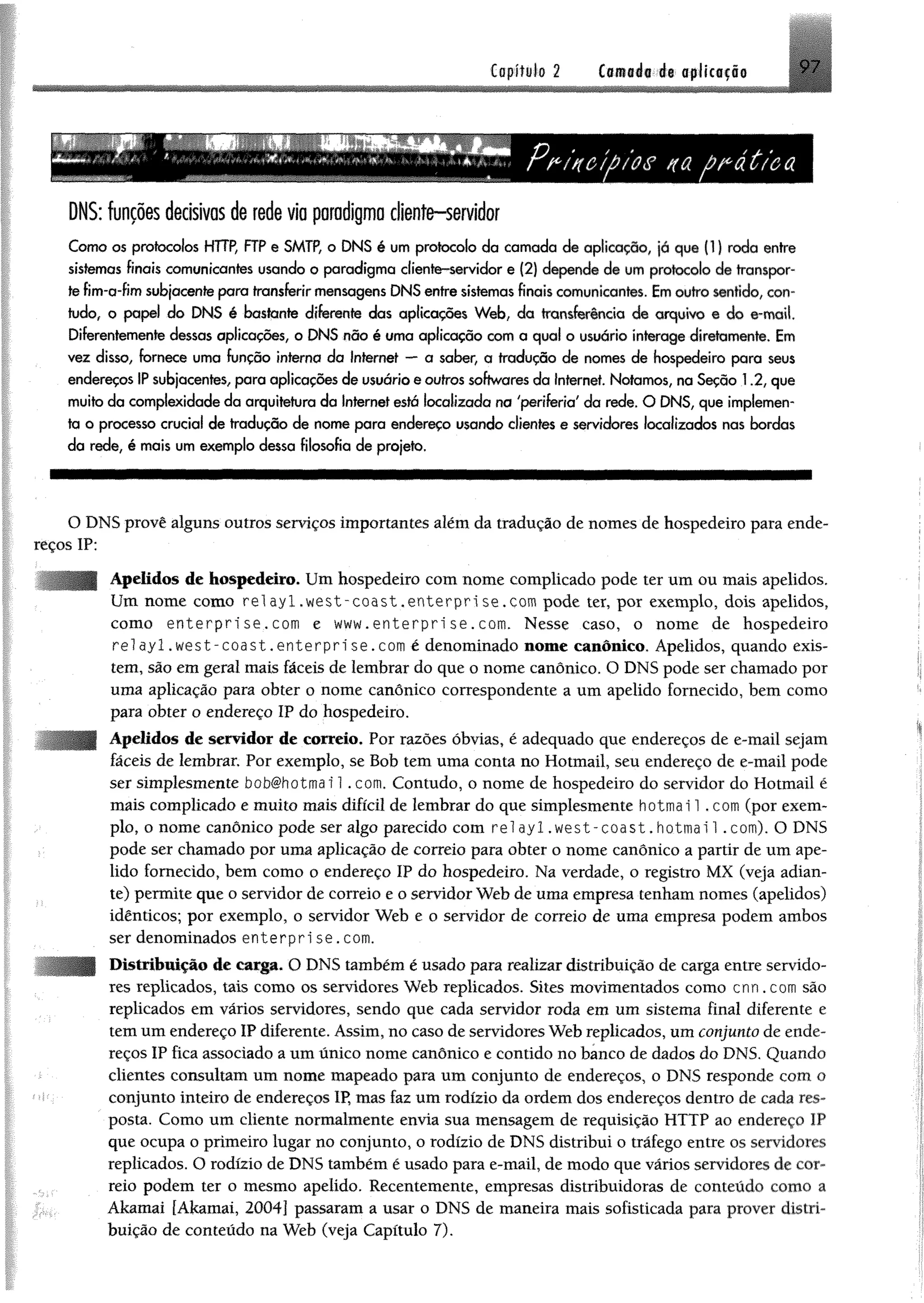 DNS: funções decisivas de rede via paradigma cliente-servidor
Como os protocolos HTTP, FTP e SMTP, o DNS é um protocolo da camada de aplicação, já que (1) roda entre
sistemas finais comunicantes usando o paradigma cliente-servidor e (2) depende de um protocolo de transpor­
te fim-a-fim subjacente para transferir mensagens DNS entre sistemas finais comunicantes. Em outro sentido, con­
tudo, o papel do DNS é bastante diferente das aplicações Web, da transferência de arquivo e do e-mail.
Diferentemente dessas aplicações, o DNS não é uma aplicação com a qual o usuário interage diretamente. Em
vez disso, fornece uma função interna da Internet — a saber, a tradução de nomes de hospedeiro para seus
endereços IP subjacentes, para aplicações de usuário e outros softwares da Internet. Notamos, na Seção 1.2, que
muito da complexidade da arquitetura da Internet está localizada na 'periferia' da rede. O DNS, que implemen­
ta o processo crucial de tradução de nome para endereço usando clientes e servidores localizados nas bordas
da rede, é mais um exemplo dessa filosofia de projeto.
O DNS provê alguns outros serviços importantes além da tradução de nomes de hospedeiro para ende­
reços IP:
Apelidos de hospedeiro. Um hospedeiro com nome complicado pode ter um ou mais apelidos.
Um nome como r e l a y l . w e s t - c o a s t , enterprise.com pode ter, por exemplo, dois apelidos,
como e n t e r p r i s e . com e www.enterprise.com. Nesse caso, o nome de hospedeiro
relayl.west-coast.enterprise.com é denominado nome canônico. Apelidos, quando exis­
tem, são em geral mais fáceis de lembrar do que o nome canônico. O DNS pode ser chamado por
uma aplicação para obter o nome canônico correspondente a um apelido fornecido, bem como
para obter o endereço IP do hospedeiro.
Apelidos de servidor de correio. Por razões óbvias, é adequado que endereços de e-mail sejam
fáceis de lembrar. Por exemplo, se Bob tem uma conta no Hotmail, seu endereço de e-mail pode
ser simplesmente bob#hotmai 1. com. Contudo, o nome de hospedeiro do servidor do Hotmail é
mais complicado e muito mais difícil de lembrar do que simplesmente hotmai 1 .com (por exem­
plo, o nome canônico pode ser algo parecido com rei ay 1 .w e st-co ast.h o tm a i! .com). O DNS
pode ser chamado por uma aplicação de correio para obter o nome canônico a partir de um ape­
lido fornecido, bem como o endereço IP do hospedeiro. Na verdade, o registro MX (veja adian­
te) permite que o servidor de correio e o servidor Web de uma empresa tenham nomes (apelidos)
idênticos; por exemplo, o servidor Web e o servidor de correio de uma empresa podem ambos
ser denominados enterprise.com.
Distribuição de carga. O DNS também é usado para realizar distribuição de carga entre servido­
res replicados, tais como os servidores Web replicados. Sites movimentados como cnn.com são
replicados em vários servidores, sendo que cada servidor roda em um sistema final diferente e
tem um endereço IP diferente. Assim, no caso de servidores Web replicados, um conjunto de ende­
reços IP fica associado a um único nome canônico e contido no banco de dados do DNS. Quando
clientes consultam um nome mapeado para um conjunto de endereços, o DNS responde com o
•< conjunto inteiro de endereços IP, mas faz um rodízio da ordem dos endereços dentro de cada res­
posta. Como um cliente normalmente envia sua mensagem de requisição HTTP ao endereço IP
que ocupa o primeiro lugar no conjunto, o rodízio de DNS distribui o tráfego entre os servidores
replicados. O rodízio de DNS também é usado para e-mail, de modo que vários servidores de cor­
reio podem ter o mesmo apelido. Recentemente, empresas distribuidoras de conteúdo como a
Akamai [Akamai, 2004] passaram a usar o DNS de maneira mais sofisticada para prover distri­
buição de conteúdo na Web (veja Capítulo 7).
 