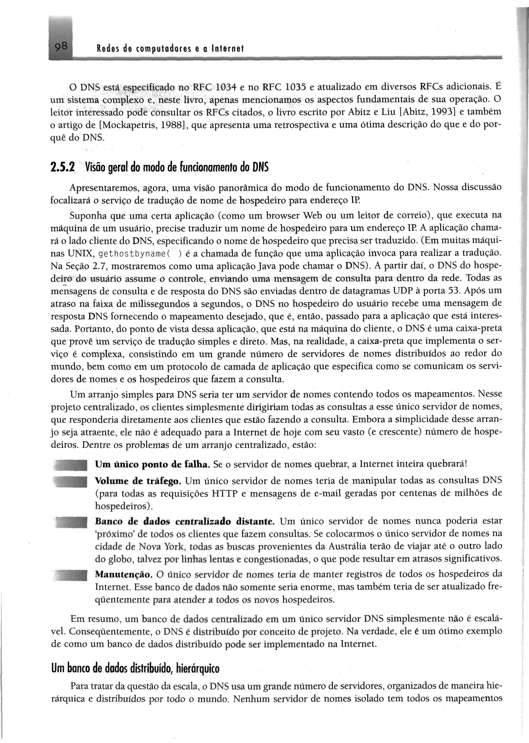 Redes de compaiederes e a Internet9 8
O DNS csiá especificado no RFC 1034 e no RFC 1035 e atualizado em diversos RFCs adicionais. É
um sistema complexo e, neste livro, apenas mencionamos os aspectos fundamentais de sua operação. O
leitor interessado pode consultar os RFCs citados, o livro escrito por Ábitz e Liu [Ábitz, 1993] e também
o artigo de [Mockapetris, 1988], que apresenta uma retrospectiva e uma ótima descrição do que e do por­
quê do DNS.
2 .5 .2 Visão geral do modo de funcionamento do DNS
Apresentaremos, agora, uma visão panorâmica do modo de funcionamento do DNS. Nossa discussão
focalizará o serviço de tradução de nome de hospedeiro para endereço IR
Suponha que uma certa aplicação (como um browser Web ou um leitor de correio), que executa na
máquina de um usuário, precise traduzir um nome de hospedeiro para um endereço IP. A aplicação chama­
rá o lado cliente do DNS, especificando o nome de hospedeiro que precisa ser traduzido. (Em muitas máqui­
nas UNIX, gethostbynameC ) é a chamada de função que uma aplicação invoca para realizar a tradução.
Na Seção 2.7, mostraremos como uma aplicação Java pode chamar o DNS). A partir daí, o DNS do hospe­
deiro do usuário assume o controle, enviando m m mensagem de consulta para dentro da rede. Todas as
mensagens de consulta e de resposta do DNS são enviadas dentro de datagramas UDP à porta 53. Após um
atraso na faixa de milissegundos a segundos, o DNS no hospedeiro do usuário recebe uma mensagem de
resposta DNS fornecendo o mapeamento desejado, que é, então, passado para a aplicação que está interes­
sada. Portanto, do ponto de vista dessa aplicação, que está na máquina do cliente, o DNS é uma caixa-preta
que provê um serviço de tradução simples e direto. Mas, na realidade, a caixa-preta que implementa o ser­
viço é complexa, consistindo em um grande número de servidores de nomes distribuídos ao redor do
mundo, bem como em um protocolo de camada de aplicação que especifica como se comunicam os servi­
dores de nomes e os hospedeiros que fazem a consulta.
Um arranjo simples para DNS seria ter um servidor de nomes contendo todos os mapeamentos. Nesse
projeto centralizado, os clientes simplesmente dirigiriam todas as consultas a esse único servidor de nomes,
que respondería diretamente aos clientes que estão fazendo a consulta. Embora a simplicidade desse arran­
jo seja atraente, ele não é adequado para a Internet de hoje com seu vasto (e crescente) número de hospe­
deiros. Dentre os problemas de um arranjo centralizado, estão:
Um único ponto de falha. Se o servidor de nomes quebrar, a Internet inteira quebrará!
Volume de tráfego. Um único servidor de nomes teria de manipular todas as consultas DNS
(para todas as requisições HTTP e mensagens de e-mail geradas por centenas de milhões de
hospedeiros).
Banco de dados centralizado distante. Um único servidor de nomes nunca poderia estar
'próximo9de todos os clientes que fazem consultas. Se colocarmos o único servidor de nomes na
cidade de Nova York, todas as buscas provenientes da Austrália terão de viajar até o outro lado
do globo, talvez por linhas'lentos ;e congestionadas, o que pode resultar em atrasos significativos.
Manutenção. O único servidor de nomes teria de manter registros de todos os hospedeiros da
Internet. Esse banco de dados nio somente seria enorme, mas também teria de ser atualizado fre­
quentemente para atender a todos os novos hospedeiros.
Em resumo, um banco de dados centralizado em um único servidor DNS simplesmente não é escalá-
vel. Consequentemente, o DNS é distribuído por conceito de projeto. Na verdade, ele é um ótimo exemplo
de como um banco de dados distribuído pode ser implementado na Internet.
Um banco de dados distribuído, hierárquico
Para tratar da questão da escala, o DNS usa um grande número de servidores, organizados de maneira hie­
rárquica e distribuídos por todo o mundo. Nenhum servidor de nomes isolado tem todos os mapeamentos
 