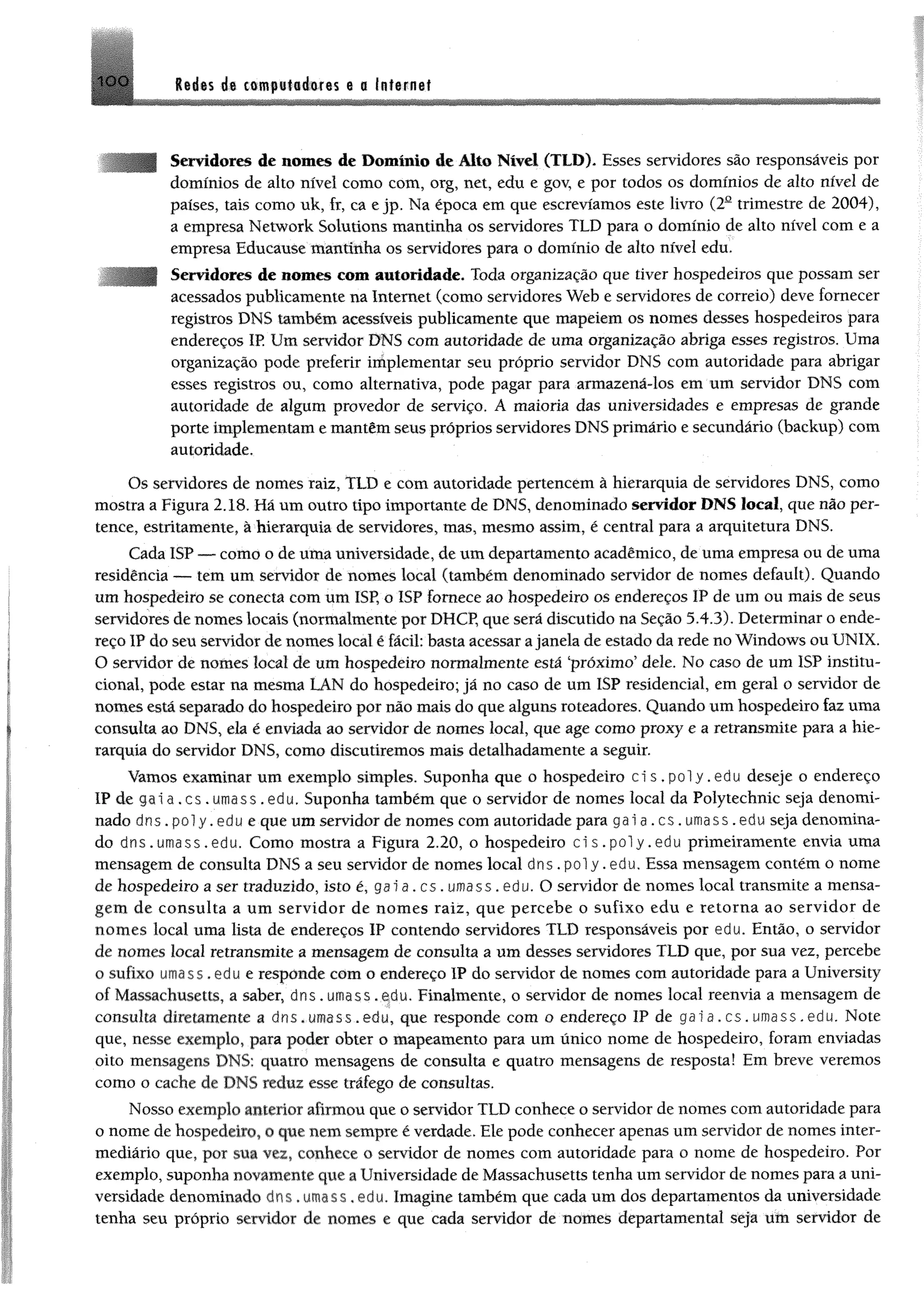 HXi M m de cempstséem 0 0 Internet
Servidores de nomes de Domínio de Alto Nível (TLD). Esses servidores são responsáveis por
domínios de alto nível como com, org, net, edu e gov, e por todos os domínios de alto nível de
países, tais como nk, fr, ca e jp. Na época em que escrevíamos este livro (2a trimestre de 2004),
a empresa Network Solutions mantinha os servidores TLD para o domínio de alto nível com e a
empresa Educause mantinha os servidores para o domínio de alto nível edu.
Servidores de nomes com autoridade. Toda organização que tiver hospedeiros que possam ser
acessados publicamente na Internet (como servidores Web e servidores de correio) deve fornecer
registros DNS também acessíveis publicamente que mapeiem os nomes desses hospedeiros para
endereços IP. Um servidor DNS com autoridade de uma organização abriga esses registros, Uma
organização pode preferir implementar seu próprio servidor DNS com autoridade para abrigar
esses registros ou, como alternativa, pode pagar para armazená-los em um servidor DNS com
autoridade de algum provedor de serviço. A maioria das universidades e empresas de grande
porte implementam e mantêm seus próprios servidores DNS primário e secundário (backup) com
autoridade.
Os servidores de nomes raiz, TLD e com autoridade pertencem à hierarquia de servidores DNS, como
mostra a Figura 2.18. Há um outro tipo importante de DNS, denominado servidor DNS local, que não per­
tence, estritamente, à hierarquia de servidores, mas, mesmo assim, é central para a arquitetura DNS.
Cada ISP — como o de uma universidade, de um departamento acadêmico, de uma empresa ou de uma
residência — tem um servidor de nomes local (também denominado servidor de nomes default). Quando
um hospedeiro se conecta com um ISP, o ISP fornece ao hospedeiro os endereços IP de um ou mais de seus
servidores de nomes locais (normalmente por DHCP, que será discutido na Seção 5.4.3). Determinar o ende­
reço IP do seu servidor de nomes local ê fácil: basta acessar ajanela de estado da rede no Windows ou UNIX.
O servidor de nomes local de um hospedeiro normalmente está ‘próximo' dele. No caso de um ISP institu­
cional, pode estar na mesma LAN do hospedeiro; já no caso de um ISP residencial, em geral o servidor de
nomes está separado do hospedeiro por não mais do que alguns roteadores. Quando um hospedeiro faz uma
consulta ao DNS, ela é enviada ao servidor de nomes local, que age como proxy e a retransmite para a hie­
rarquia do servidor DNS, como discutiremos mais detalhadamente a seguir.
Vamos examinar um exemplo simples. Suponha que o hospedeiro ci s , p o l y .edu deseje o endereço
IP de g a i a .cs . umass .edu. Suponha também que o servidor de nomes local da Polytechnic seja denomi­
nado dns.poly.edu e que um servidor de nomes com autoridade para g a i a . c s . umass.edu seja denomina­
do dns.umass.edu, Como mostra a Figura 2.20, o hospedeiro c i s . p o l y . e d u primeiramente envia uma
mensagem de consulta DNS a seu servidor de nomes local dns .pol y .edu. Essa mensagem contém o nome
de hospedeiro a ser traduzido, isto é, ga ia . cs. umass. edu. O servidor de nomes locai transmite a mensa­
gem de consulta a um servidor de nomes raiz, que percebe o sufixo edu e retorna ao servidor de
nomes local uma lista de endereços IP contendo servidores TLD responsáveis por edu. Então, o servidor
de nomes local retransmite a mensagem de consulta a um desses servidores TLD que, por sua vez, percebe
o sufixo umass, edu e responde com o endereço IP do servidor de nomes com autoridade para a University
of Massachusetts, a saber, d n s . umass .edu. Finalmente, o servidor de nomes local reenvia a mensagem de
consulta díretamente a dns, umass.edu, que responde com o endereço IP de gai a. cs. umass. edu. Note
que, nesse exemplo, para poder obter 0 mapeamento para um único nome de hospedeiro, foram enviadas
oito mensagens DNS: quatro mensagens de consulta e quatro mensagens de resposta! Em breve veremos
como o cache de DNS reduz esse tráfego de consultas,
Nosso exemplo anterior afirmou que o servidor TLD conhece o servidor de nomes com autoridade para
o nome de hospedeiro, o que nem sempre é verdade. Ele pode conhecer apenas um servidor de nomes inter­
mediário que, por sua vez, conhece o servidor de nomes com autoridade para o nome de hospedeiro. Por
exemplo, suponha novamente que a Universidade de Massachusetts tenha um servidor de nomes para a uni­
versidade denominado dns *umass. edu. Imagine também que cada um dos departamentos da universidade
tenha seu próprio servidor de nomes e que cada servidor de nomes departamental seja um servidor de
 