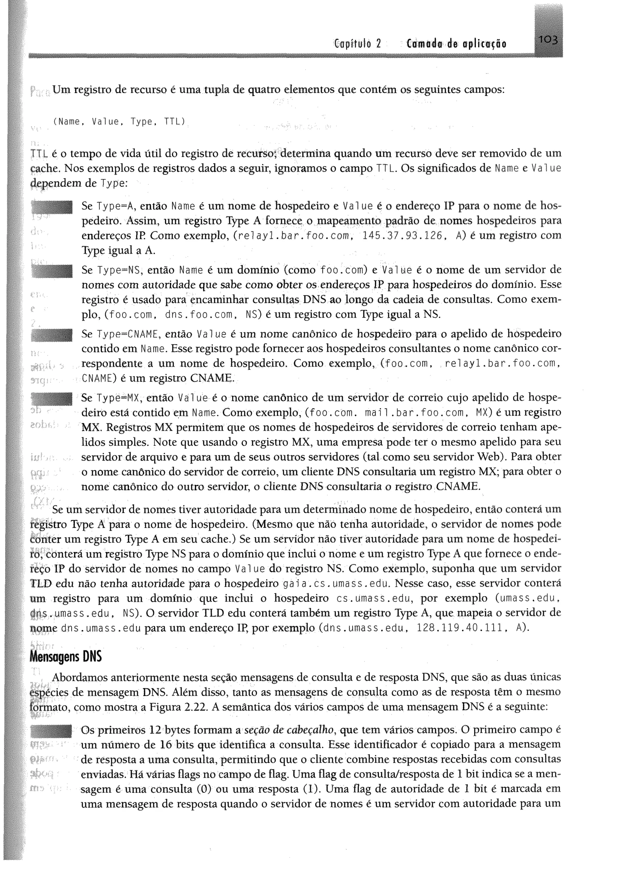 GapituI® 2 Camada de aplicação 1 0 3
Um registro de recurso é uma tupk de quatro elementos que contém os seguintes campos:
(Name, Value, T y p e , T T L )
L éo tempo de vida útil do registro de recurso; determina quando um recurso deve ser removido de um
cache. Nos exemplos de registros dados a seguir, ignoramos o campo TTL. Os significados de Ume e Vai ue
dependem de Type;
Se Type^A, então Name é um nome de hospedeiro e Vai ue é o endereço IP para o nome de hos­
pedeiro. Assim, um registro Type A fornece o mapeamento padrão de nomes hospedeiros para
endereços IR Como exemplo, (re1ayl.bar.foo.com, 145.37,93.126, Á) é um registro com
Type igual a A.
Se Type=NS, então Name é um domínio (como foo.com) e Value é o nome de um servidor de
nomes com autoridade que sabe como obter os endereços IP para hospedeiros do domínio. Esse
registro é usado para encaminhar consultas DNS ao longo da cadeia de consultas. Como exem­
plo, ( f o o . com, dns . f o o . com, NS) é um registro com Type igual a NS.
Se Type=CNAME, então Vai ue é um nome canônico de hospedeiro para o apelido de hospedeiro
contido em Name. Esse registro pode fornecer aos hospedeiros consultantes o nome canônico cor­
respondente a um nome de hospedeiro. Como exemplo, ( fo o .c o m , r e l a y l . b a r . f o o . c o m ,
CNAME) é um registro CNAME.
Se Type^MX, então V a lue é o nome canônico de um servidor de correio cujo apelido de hospe­
deiro está contido em Name. Como exemplo, ( f o o . com. mai 1 . b a r . f o o . com, MX) é um registro
MX. Registros MX permitem que os nomes de hospedeiros de servidores de correio tenham ape­
lidos simples. Note que usando o registro MX, uma empresa pode ter o mesmo apelido para seu
servidor de arquivo e para um de seus outros servidores (tal como seu servidor Web). Para obter
o nome canônico do servidor de correio, um cliente DNS consultaria um registro MX; para obter o
nome canônico do outro servidor, o cliente DNS consultaria o registro CNAME.
Se um servidor de nomes tiver autoridade para um determinado nome de hospedeiro, então conterá um
figistro Type A para o nome de hospedeiro. (Mesmo que não tenha autoridade, o servidor de nomes pode
Éttnter um registro Type A em seu cache.) Se um servidor não tiver autoridade para um nome de hospedei-
íôt COnterã um registro Type NS para o domínio que inclui o nome e um registro Type A que fornece o ende­
reço ÎP do servidor de nomes no campo V a lue do registro NS. Como exemplo, suponha que um servidor
TLD edu não tenha autoridade para o hospedeiro g a ia . c s . u m a s s . e d u . Nesse caso, esse servidor conterá
um registro para um domínio que inclui o hospedeiro c s .u m a s s .e d u , por exemplo (um a ss.e du,
p r s .u m a s s .e d u , NS). O servidor TLD edu conterá também um registro Type A, que mapeia o servidor de
úqm e d n s . um ass. edu para um endereço IP, por exemplo ( d n s . umass .e d u , 1 2 8 . 1 1 9 . 4 0 . 1 1 1 , A).
Mensagens DNS
Abordamos anteriormente nesta seção mensagens de consulta e de resposta DNS, que são as duas únicas
espécies de mensagem DNS. Além disso, tanto as mensagens de consulta como as de resposta têm o mesmo
formato, como mostra a Figura 2.22. A semântica dos vários campos de uma mensagem DNS é a seguinte:
Os primeiros 12 bytes formam a seção de cabeçalho, que tem vários campos. O primeiro campo é
um número de 16 bits que identifica a consulta. Esse identificador é copiado para a mensagem
de resposta a uma consulta, permitindo que o cliente combine respostas recebidas com consultas
enviadas. Há várias flags no campo de flag. Uma flag de consulta/resposta de 1 bit indica se a men­
sagem é uma consulta (0) ou uma resposta (1). Uma flag de autoridade de 1 bit é marcada em
uma mensagem de resposta quando o servidor de nomes é um servidor com autoridade para um
 