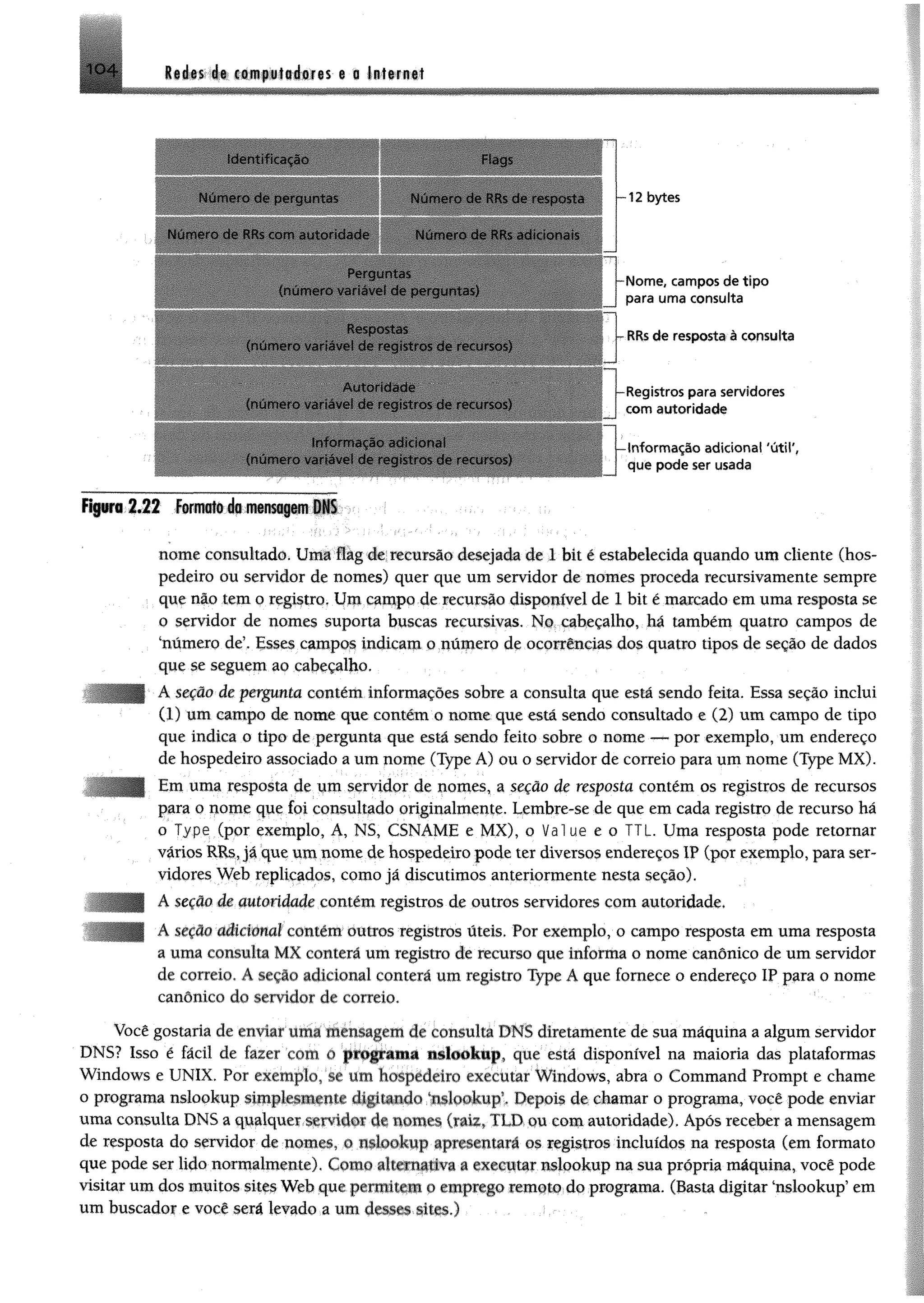 104 Redes de computadores e a Internet
Identificação
N um ero de perguntas
Num ero de RRs com autoridade
Num ero de RRs dc resposta
N um ero de RRs adicionais
(num ero variavet de perguntas)
(num ero variavel de registros de recursos)
(num ero variavel de registros de recursos)
Inform ação adicional
(num ero variavel de registros de recursos)
12 bytes
Nom e, campos de tip o
para um a consulta
RRs de resposta à consulta
Registros para servidores
com autoridade
-Inform ação adicional 'útil',
que pode ser usada
F i | i » r i2«22 f i w i w f ô á s m e n s a g e m DN S
nome consultado. Uma flag de recursão desejada de 1 bit é estabelecida quando um cliente (hos­
pedeiro ou servidor de nomes) quer que um servidor de nomes proceda recursivamente sempre
que não tem o registro, Um campo de recursão disponível de 1 bit é mancado em uma resposta se
o servidor de nomes suporta buscas recursivas. No cabeçalho, hã também quatro campos de
‘número de5, Esses campos indicam o número de ocorrências dos quatro tipos de seção de dados
que se seguem ao cabeçalho.
Á seção-de pergmta contém informações sobre a consulta que está sendo feita. Essa seção inclui
(1) um campo de nome que contém o nome que está sendo consultado e (2) um campo de tipo
que indica o tipo de pergunta que está sendo feito sobre o nome — por exemplo, um endereço
de hospedeiro associado a um nome (Type A) ou o servidor de correio para um nome (Type MX).
Em uma resposta de um servidor de nomes, a seção de resposta contém os registros de recursos
para o nome que foi consultado originalmente. Lembre-se de que em cada registro de recurso há
o Type (por exemplo, A, NS, CSNAME e MX), o Value e o TIL. Uma resposta pode retomar
vários RRs, já que um nome de hospedeiro pode ter diversos endereços IP (por exemplo, para ser­
vidores Web replicados, como já discutimos anteriormente nesta seção).
A seção de m ton iade contém registros de outros servidores com autoridade,
A seção tklicionol contém outros registros úteis. Por exemplo, o campo resposta em uma resposta
a uma consulta MX comerá um registro de recurso que informa o nome canônico de um servidor
de correio. A seção adicional conterá um registro Type A que fornece o endereço IP para o nome
canônico do servidor de correio.
Você gostaria de enviar uma mensagem dc consulta DNS diretamente de sua máquina a algum servidor
DNS? Isso é fácil de lazer com o programa nslookup, que está disponível na maioria das plataformas
Windows e UNIX. Por exemplo, se um hospedeiro executar Windows, abra o Command Prompt e chame
o programa nslookup simplesmente digitando iisiookupT Depois de chamar o programa, você pode enviar
uma consulta DNS a qualquer servidor de nomes (raiz, TLD ou com autoridade). Após receber a mensagem
de resposta do servidor de nomes, o nslookup apresentará os registros incluídos na resposta (em formato
que pode ser lido normalmente). Como alternativa a executar nslookup na sua própria máquina, você pode
visitar um dos muitos sites Web que permitem o emprego remoto do programa. (Basta digitar ‘nslookup’ em
um buscador e você será levado a um étmm-Mtm.) . .:.
 