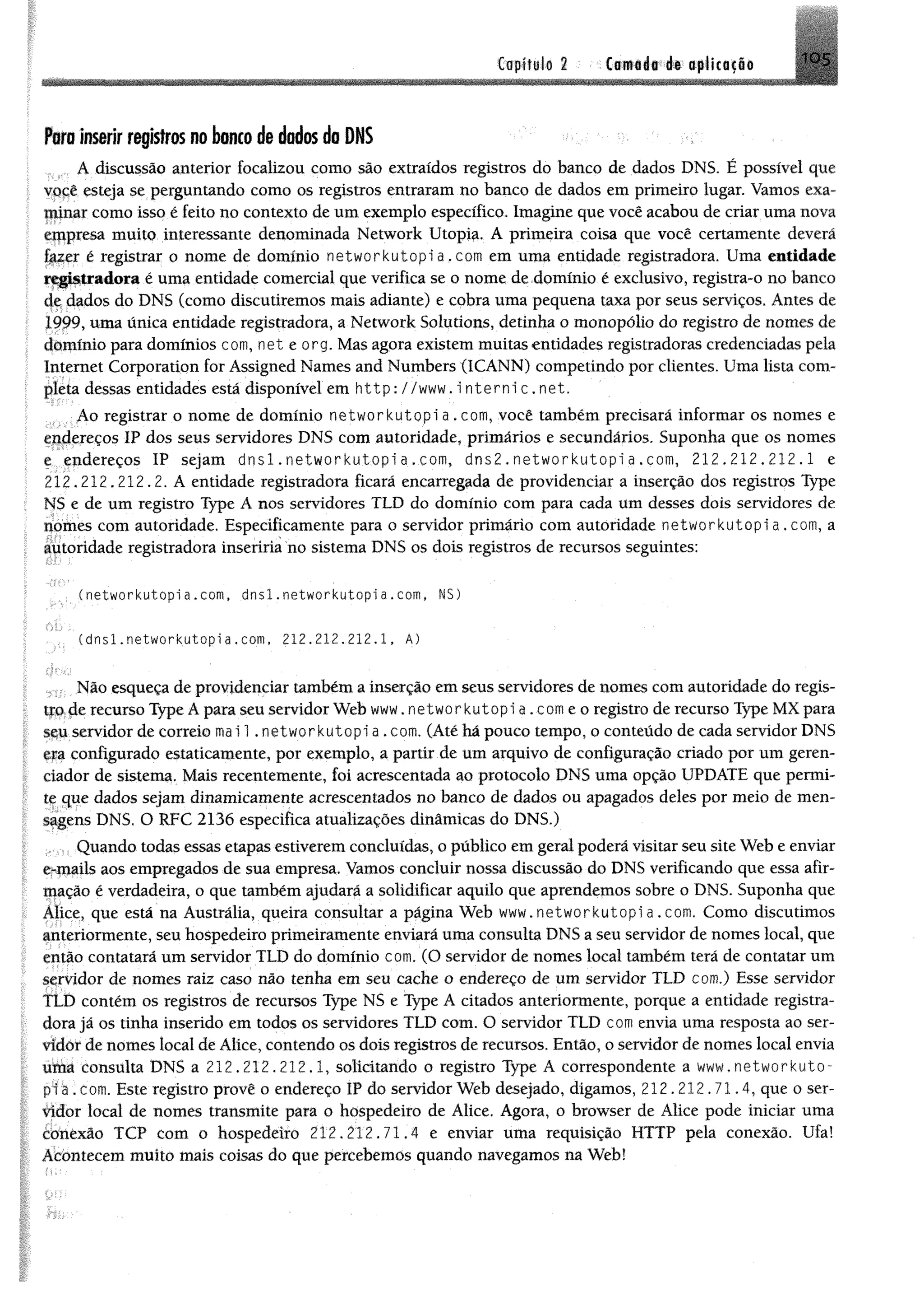 Ctpifilo 2 Camada de aplicação 1 0 5
Poro inserir registros no bonco de dados do DNS
A discussão anterior focalizou como são extraídos registros do banco de dados DNS, É possível que
você esteja se perguntando como os registros entraram no banco de dados em primeiro lugar. Vamos exa­
minar como isso é feito no contexto de um exemplo específico. Imagine que você acabou de criar uma nova
empresa muito interessante denominada Network Utopia, A primeira coisa que você certamente deverá
fazer é registrar o nome de domínio networkutopi a . com em uma entidade registradora. Uma entidade
registradora é uma entidade comercial que verifica se o nome de domínio é exclusivo, registra-o no banco
de dados do DNS (como discutiremos mais adiante) e cobra uma pequena taxa por seus serviços. Antes de
1999, uma única entidade registradora, a Network Solutions, detinha o monopólio do registro de nomes de
domínio para domínios com, net e org. Mas agora existem muitas entidades registradoras credenciadas pela
Internet Corporation for Assigned Names and Numbers (ICANN) competindo por clientes. Uma lista com­
pleta dessas entidades está disponível em http: //www. i nte rn ic.n e t.
Ao registrar o nome de domínio networkutopi a . com, você também precisará informar os nomes e
endereços IP dos seus servidores DNS com autoridade, primários e secundários. Suponha que os nomes
e endereços IP sejam d n s l . networkutopi a . com, d n s 2 . networkutopi a . com, 212.212.212.1 e
212.212.212.2. A entidade registradora ficará encarregada de providenciar a inserção dos registros Type
NS e de um registro Type A nos servidores TLD do domínio com para cada um desses dois servidores de
nomes com autoridade. Especificamente para o servidor primário com autoridade networkutopi a . com, a
autoridade registradora inseriria no sistema DNS os dois registros de recursos seguintes:
• (networkutopi a.com, dnsl. networkutopi a.com, NS)
. (dnsl.networkutopia. com, 212.212,212.1. A)
; . Não esqueça de providenciar também a inserção em seus servidores de nomes com autoridade do regis-
tjqde recurso Type Â para seu servidor Web www. networkutopi a.comeo registro de recurso Type MX para
seu servidor de correio mai 1. networkutopi a . com. (Atéhá pouco tempo, o conteúdo de cada servidor DNS
era configurado estaticamente, por exemplo, a partir de um arquivo de configuração criado por um geren­
ciador de sistema. Mais recentemente, foi acrescentada ao protocolo DNS uma opção UPDATE que permi­
te que dados sejam dinamicamente acrescentados no banco de dados ou apagados deles por meio de men­
sagens DNS. O RFC 2136 especifica atualizações dinâmicas do DNS.)
Quando todas essas etapas estiverem concluídas, o público em geral poderá visitar seu site Web e enviar
e-mails aos empregados de sua empresa. Vamos concluir nossa discussão do DNS verificando que essa afir­
mação é verdadeira, o que também ajudará a solidificar aquilo que aprendemos sobre o DNS. Suponha que
Alice, que está na Austrália, queira consultar a página Web www.networkutopia.com. Como discutimos
anteriormente, seu hospedeiro primeiramente enviará uma consulta DNS a seu servidor de nomes local, que
então contatará um servidor TLD do domínio com. (O servidor de nomes local também terá de contatar um
servidor de nomes raiz caso não tenha em seu cache o endereço de um servidor TLD com.) Esse servidor
ILD contém os registros de recursos Type NS e Type A citados anteriormente, porque a entidade registra­
dora já os tinha inserido em todos os servidores TLD com. O servidor TLD com envia uma resposta ao ser-
vídôr de nomes local de Alice, contendo os dois registros de recursos. Então, o servidor de nomes local envia
títm consulta DNS a 212.212.212.1, solicitando o registro Type A correspondente a www,networkuto-
pta.com. Este registro provê o endereço IP do servidor Web desejado, digamos, 212.212.71.4, que o ser­
vidor local de nomes transmite para o hospedeiro de Alice. Agora, o browser de Alice pode iniciar uma
conexão TCP com o hospedeiro 212.212.71.4 e enviar uma requisição HTTP pela conexão. Ufa!
Acomecem muito mais coisas do que percebemos quando navegamos na Web!
 