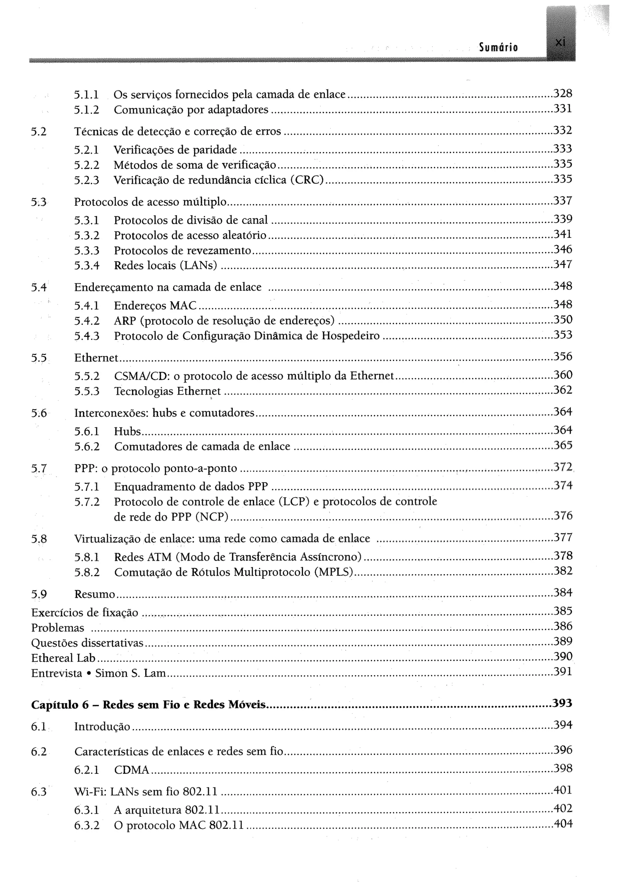 Sumérie
5.1.1 Os serviços fornecidos pela camada de enlace.................................. 328
5.1.2 Comunicação por adaptadores........................................................................................331
5.2 Técnicas de detecção e correção de erros..................................................... ......................................332
5.2.1 Verificações de paridade.......................................................................................... ...333
5.2.2 Métodos de soma de verificação.................................>.................................................................335
5.2.3 Verificação de redundância cíclica (CRC)...................................... 335
5 3 Protocolos de acesso múltiplo........................................................................ ...............................337
5.3.1 Protocolos de divisão de canal......................... .......339
53.2 Protocolos de acesso aleatório.........................................................................................341
5 3 3 Protocolos de revezamento.............................. 346
53.4 Redes locais (LANs) ....................... .......................................................................347
5.4 Endereçamento na camada de enlace .................................. 348
5.4.1 Endereços MAC............ 348
5.4.2 ARP (protocolo de resolução de endereços) ....................................................................... 350
5.43 Protocolo de Configuração Dinâmica de Hospedeiro ............................................ 353
5.5 Ethernet............................................................................................ ......................356
5.5.2 CSMA/CD: o protocolo de acesso múltiplo da Ethernet.........................................................360
5.53 Tecnologias Ethernet.............................................................. .362
5.6 Interconexões: hubs e comutadores................................ 364
5.6.1 Hubs.................................................................................................................................364
5.6.2 Comutadores de camada de enlace.............................................................................................. 365
5.7 PPP: o protocolo ponto-a-ponto ........................... 372
5.7.1 Enquadramento de dados PPP ...................................... 374
5.7.2 Protocolo de controle de enlace (LCP) e protocolos de controle
de rede do PPP (NCP)..................................................................................376
5.8 Virtualização de enlace: uma rede como camada de enlace ................................. 377
5.8.1 Redes ATM (Modo de Transferência Assíncrono)............. 378
5.8.2 Comutação de Rótulos Multiprotocolo (MPL5).,..,.,..............................................................382
5.9 Resumo........................................ .......384
Exercícios de fixação ........................... .......................385
Problemas .................... 386
Questões dissertativas.......................................... 389
Ethereal Lab.................. ............................................................................390
Entrevista * Simon S. Lam................. .......................................................................... ..................... ......................391
Capítulo 6 - Redes sem Fio e Redes Móveis.................................................................................................393
6.1 Introdução....................................................................................................................................394
6.2 Características de enlaces e redes sem fio..................................................................................................396
6.2.1 CDMA.............................................. .......398
6 3 Wi-Fi: LANs sem fio 802.11....................... .........401
63.1 A arquitetura 802.11......................................................................................................... 402
63.2 O protocolo MAC 802.11................................................................................................................404
 