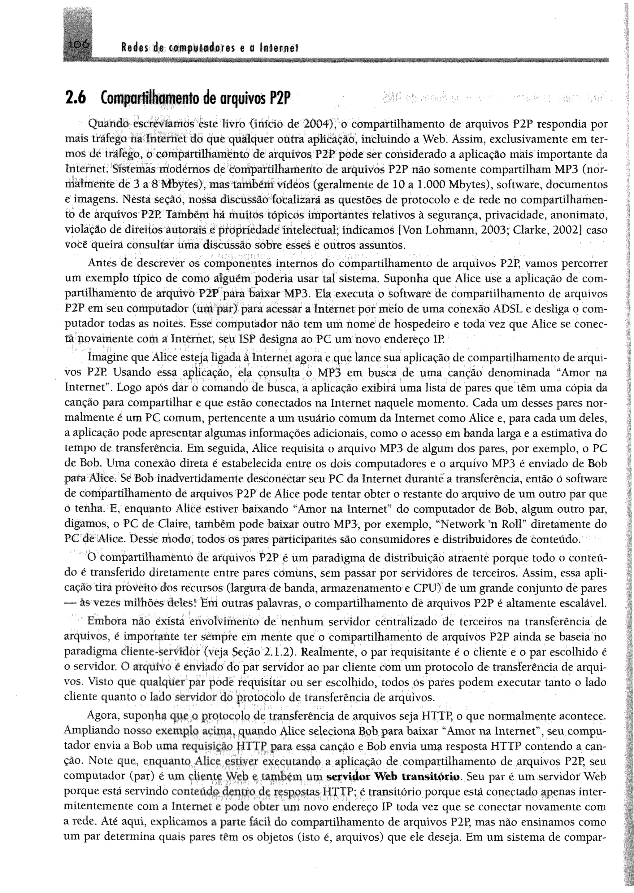 10 Ó Redes de computadores e a Internet
2.6 Compartilhamento de arquivos P2P
Quando escrevíamos este livro (início de 2004), o compartilhamento de arquivos P2P respondia por
mais tráfego na Internet do que qualquer outra aplicação, incluindo a Web. Assim, exclusivamente em ter­
mos de tráfego, o compartilhamento de arquivos P2P pode ser considerado a aplicação mais importante da
Internet. Sistemas modernos de compartilhamento de arquivos P2P não somente compartilham MP3 (nor­
malmente de 3 a 8 Mbytes), mas também vídeos (geralmente de 10 a 1.000 Mbytes), software, documentos
e imagens. Nesta seção, nossa discussão focalizará as questões de protocolo e de rede no compartilhamen­
to de arquivos P2P Também há muitos tópicos importantes relativos à segurança, privacidade, anonimato,
violação de direitos autorais e propriedade intelectual; indicamos [Von Lohmann, 2003; Clarke, 2002] caso
você queira consultar uma discussão sobre esses e outros assuntos.
Antes de descrever os componentes internos do compartilhamento de arquivos P2P, vamos percorrer
um exemplo típico de como alguém poderia usar tal sistema. Suponha que Alice use a aplicação de com­
partilhamento de arquivo P2P para baixar MP3. Ela executa o software de compartilhamento de arquivos
P2P em seu cõmpútador (um par) para acessar a Internet por mêio de uma conexão ADSL e desliga o com­
putador todas as noites. Esse computador não tem um nome de hospedeiro e toda vez que Alice se conec­
ta novamente com a Internet, seu 1SP designa ao PC um novo endereço IP.
Imagine que Alice esteja ligada à Internet agora e que lance sua aplicação de compartilhamento de arqui­
vos P2P Usando essa aplicação, ela consulta o MP3 em busca de uma canção denominada “Amor na
Internet”. Logo após dar o comando de busca, a aplicação exibirá uma lista de pares que têm uma cópia da
canção para compartilhar e que estão conectados na Internet naquele momento. Cada um desses pares nor­
malmente é um PC comum, pertencente a um usuário comum da Internet como Alice e, para cada um deles,
a aplicação pode apresentar algumas informações adicionais, como o acesso em banda larga e a estimativa do
tempo de transferência. Em seguida, Alice requisita o arquivo MP3 de algum dos pares, por exemplo, o PC
de Bob. Uma conexão direta é estabelecida entre os dois computadores e o arquivo MP3 é enviado de Bob
para Alice. Se Bob inadvertidamente deseonectar seu PC da Internet durante'a transferência, então o software
de compartilhamento de arquivos P2P de Alice pode tentar obter o restante do arquivo de um outro par que
o tenha. E, enquanto Alice estiver baixando “Amor na Internet” do computador de Bob, algum outro par,
digamos, o PC de Claire, também pode baixar outro MP3, por exemplo, “NetWork £n Roll” diretamente do
PC de Alice. Desse modo, todos os pares participantes são consumidores e distribuidores de conteúdo.
O compartilhamento de arquivos P2P é um paradigma de distribuição atraente porque todo o conteú­
do é transferido diretamente entre pares comuns, sem passar por servidores de terceiros. Assim, essa apli­
cação tira proveito dos recursos (largura de banda, armazenamento e CPU) de um grande conjunto de pares
— ãs vezes milhões deles! Em outras palavras, o compartilhamento de arquivos P2P é altamente escalável.
Embora não exista envolvimento de nenhum servidor centralizado de terceiros na transferência de
arquivos, é importante ter sempre em mente que o compartilhamento de arquivos P2P ainda se baseia no
paradigma cliente-servidor (veja Seção 2.1.2). Realmente, o par requisitante é o cliente é o par escolhido é
o servidor. O arquivo é enviado do par servidor ao par cliente com um protocolo de transferência de arqui­
vos. Visto que qualquer par pode requisitar ou ser escolhido, todos os pares podem executar tanto o lado
cliente quanto o lado servidor do protocolo de transferência de arquivos.
Agora, suponha que o protocolo de transferência de arquivos seja HTTP, o que normalmente acontece.
Ampliando nosso exemplo acima, quando Alice seleciona Bob para baixar “Amor na Internet”, seu compu­
tador envia a Bob unia requisição HTTP para essa canção e Bob envia uma resposta HTTP contendo a can­
ção. Note que, enquanto Alice estiver executando a aplicação de compartilhamento de arquivos P2P, seu
computador (par) é um cliente Web e também um servidor Web transitório. Seu par é um servidor Web
porque está servindo conteúdo dentro de respostas HTTP; é transitório porque está conectado apenas inter­
mitentemente com a Internet e pode obter um novo endereço IP toda vez que se conectar novamente com
a rede. Até aqui, explicamos a parte fácil do compartilhamento de arquivos P2P, mas não ensinamos como
um par determina quais pares têm os objetos (isto é, arquivos) que ele deseja. Em um sistema de compar-
 
