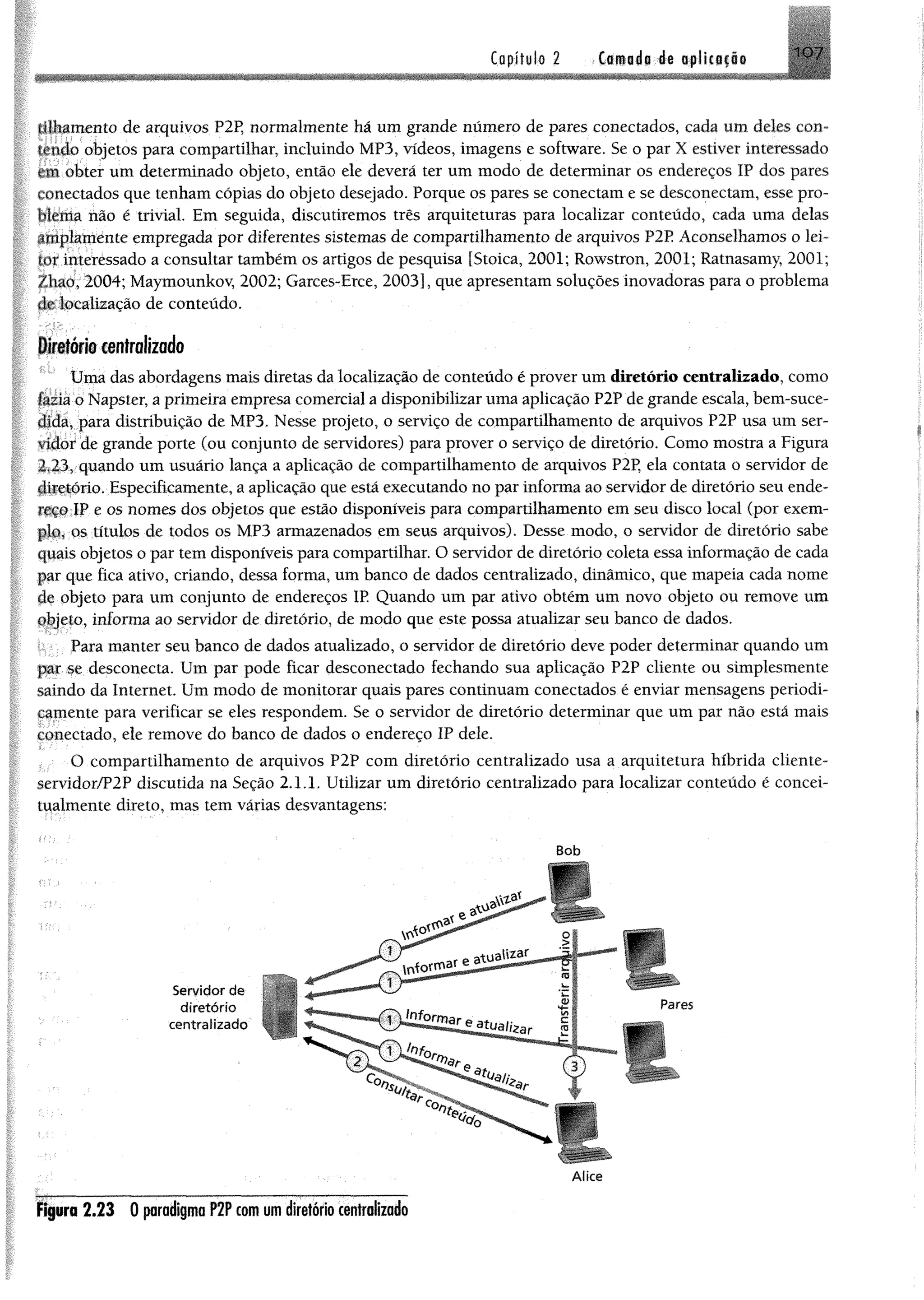 Capítulo 2 >(amado ée oplícifíi 1 0 7
(tlhamento de arquivos P2P, normalmente há um grande número de pares conectados, cada um deles con-
fçndo ofcjetos para compartilhar, incluindo MP3, vídeos, imagens e software. Se o par X estiver interessado
am obter um determinado objeto, então ele deverá ter um modo de determinar os endereços IP dos pares
conectados que tenham cópias do objeto desejado. Porque os pares se conectam e se desconeetam, esse pro-
tllfema Mo ê trivial. Em seguida, discutiremos três arquiteturas para localizar conteúdo, cada uma delas
tp íflamente empregada por diferentes sistemas de compartilhamento de arquivos P2E Aconselhamos o lei­
tor interessado a consultar também os artigos de pesquisa [Stoica, 2001; Rowstron, 2001; Ratnasamy, 2001;
Zhaó, 2004; Maymounkov, 2002; Garces-Erce, 2003], que apresentam soluções inovadoras para o problema
ílc localização de conteúdo.
Diretório centralizado
Uma das abordagens mais diretas da localização de conteúdo é prover um diretório centralizado, como
fazia o Napster, a primeira empresa comercial a disponibilizar uma aplicação P2P de grande escala, bem-suce­
dida, para distribuição de MP3. Nesse projeto, o serviço de compartilhamento de arquivos P2P usa um ser­
vidor de grande porte (ou conjunto de servidores) para prover o serviço de diretório. Como mostra a Figura
2.23, quando um usuário lança a aplicação de compartilhamento de arquivos P2P, ela contata o servidor de
fhfêtório. Especificamente, a aplicação que está executando no par informa ao servidor de diretório seu ende­
reço IP e os nomes dos objetos que estão disponíveis para compartilhamento em seu disco local (por exem­
p la os títulos de todos os MP3 armazenados em seus arquivos). Desse modo, o servidor de diretório sabe
qpais objetos o par tem disponíveis para compartilhar. O servidor de diretório coleta essa informação de cada
par que fica ativo, criando, dessa forma, um banco de dados centralizado, dinâmico, que mapeia cada nome
fie objeto para um conjunto de endereços IP. Quando um par ativo obtém um novo objeto ou remove um
objeto, informa ao servidor de diretório, de modo que este possa atualizar seu banco de dados.
Para manter seu banco de dados atualizado, o servidor de diretório deve poder determinar quando um
par se desconecta. Um par pode ficar desconectado fechando sua aplicação P2P cliente ou simplesmente
saindo da Internet. Um modo de monitorar quais pares continuam conectados é enviar mensagens periodi­
camente para verificar se eles respondem. Se o servidor de diretório determinar que um par não está mais
conectado, ele remove do banco de dados o endereço IP dele.
O compartilhamento de arquivos P2P com diretório centralizado usa a arquitetura híbrida cliente-
servidor/P2P discutida na Seção 2.1.1. Utilizar um diretório centralizado para localizar conteúdo é concei-
tualmente direto, mas tem várias desvantagens:
Bob
r
Servidor de
diretório
centralizado
Alice
Figura 2 .2 3 0 paradigma P2P com um diretório centralizado
 