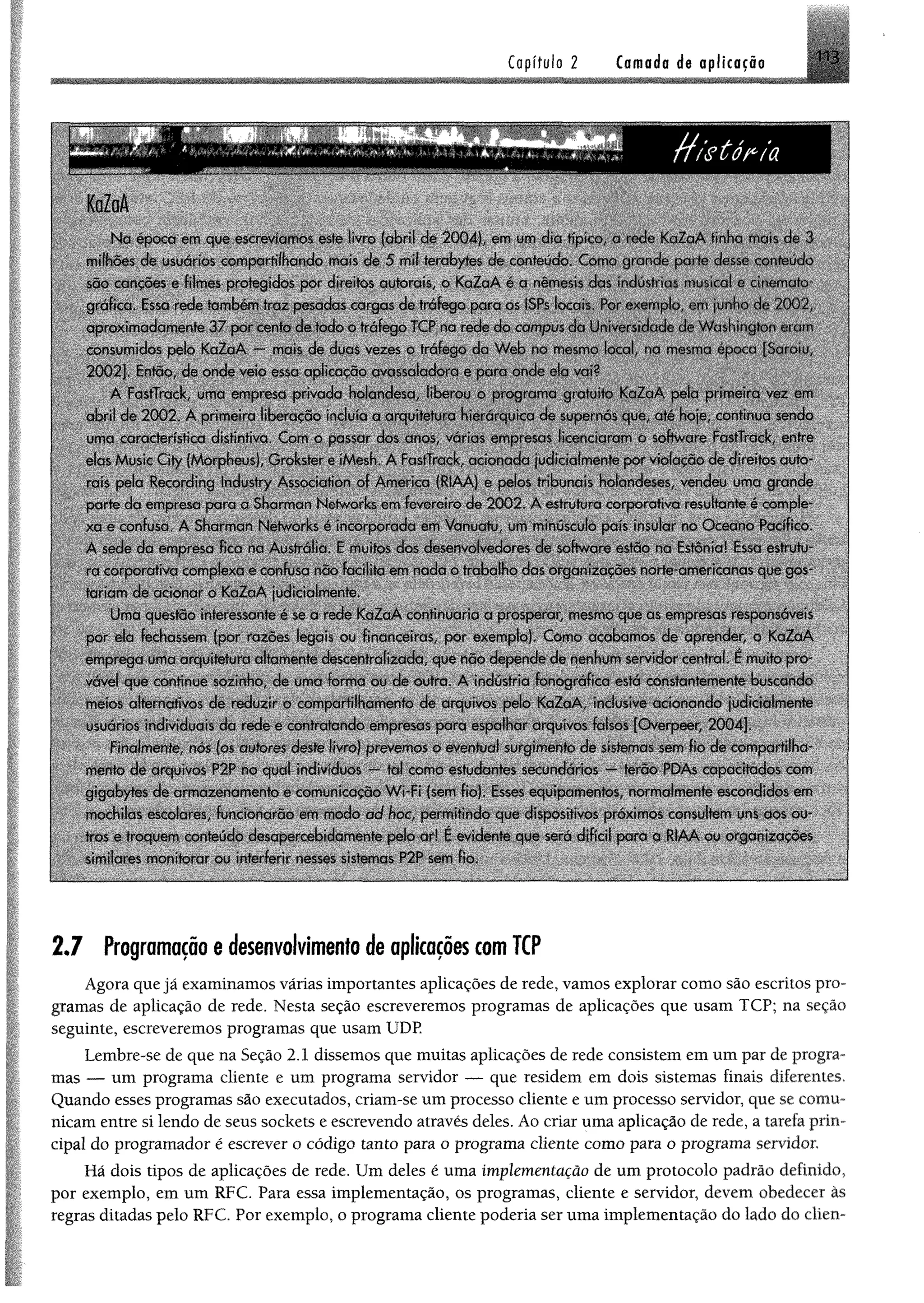 C o p f tu lo2 Cornada de aplicação
N a epoca em que escrevíamos este livio (abril de 2004). em um dia típico, a rede K aZaA tinha mais de 3
milhões de usuários compartilhando mais de 5 mil terabyfes de conteúdo. Como grande parte desse conteúdo
são cancões e filmes protegidos por direitos autorais, o KaZaA é a nèmesis das indústrias musical e cinemato­
gráfica. Essa rede também traz pesadas cargas de tráfego para os ISPs locais. Por exemplo, em junho de 2 0 0 2 ,
aproxim adam ente 37 por cento de todo o tráfego TCP na rede do campus da Universidade Jc Washington ciam
consumidos pelo KaZaA — mais de duas vezes o tráfego da W eb no mesmo local, na mesma época [Saroiu,
2002]. Então, de onde veio essa aplicação avassaladora e para onde eia vui?
A FastTrack, uma empresa privada holandesa, liberou o program a gratuito K aZaA pela primeira vez em
abril de 200 2 . A primeira liberação incluía a arquitetura hierárquica de supernós que, até hoje, continua sendo
uma característica distintiva. Com o passar dos anos, várias empresas licenciaram o software FastTrack, entre
elas Music City (Morpheus), Grokster e iMesh. A FastTrack, acionada judicialmente por violação de direitos auto­
rais pela Recording Industry Association of America (RIAA) c pelos tribunais holandeses, vendeu uma grande
parte da empresa para a Sharman Networks cm fevereiro de 2 002. A estiutura corporativa resultante é comple­
xa e confusa. A Sharman Networks é incorporada em Vanuatu, um minúsculo país insular no O ceano Pacífico.
A sede da empresa fica na Austrália. E muitos dos desenvolvedores de software estão na Estónia! Essa estrutu­
ra corporativa complexa e confusa não facilita em nada o trabalho das organizações norte-americanas que gos­
tariam de acionar o KaZaA judicialmente
Uma questão interessante é se a rede K aZaA continuaria a prosperai, mesmo que as empresas responsáveis
por ela fechassem (por razões legais ou financeiras, por exemplo). Como acabamos de aprender, o KaZaA
emprega uma arquitetura altamente descentralizada, que nõo depende de nenhum servidor central. E muito pro­
vável que continue sozinho, de uma forma ou de outra. A indústria fonográfica está constantemente buscando
meios alternativos de reduzir o compartilhamento de arquivos pelo KaZaA, inclusive acionando judicialmente
usuários individuais da rede e contrabando empresas para espalhar arquivos falsos [Overpeer, 2004].
Finalmente, nós (os autores deste livro) prevemos o eventual surgimento de sistemas som fio de com partilha­
mento de arquivos P2P no qual indivduos — tal como estudantes secundários — terão PDAs capacitados com
gigabytes de arm azenam ento e comunicação W i-Fi (sem fio). Esses equipamentos, normalmente escondidos em
mochilas escolares, funcionarão cm modo ad hoc permitindo que dispositivos próximos consultem uns aos ou­
tros e troquem conteúdo desapercebidamente pelo ar* E evidente que será difícil para a RIAA ou organizações
similares monitorar ou interferir nesses sistemas P2P sem fio.
2.7 Programaçãoe desenvolvimentode aplicaçõescomTCP
Agora que jã examinamos várias importantes aplicações de rede, vamos explorar como são escritos pro­
gramas de aplicação de rede. Nesta seção escreveremos programas de aplicações que usam TCP; na seção
seguinte, escreveremos programas que usam UDP.
Lembre-se de que na Seção 2.1 dissemos que muitas aplicações de rede consistem em um par de progra­
mas — um programa cliente e um programa servidor — que residem em dois sistemas finais diferentes.
Quando esses programas são executados, criam-se um processo cliente e um processo servidor, que se comu­
nicam entre si lendo de seus sockets e escrevendo através deles. Ao criar uma aplicação de rede, a tarefa prin­
cipal do programador é escrever o código tanto para o programa cliente como para o programa servidor.
Hã dois tipos de aplicações de rede. Um deles é uma implementação de um protocolo padrão definido,
por exemplo, em um RFC. Para essa implementação, os programas, cliente e servidor, devem obedecer às
regras ditadas pelo RFC. Por exemplo, o programa cliente poderia ser uma implementação do lado do elien-
 