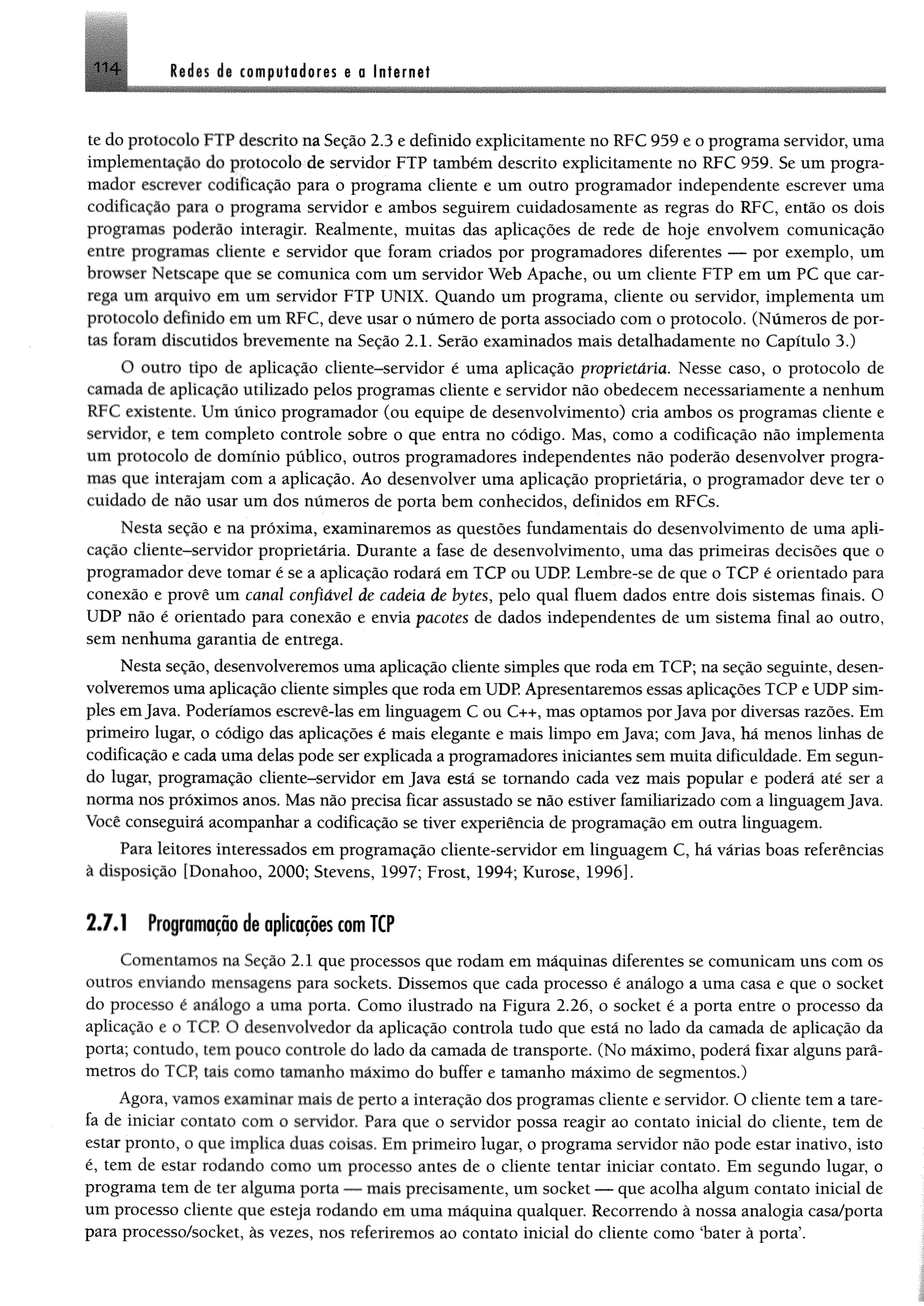 1 1 4 lides de computadores e o Internet
te do protocolo FTP descrito na Seção 2.3 e definido explicitamente no RFC 959 e o programa servidor, uma
implementação do protocolo de servidor FTP também descrito explicítamente no RFC 959. Se um progra­
mador escrever codificação para o programa cliente e um outro programador independente escrever uma
codificação para o programa servidor e ambos seguirem cuidadosamente as regras do RFC, então os dois
programas poderão interagir. Realmente, muitas das aplicações de rede de hoje envolvem comunicação
entre programas cliente e servidor que foram criados por programadores diferentes — por exemplo, um
browser Netscape que se comunica com um servidor Web Apache, ou um cliente FTP em um PC que car­
rega um arquivo em um servidor FTP UNIX. Quando um programa, cliente ou servidor, implementa um
protocolo definido em um RFC, deve usar o número de porta associado com o protocolo. (Números de por­
tas foram discutidos brevemente na Seção 2.1. Serão examinados mais detalhadamente no Capítulo 3.)
O outro tipo de aplicação cliente-servidor é uma aplicação proprietária. Nesse caso, o protocolo de
camada de aplicação utilizado pelos programas cliente e servidor não obedecem necessariamente a nenhum
RFC existente. Um único programador (ou equipe de desenvolvimento) cria ambos os programas cliente e
servidor, e tem eompleto controle sobre o que entra no código. Mas, como a codificação não implementa
um protocolo de domínio público, outros programadores independentes não poderão desenvolver progra­
mas que interajam com a aplicação. Ao desenvolver uma aplicação proprietária, o programador deve ter o
cuidado de não usar um dos números de porta bem conhecidos, definidos em RFCs.
Nesta seção e na próxima, examinaremos as questões fundamentais do desenvolvimento de uma apli­
cação cliente-servidor proprietária. Durante a fase de desenvolvimento, uma das primeiras decisões que o
programador deve tomar é se a aplicação rodará em TCP ou UDP. Lembre-se de que o TCP é orientado para
conexão e provê um canal confiável de cadeia de bytes, pelo qual fluem dados entre dois sistemas finais. O
UDP não é orientado para conexão e envia pacotes de dados independentes de um sistema final ao outro,
sem nenhuma garantia de entrega.
Nesta seção, desenvolveremos uma aplicação cliente simples que roda em TCP; na seção seguinte, desen­
volveremos uma aplicação cliente simples que roda em UDP Apresentaremos essas aplicações TCP e UDP sim­
ples emJava. Poderíamos escrevê-las em linguagem C ou C++, mas optamos porJava por diversas razões. Em
primeiro lugar, o código das aplicações é mais elegante e mais limpo em Java; com Java, há menos linhas de
codificação e cada uma delas pode ser explicada a programadores iniciantes sem muita dificuldade. Em segun­
do lugar, programação cliente-servidor em Java está se tomando cada vez mais popular e poderá até ser a
norma nos próximos anos. Mas não precisa ficar assustado se não estiver familiarizado com a linguagemJava.
Você conseguirá acompanhar a codificação se tiver experiência de programação em outra linguagem.
Para leitores interessados em programação cliente-servidor em linguagem C, há várias boas referências
â disposição [Donahoo, 2000; Stevens, 1997; Frost, 1994; Kurose, 1996].
2.7.1 Programação de aplicações com TCP
Comentamos na Seção 2.1 que processos que rodam em máquinas diferentes se comunicam uns com os
outros enviando mensagens para sockets. Dissemos que cada processo é análogo a uma casa e que o socket
do processo é análogo a uma porta. Como ilustrado na Figura 2.26, o socket é a porta entre o processo da
aplicação e o TCP O desenvolvedor da aplicação controla tudo que está no lado da camada de aplicação da
porta; contudo, tem pouco controle do lado da camada de transporte. (No máximo, poderá fixar alguns parâ­
metros do TCP, tais como tamanho máximo do buffer e tamanho máximo de segmentos.)
Agora, vamos examinar mais de perto a interação dos programas cliente e servidor. O cliente tem a tare­
fa de iniciar contato com o servidor, Para que o servidor possa reagir ao contato inicial do cliente, tem de
estar pronto, o que implica duas coisas. Em primeiro lugar, o programa servidor não pode estar inativo, isto
é, tem de estar rodando como um processo antes de o cliente tentar iniciar contato. Em segundo lugar, o
programa tem de ter alguma porta — mais preeisamente, um socket — que acolha algum contato inicial de
um processo cliente que esteja rodando em uma máquina qualquer. Recorrendo à nossa analogia casa/porta
para proeesso/socket, às vezes, nos referiremos ao contato inicial do cliente como ‘bater à porta’.
 