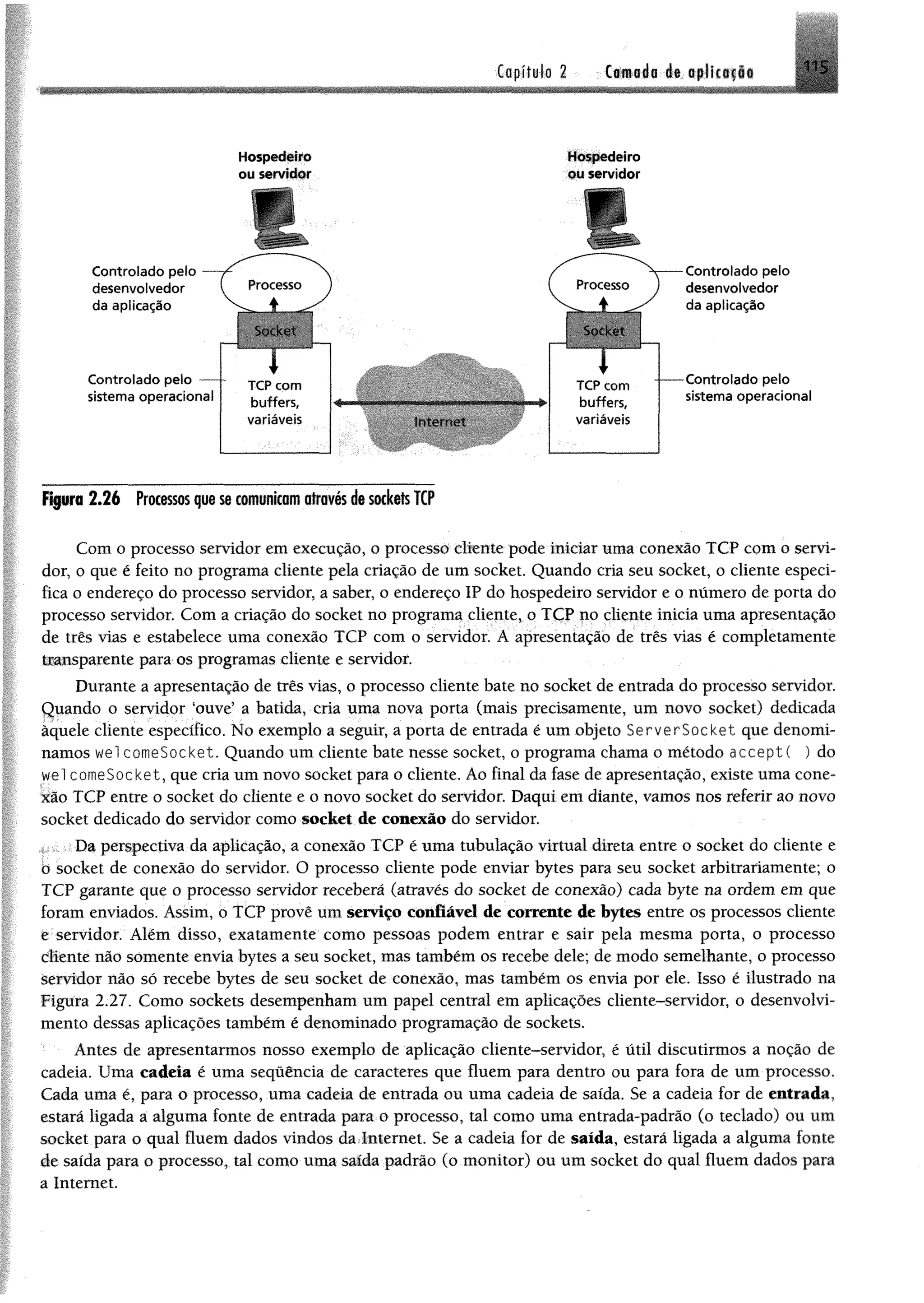 Copltyjo 2 . (amado d« tp liiffi«
_ ............... ... - . . - . - -- - ____ . ■ g_ , ___ _ .. . ^
■
Controlado pelo
desenvolvedor
da aplicação
Controlado pelo —
sistema operacional
Figura 2 .2 6 Processos que se comunicam através de sockets TCP
Com o processo servidor em execução, o processo cliente pode iniciar uma conexão TCP com o servi­
dor, o que é feito no programa cliente pela criação de um socket. Quando cria seu socket, o cliente especi­
fica o endereço do processo servidor, a saber, o endereço IP do hospedeiro servidor e o número de porta do
processo servidor. Com a criação do socket no programa cliente, o TCP no cliente inicia uma apresentação
de três vias e estabelece uma conexão TCP com o servidor. A apresentação de três vias é completamente
transparente para os programas cliente e servidor.
Durante a apresentação de três vias, o processo cliente bate no socket de entrada do processo servidor.
Quando o servidor 'ouve’ a batida, cria uma nova porta (mais precisamente, um novo socket) dedicada
àquele cliente específico. No exemplo a seguir, a porta de entrada é um objeto ServerSocket que denomi­
namos wel comeSocket. Quando um cliente bate nesse socket, o programa chama o método aeceptí ) do
wel comeSocket, que cria um novo socket para o cliente. Ao final da fase de apresentação, existe uma cone­
xão TCP entre o socket do cliente e o novo socket do servidor. Daqui em diante, vamos nos referir ao novo
socket dedicado do servidor como socket de conexão do servidor.
Da perspectiva da aplicação, a conexão TCP é uma tubulação virtual direta entre o socket do cliente e
o socket de conexão do servidor. O processo cliente pode enviar bytes para seu socket arbitrariamente; o
TCP garante que o processo servidor receberá (através do socket de conexão) cada byte na ordem em que
foram enviados. Assim, o TCP provê um serviço confiável de corrente de bytes entre os processos cliente
e servidor. Além disso, exatamente como pessoas podem entrar e sair pela mesma porta, o processo
diente não somente envia bytes a seu socket, mas também os recebe dele; de modo semelhante, o processo
servidor não só recebe bytes de seu socket de conexão, mas também os envia por ele. Isso é ilustrado na
Figura 2.27. Como sockets desempenham um papel central em aplicações cliente-servidor, o desenvolvi­
mento dessas aplicações também é denominado programação de sockets.
Antes de apresentarmos nosso exemplo de aplicação cliente-servidor, é útil discutirmos a noção de
cadeia. Uma cadeia é uma seqüência de caracteres que fluem para dentro ou para fora de um processo.
Cada uma é, para o processo, uma cadeia de entrada ou uma cadeia de saída. Se a cadeia for de entrada,
estará ligada a alguma fonte de entrada para o processo, tal como uma entrada-padrão (o teclado) ou um
socket para o qual fluem dados vindos da Internet. Se a cadeia for de saída, estará ligada a alguma fonte
de saída para o processo, tal como uma saída padrão (o monitor) ou um socket do qual fluem dados para
a Internet.
Hospedeiro
ou servidor
Hospedeiro
ou servidor
Controlado pelo
desenvolvedor
da aplicação
■Controlado pelo
sistema operacional
 