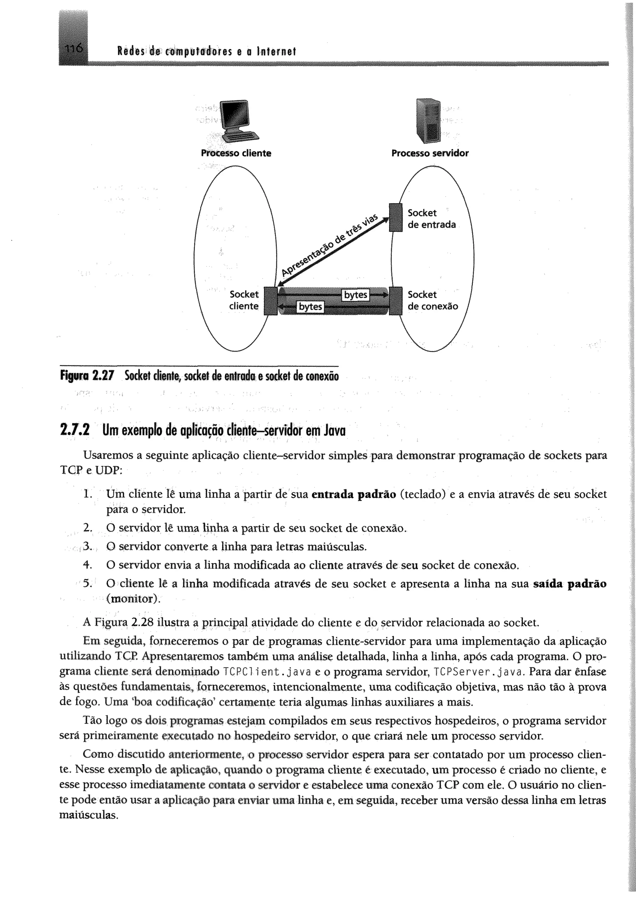I l l « É* w»ii»l#éMes 6 # Internet
Processo cliente Processo servidor
Figura 2 .2 7 Socket cliente, soctai 4 entrad® e seàet d» conexio
2 .7 .2 Umexemplo de nplcofio cliente-servidor em Java
Usaremos a seguinte aplicação cliente-servidor simples para demonstrar programação de sockets para
TCP e UDP:
1. Um cliente lê uma linha a partir de sua entrada padrão (teclado) e a envia através de seu socket
para o servidor.
2. O servidor lê uma linha a partir de seu socket de conexão.
3. O servidor converte a linha para letras maiúsculas.
4. O servidor envia a linha modificada ao cliente através de seu socket de conexão.
5. O cliente lê a linha modificada através de seu socket e apresenta a linha na sua saída padrão
(m onitor).
A Figura 2.28 ilustra a principal atividade do cliente e do servidor relacionada ao socket.
Em seguida, forneceremos o par de programas cliente-servidor para uma implementação da aplicação
utilizando TCP. Apresentaremos também uma análise detalhada, linha a linha, após cada programa. O pro­
grama cliente será denominado TCRC1 l e n t . Java e o programa servidor, TCPServer. java. Para dar ênfase
às questões fundamentais, forneceremos, intencionalmente, uma codificação objetiva, mas não tão à prova
de fogo. Uma %oa codificação’ certamente teria algumas linhas auxiliares a mais.
Tão logo os dois programas estejam compilados em seus respectivos hospedeiros, o programa servidor
será primeiramente executado no hospedeiro servidor, o que criará nele um processo servidor.
Como discutido amietiontiente, o processo servidor espera para ser contatado por um processo clien­
te. Nesse exemplo de aplicação, quando o programa cliente é executado, um processo é criado no cliente, e
esse processo imediatamente contata o servidor e estabelece mm conexão TCP com ele. O usuário no clien­
te pode então usar a aplicação para enviar uma Unha e, em seguida, receber uma versão dessa linha em letras
maiusculas.
 