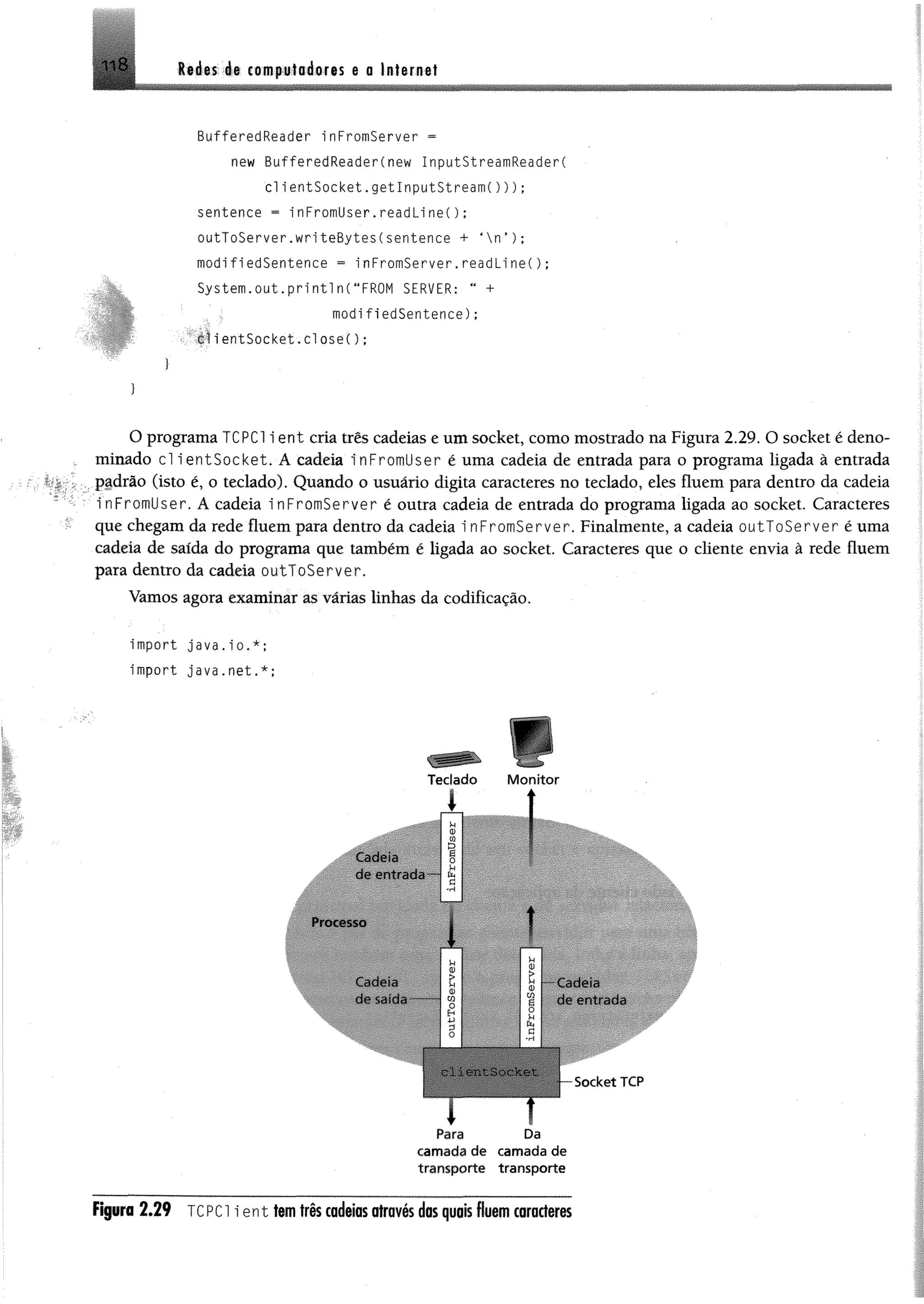 Re des ée computadores e a Internet118
BufferedReader inFromServer =
new BufferedReader(new InputStreamReader(
cl lentSocket.get InputSt ream( ) ) ) ;
sentence = in F ro m ü s e r.re a d lin e i);
outToServer.writeBytes(sentence + ‘ n ’ ) ;
modifiedSentence = i nFromServer.readLi ne();
System.o u t . p r in tln (MFROM SERVER: “ +
modifiedSentence):
:':T f tie n t S û c k e t, c l ose( ) ;
O programa TCPC1 i ent cria três cadeias e um Socket, como mostrado na Figura 2.29. O socket é deno­
minado cl ientSocket. Á cadeia inFromUser é uma cadeia de entrada para o programa ligada ã entrada
padrão (isto é, o teclado). Quando o usuário digita caracteres no teclado, eles fluem para dentro da cadeia
inFromUser. A cadeia inFromServer é outra cadeia de entrada do programa ligada ao socket. Caracteres
que chegam da rede fluem para dentro da cadeia i nFromServer. Finalmente, a cadeia outToServer é uma
cadeia de saída do programa que também é ligada ao socket. Caracteres que o cliente envia à rede fluem
para dentro da cadeia outToServer.
Vamos agora examinar as várias linhas da codificação.
import java.io.*;
import java.net.*;
Teclado M o n ito r
1 í
Cadeia
de entrada
Processo
Cadeia
fio SíHOrf
Cadeia
do entrada
Socket TCP
i t
Para Da
cam ada de cam ada de
transporte transporte
Figura 2.29 TCPCl ien t tem três cadeias através das quais fluem caracteres
 