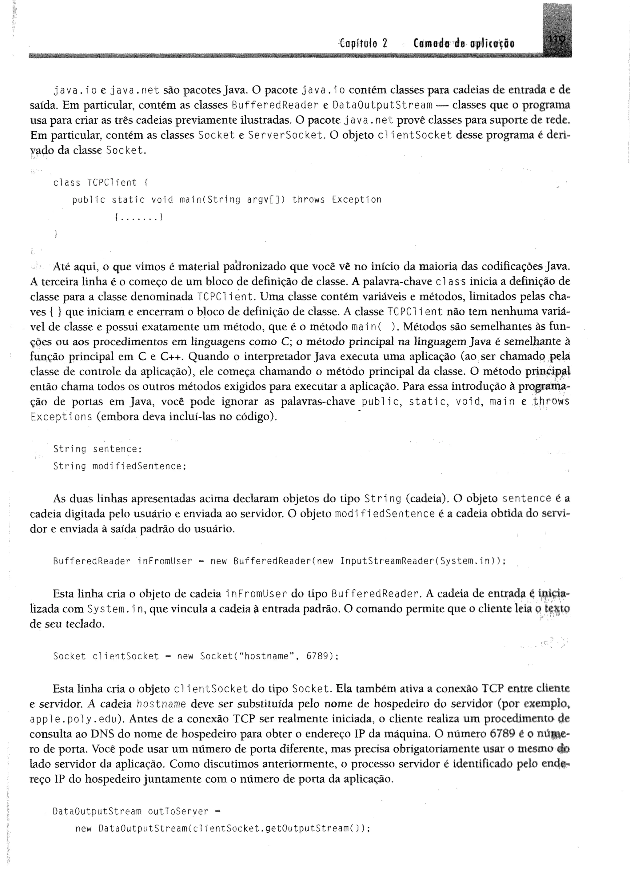 Capítulo 2 Camodi i$ tp li« i|l®
ja v a .i o e ja v a . n e t são pacotes Java. O pacote j a v a . i o contém classes para cadeias de entrada e de
saída. Em particular, contém as classes BufferedReader e DataOutputStream — classes que o programa
usa para criar as três cadeias previamente ilustradas. O pacote java.net provê classes para suporte de rede.
Em particular, contém as classes Socket e ServerSocket. O objeto cl ientSocket desse programa é deri­
vado da classe Socket.
class TCPCHent {
p u b lic s t a t i c void main(String a rgv[]) throws Exception
Até aqui, o que vimos é material padronizado que você vê no início da maioria das codificações Java.
A terceira linha é o começo de um bloco de definição de classe. A palavra-chave cl ass inicia a definição de
classe para a classe denominada TCPC1 i ent. Uma classe contém variáveis e métodos, limitados pelas cha­
ves { } que iniciam e encerram o bloco de definição de classe. A classe TCPC1 ie n t não tem nenhuma variá­
vel de classe e possui exatamente um método, que é o método mai n( ). Métodos são semelhantes às fun­
ções ou aos procedimentos em linguagens como C; o método principal na linguagem Java é semelhante à
função principal em C e C++. Quando o interpretador Java executa uma aplicação (ao ser chamado pela
classe de controle da aplicação), ele começa chamando o método principal da classe. O método principal
então chama todos os outros métodos exigidos para executar a aplicação. Para essa introdução à programa­
ção de portas em Java, você pode ignorar as palavras-chave public, s t a t i c , void, main e throws
Excepti ons (embora deva incluí-las no código).
String sentence;
String modifiedSentence;
As duas linhas apresentadas acima declaram objetos do tipo S t r i ng (cadeia). O objeto sentence é a
cadeia digitada pelo usuário e enviada ao servidor. O objeto modifiedSentence é a cadeia obtida do servi­
dor e enviada à saída padrão do usuário.
BufferedReader i nFromllser = new BufferedReader(new I nputStreamReader(System.in));
Esta linha cria o objeto de cadeia i nFromUser do tipo BufferedReader. A cadeia de entrada é inkia-
lizada com System. i n, que vincula a cadeia à entrada padrão. O comando permite que o cliente leia o texto
de seu teclado.
Socket c l ientSocket = new SocketC"hostname”, 6789);
Esta linha cria o objeto cl i entSocket do tipo Socket. Ela também ativa a conexão TCP entre cliente
e servidor. A cadeia hostname deve ser substituída pelo nome de hospedeiro do servidor (por exemplo*
a p p l e . p o l y .edu). Antes de a conexão TCP ser realmente iniciada, o cliente realiza um procedimento de
consulta ao DNS do nome de hospedeiro para obter o endereço IP da máquina. O número 6789 é o rati||p-
ro de porta. Você pode usar um número de porta diferente, mas precisa obrigatoriamente usar o mesmo do
lado servidor da aplicação. Como discutimos anteriormente, o processo servidor ê identificado pelo end#*
reço IP do hospedeiro juntamente com o número de porta da aplicação.
DataOutputStream outToServer =
new DataOutputStreamCclientSocket.getOutputStream());
 